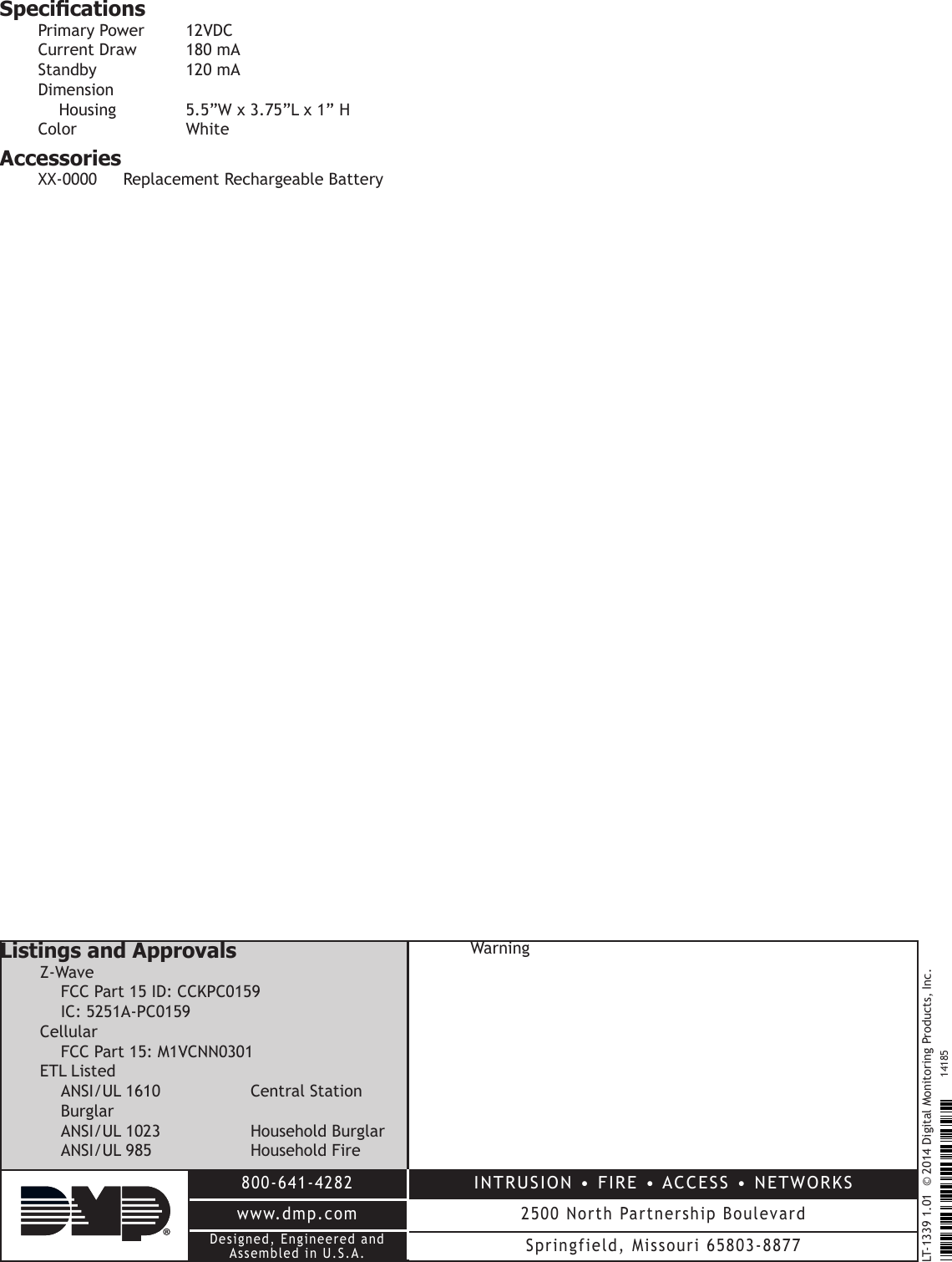 LT-1339 1.01  © 2014 Digital Monitoring Products, Inc.800-641-4282www.dmp.comDesigned, Engineered andAssembled in U.S.A.INTRUSION •  FIRE • ACCESS  • NETWORKS2500 North Partnership BoulevardSpringfield, Missouri 65803-887714185SpecicationsPrimaryPower 12VDCCurrentDraw 180mAStandby  120mADimension Housing  5.5”Wx3.75”Lx1”HColor  WhiteAccessoriesXX-0000 ReplacementRechargeableBatteryListings and ApprovalsZ-Wave FCCPart15ID:CCKPC0159 IC:5251A-PC0159Cellular FCCPart15:M1VCNN0301ETLListed ANSI/UL1610  CentralStationBurglar ANSI/UL1023  HouseholdBurglar ANSI/UL985  HouseholdFireWarning