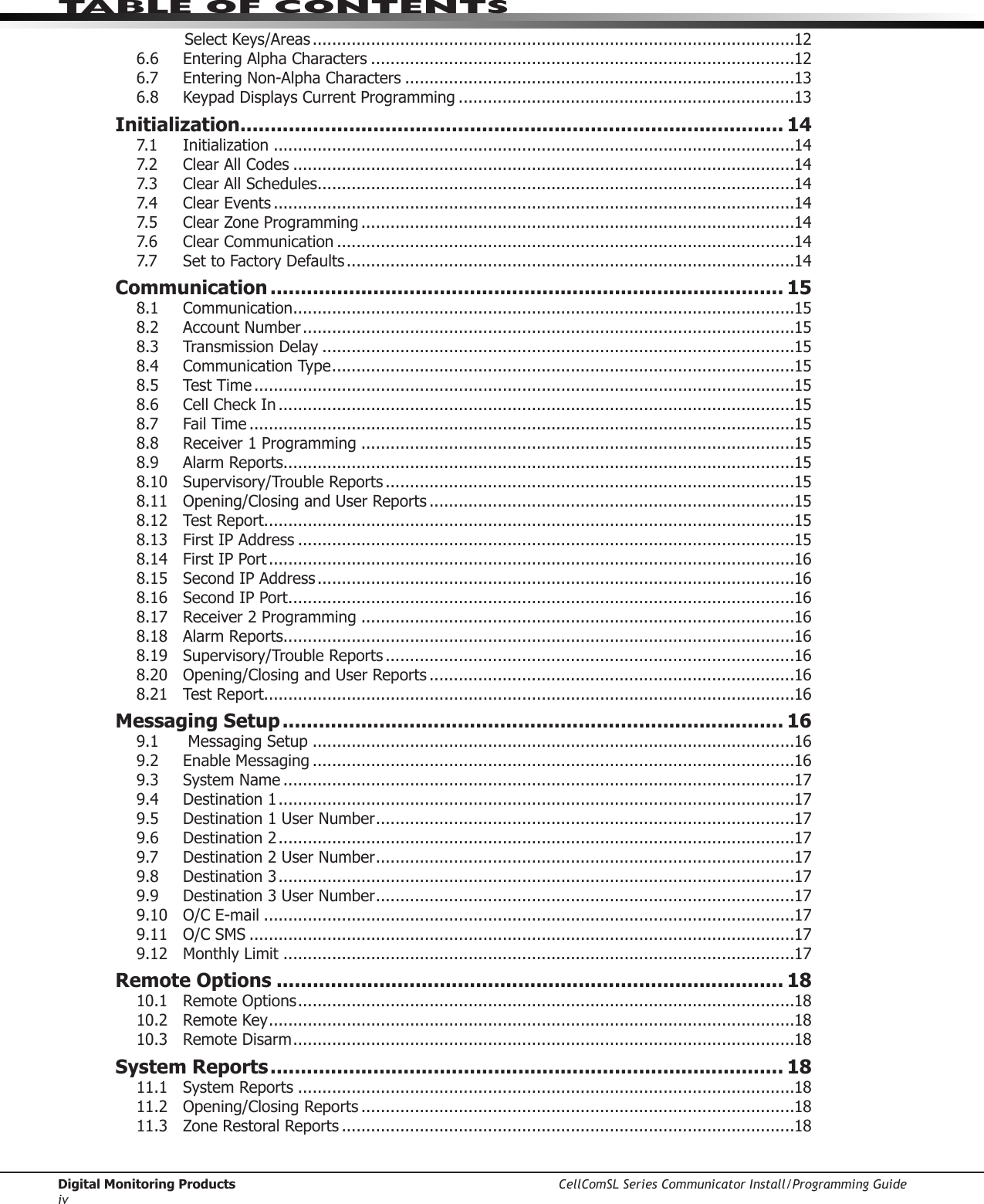 Digital Monitoring Products CellComSL Series Communicator Install/Programming GuideivTABLE OF CONTENTSSelect Keys/Areas ...................................................................................................126.6  Entering Alpha Characters .......................................................................................126.7  Entering Non-Alpha Characters ................................................................................136.8  Keypad Displays Current Programming .....................................................................13Initialization .......................................................................................... 147.1   Initialization ...........................................................................................................147.2  Clear All Codes .......................................................................................................147.3  Clear All Schedules ..................................................................................................147.4  Clear Events ...........................................................................................................147.5  Clear Zone Programming .........................................................................................147.6  Clear Communication ..............................................................................................147.7  Set to Factory Defaults ............................................................................................14Communication ..................................................................................... 158.1 Communication .......................................................................................................158.2  Account Number .....................................................................................................158.3  Transmission Delay .................................................................................................158.4  Communication Type ...............................................................................................158.5  Test Time ...............................................................................................................158.6  Cell Check In ..........................................................................................................158.7  Fail Time ................................................................................................................158.8  Receiver 1 Programming .........................................................................................158.9  Alarm Reports.........................................................................................................158.10  Supervisory/Trouble Reports ....................................................................................158.11  Opening/Closing and User Reports ...........................................................................158.12  Test Report.............................................................................................................158.13   First IP Address ......................................................................................................158.14  First IP Port ............................................................................................................168.15   Second IP Address ..................................................................................................168.16  Second IP Port ........................................................................................................168.17  Receiver 2 Programming .........................................................................................168.18  Alarm Reports.........................................................................................................168.19  Supervisory/Trouble Reports ....................................................................................168.20  Opening/Closing and User Reports ...........................................................................168.21  Test Report.............................................................................................................16Messaging Setup ................................................................................... 169.1   Messaging Setup ...................................................................................................169.2  Enable Messaging ...................................................................................................169.3  System Name .........................................................................................................179.4  Destination 1 ..........................................................................................................179.5  Destination 1 User Number ......................................................................................179.6  Destination 2 ..........................................................................................................179.7  Destination 2 User Number ......................................................................................179.8  Destination 3 ..........................................................................................................179.9  Destination 3 User Number ......................................................................................179.10  O/C E-mail .............................................................................................................179.11  O/C SMS ................................................................................................................179.12  Monthly Limit .........................................................................................................17Remote Options .................................................................................... 1810.1  Remote Options ......................................................................................................1810.2  Remote Key ............................................................................................................1810.3  Remote Disarm .......................................................................................................18System Reports ..................................................................................... 1811.1  System Reports ......................................................................................................1811.2  Opening/Closing Reports .........................................................................................1811.3  Zone Restoral Reports .............................................................................................18