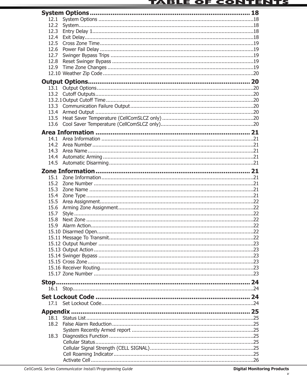 CellComSL Series Communicator Install/Programming Guide  Digital Monitoring ProductsvTABLE OF CONTENTSSystem Options ..................................................................................... 1812.1  System Options ......................................................................................................1812.2 System ...................................................................................................................1812.3  Entry Delay 1..........................................................................................................1812.4  Exit Delay ...............................................................................................................1812.5  Cross Zone Time .....................................................................................................1912.6  Power Fail Delay .....................................................................................................1912.7  Swinger Bypass Trips ..............................................................................................1912.8  Reset Swinger Bypass .............................................................................................1912.9  Time Zone Changes ................................................................................................1912.10 Weather Zip Code ...................................................................................................20Output Options ...................................................................................... 2013.1  Output Options .......................................................................................................2013.2  Cutoff Outputs ........................................................................................................2013.2.1 Output Cutoff Time .................................................................................................2013.3  Communication Failure Output .................................................................................2013.4  Armed Output ........................................................................................................2013.5  Heat Saver Temperature (CellComSLCZ only) ............................................................2013.6  Cool Saver Temperature (CellComSLCZ only) .............................................................20Area Information .................................................................................. 2114.1  Area Information ....................................................................................................2114.2  Area Number ..........................................................................................................2114.3  Area Name .............................................................................................................2114.4  Automatic Arming ...................................................................................................2114.5  Automatic Disarming ...............................................................................................21Zone Information .................................................................................. 2115.1  Zone Information ....................................................................................................2115.2  Zone Number .........................................................................................................2115.3  Zone Name ............................................................................................................2115.4  Zone Type ..............................................................................................................2115.5  Area Assignment .....................................................................................................2215.6  Arming Zone Assignment .........................................................................................2215.7 Style ......................................................................................................................2215.8  Next Zone ..............................................................................................................2215.9  Alarm Action ...........................................................................................................2215.10 Disarmed Open .......................................................................................................2215.11 Message To Transmit ...............................................................................................2215.12 Output Number ......................................................................................................2315.13 Output Action .........................................................................................................2315.14 Swinger Bypass ......................................................................................................2315.15 Cross Zone .............................................................................................................2315.16 Receiver Routing .....................................................................................................2315.17 Zone Number .........................................................................................................23Stop ....................................................................................................... 2416.1 Stop .......................................................................................................................24Set Lockout Code .................................................................................. 2417.1  Set Lockout Code ....................................................................................................24Appendix ............................................................................................... 2518.1  Status List ..............................................................................................................2518.2  False Alarm Reduction .............................................................................................25System Recently Armed report ................................................................................2518.3  Diagnostics Function ...............................................................................................25Cellular Status ........................................................................................................25Cellular Signal Strength (CELL SIGNAL) ....................................................................25Cell Roaming Indicator ............................................................................................25Activate Cell ...........................................................................................................26