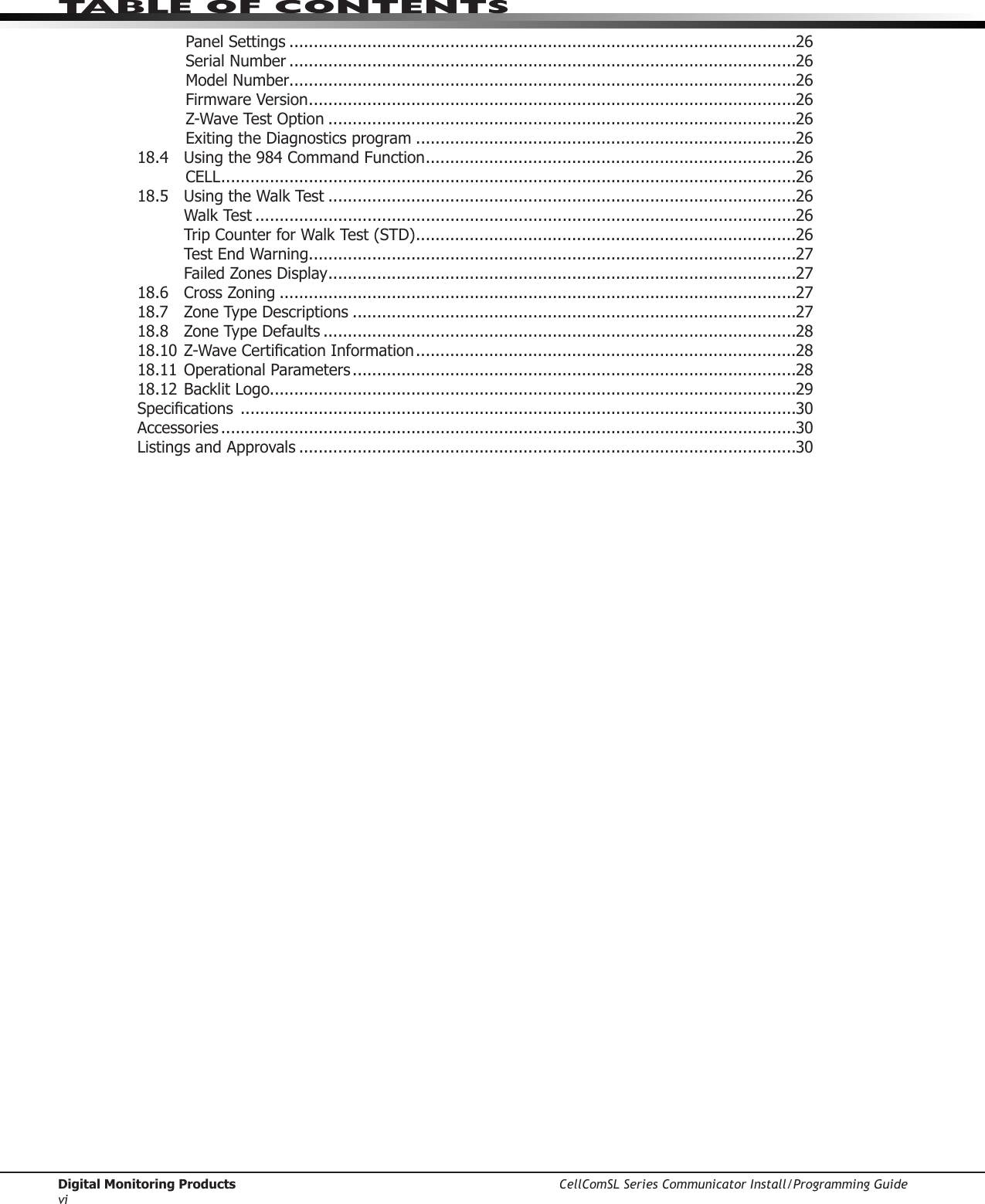 Digital Monitoring Products CellComSL Series Communicator Install/Programming GuideviTABLE OF CONTENTSPanel Settings ........................................................................................................26Serial Number ........................................................................................................26Model Number........................................................................................................26Firmware Version ....................................................................................................26Z-Wave Test Option ................................................................................................26Exiting the Diagnostics program ..............................................................................2618.4  Using the 984 Command Function ............................................................................26CELL ......................................................................................................................2618.5  Using the Walk Test ................................................................................................26  Walk Test ...............................................................................................................26  Trip Counter for Walk Test (STD) ..............................................................................26  Test End Warning ....................................................................................................27  Failed Zones Display ................................................................................................2718.6  Cross Zoning ..........................................................................................................2718.7  Zone Type Descriptions ...........................................................................................2718.8  Zone Type Defaults .................................................................................................2818.10Z-WaveCerticationInformation ..............................................................................2818.11 Operational Parameters ...........................................................................................2818.12 Backlit Logo............................................................................................................29Specications ..................................................................................................................30Accessories ......................................................................................................................30Listings and Approvals ......................................................................................................30