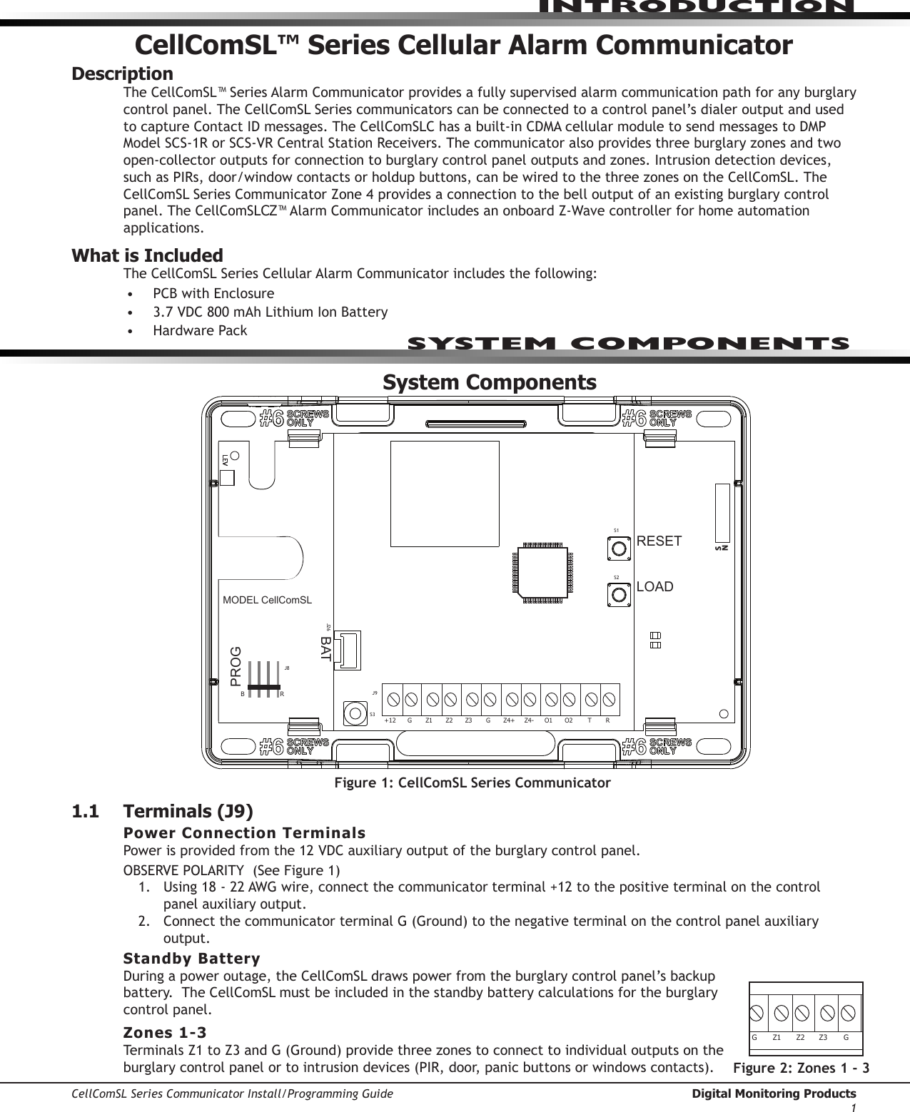 CellComSL Series Communicator Install/Programming Guide  Digital Monitoring Products1INTRODUCTIONCellComSL™ Series Cellular Alarm CommunicatorDescriptionThe CellComSL™SeriesAlarmCommunicatorprovidesafullysupervisedalarmcommunicationpathforanyburglarycontrolpanel.TheCellComSLSeriescommunicatorscanbeconnectedtoacontrolpanel’sdialeroutputandusedtocaptureContactIDmessages.TheCellComSLChasabuilt-inCDMAcellularmoduletosendmessagestoDMPModelSCS-1RorSCS-VRCentralStationReceivers.Thecommunicator also provides three burglary zones and two open-collector outputs for connection to burglary control panel outputs and zones. Intrusion detection devices, suchasPIRs,door/windowcontactsorholdupbuttons,canbewiredtothethreezonesontheCellComSL.TheCellComSLSeriesCommunicatorZone4providesaconnectiontothebelloutputofanexistingburglarycontrolpanel. The CellComSLCZ™AlarmCommunicatorincludesanonboardZ-Wavecontrollerforhomeautomationapplications. What is IncludedThe CellComSLSeriesCellularAlarmCommunicatorincludesthefollowing:• PCBwithEnclosure• 3.7VDC800mAhLithiumIonBattery• HardwarePackSystem Components1.1  Terminals (J9)Power Connection TerminalsPowerisprovidedfromthe12VDCauxiliaryoutputoftheburglarycontrolpanel.OBSERVEPOLARITY(SeeFigure1)1.  Using18-22AWGwire,connectthecommunicator terminal+12tothepositiveterminalonthecontrol panel auxiliary output.2. ConnectthecommunicatorterminalG(Ground)tothenegativeterminalonthecontrolpanelauxiliaryoutput.Standby BatteryDuringapoweroutage,theCellComSLdrawspowerfromtheburglarycontrolpanel’sbackupbattery.TheCellComSLmustbeincludedinthestandbybatterycalculationsfortheburglarycontrol panel.Zones 1-3TerminalsZ1toZ3andG(Ground)providethreezonestoconnecttoindividualoutputsontheburglary control panel or to intrusion devices (PIR, door, panic buttons or windows contacts). Figure 1: CellComSL Series CommunicatorRESETLOADBATMODEL CellComSLPROGSN+12 G Z1 Z2 Z4-Z4+GZ3 RTO2O1RBJ8J26J9S1S2S3SYSTEM COMPONENTSRESETLOADBATMODEL CellComSLPROGSN+12G Z1 Z2Z4-Z4+GZ3RTO2O1RBJ8J26J9S1S2S3Figure 2: Zones 1 - 3