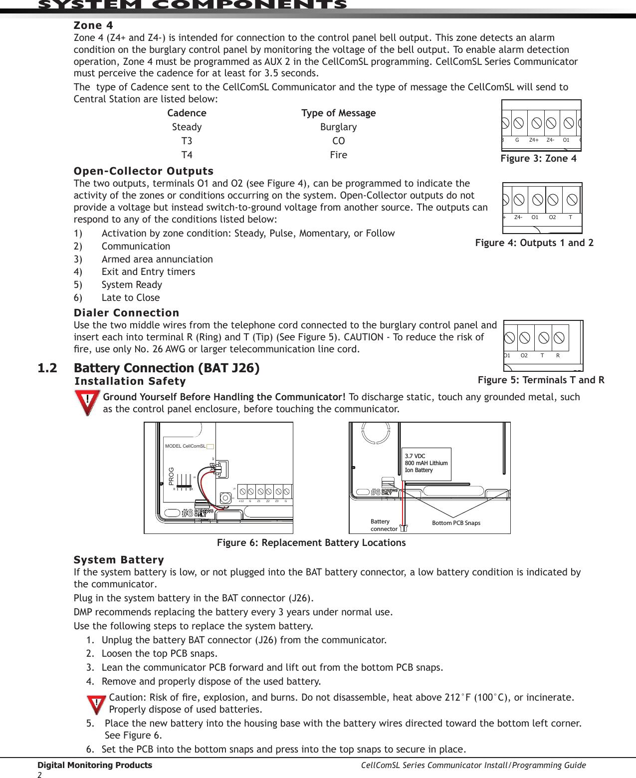 Digital Monitoring Products CellComSL Series Communicator Install/Programming Guide2SYSTEM COMPONENTSZone 4Zone4(Z4+andZ4-)isintendedforconnectiontothecontrolpanelbelloutput.Thiszonedetectsanalarmcondition on the burglary control panel by monitoring the voltage of the bell output. To enable alarm detection operation,Zone4mustbeprogrammedasAUX2intheCellComSLprogramming.CellComSLSeriesCommunicatormustperceivethecadenceforatleastfor3.5seconds.ThetypeofCadencesenttotheCellComSLCommunicatorandthetypeofmessagetheCellComSLwillsendtoCentralStationarelistedbelow: Cadence Type of Message Steady Burglary T3 CO T4 FireOpen-Collector OutputsThetwooutputs,terminalsO1andO2(seeFigure4),canbeprogrammedtoindicatetheactivityofthezonesorconditionsoccurringonthesystem.Open-Collectoroutputsdonotprovide a voltage but instead switch-to-ground voltage from another source. The outputs can respond to any of the conditions listed below:1) Activationbyzonecondition:Steady,Pulse,Momentary,orFollow2) Communication3) Armedareaannunciation4) ExitandEntrytimers5) SystemReady6) LatetoCloseDialer ConnectionUsethetwomiddlewiresfromthetelephonecordconnectedtotheburglarycontrolpanelandinserteachintoterminalR(Ring)andT(Tip)(SeeFigure5).CAUTION-Toreducetheriskofre,useonlyNo.26AWGorlargertelecommunicationlinecord.1.2  Battery Connection (BAT J26) Installation SafetyGround Yourself Before Handling the Communicator! To discharge static, touch any grounded metal, such as the control panel enclosure, before touching the communicator.System BatteryIfthesystembatteryislow,ornotpluggedintotheBATbatteryconnector,alowbatteryconditionisindicatedbythe communicator. PluginthesystembatteryintheBATconnector(J26).DMPrecommendsreplacingthebatteryevery3yearsundernormaluse.Usethefollowingstepstoreplacethesystembattery.1.  UnplugthebatteryBATconnector(J26)fromthecommunicator.2. LoosenthetopPCBsnaps.3. Leanthecommunicator PCB forward and lift out from the bottom PCB snaps.4. Remove and properly dispose of the used battery.Caution:Riskofre,explosion,andburns.Donotdisassemble,heatabove212°F(100°C),orincinerate.Properly dispose of used batteries. 5.  Place the new battery into the housing base with the battery wires directed toward the bottom left corner. SeeFigure6.6.  SetthePCBintothebottomsnapsandpressintothetopsnapstosecureinplace.Top PCB SnapsBottom PCB SnapsBattery connector3.7 VDC 800 mAH Lithium Ion BatteryFigure 6: Replacement Battery LocationsRESETLOADBATMODEL CellComSLPROGSN+12 G Z1 Z2Z4-Z4+GZ3 RTO2O1RBJ8J26J9S1S2S3Figure 3: Zone 4RESETLOADBATMODEL CellComSLPROGSN+12 G Z1 Z2 Z4-Z4+GZ3 RTO2O1RBJ8J26J9S1S2S3Figure 4: Outputs 1 and 2 RESETLOADBATMODEL CellComSLPROGSN+12 G Z1 Z2 Z4-Z4+GZ3 RTO2O1RBJ8J26J9S1S2S3Figure 5: Terminals T and R RESETLOADBATMODEL CellComSLPROGSN+12 G Z1 Z2Z4-Z4+GZ3RTO2O1RBJ8J26J9S1S2S3