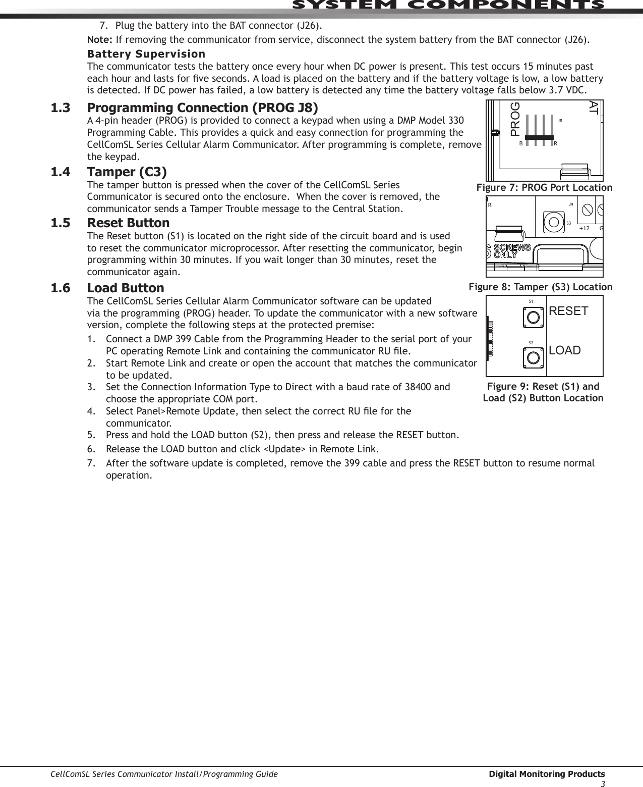 SYSTEM COMPONENTSCellComSL Series Communicator Install/Programming Guide  Digital Monitoring Products37. Plug the battery into theBATconnector(J26).Note:Ifremovingthecommunicatorfromservice,disconnectthesystembatteryfromtheBATconnector(J26).Battery SupervisionThecommunicatorteststhebatteryonceeveryhourwhenDCpowerispresent.Thistestoccurs15minutespasteachhourandlastsforveseconds.Aloadisplacedonthebatteryandifthebatteryvoltageislow,alowbatteryisdetected.IfDCpowerhasfailed,alowbatteryisdetectedanytimethebatteryvoltagefallsbelow3.7VDC.1.3  Programming Connection (PROG J8)A4-pinheader(PROG)isprovidedtoconnectakeypadwhenusingaDMPModel330ProgrammingCable.ThisprovidesaquickandeasyconnectionforprogrammingtheCellComSL SeriesCellularAlarmCommunicator.Afterprogrammingiscomplete,removethekeypad.1.4  Tamper (C3)ThetamperbuttonispressedwhenthecoveroftheCellComSLSeriesCommunicatorissecuredontotheenclosure.Whenthecoverisremoved,thecommunicatorsendsaTamperTroublemessagetotheCentralStation.1.5  Reset ButtonTheResetbutton(S1)islocatedontherightsideofthecircuitboardandisusedtoresetthecommunicatormicroprocessor.Afterresettingthecommunicator, begin programmingwithin30minutes.Ifyouwaitlongerthan30minutes,resetthecommunicator again.1.6  Load ButtonThe CellComSLSeriesCellularAlarmCommunicatorsoftwarecanbeupdatedviatheprogramming(PROG)header.Toupdatethecommunicatorwithanewsoftwareversion, complete the following steps at the protected premise:1.  ConnectaDMP399CablefromtheProgrammingHeadertotheserialportofyourPCoperatingRemoteLinkandcontainingthecommunicatorRUle.2. StartRemoteLinkandcreateoropentheaccountthatmatchesthecommunicatorto be updated.3. SettheConnectionInformationTypetoDirectwithabaudrateof38400andchoosetheappropriateCOMport.4. SelectPanel&gt;RemoteUpdate,thenselectthecorrectRUleforthecommunicator.5.  PressandholdtheLOADbutton(S2),thenpressandreleasetheRESETbutton.6.  ReleasetheLOADbuttonandclick&lt;Update&gt;inRemoteLink.7. Afterthesoftwareupdateiscompleted,removethe399cableandpresstheRESETbuttontoresumenormaloperation.Figure 5: Terminals T and R RESETLOADBATMODEL CellComSLPROGSN+12 G Z1 Z2 Z4-Z4+GZ3 RTO2O1RBJ8J26J9S1S2S3Figure 7: PROG Port LocationRESETLOADBATMODEL CellComSLPROGSN+12G Z1 Z2 Z4-Z4+GZ3 RTO2O1RBJ8J26J9S1S2S3Figure 8: Tamper (S3) LocationRESETLOADBATMODEL CellComSLPROGSN+12 G Z1 Z2 Z4-Z4+GZ3 RTO2O1RBJ8J26J9S1S2S3Figure 9: Reset (S1) and Load (S2) Button Location