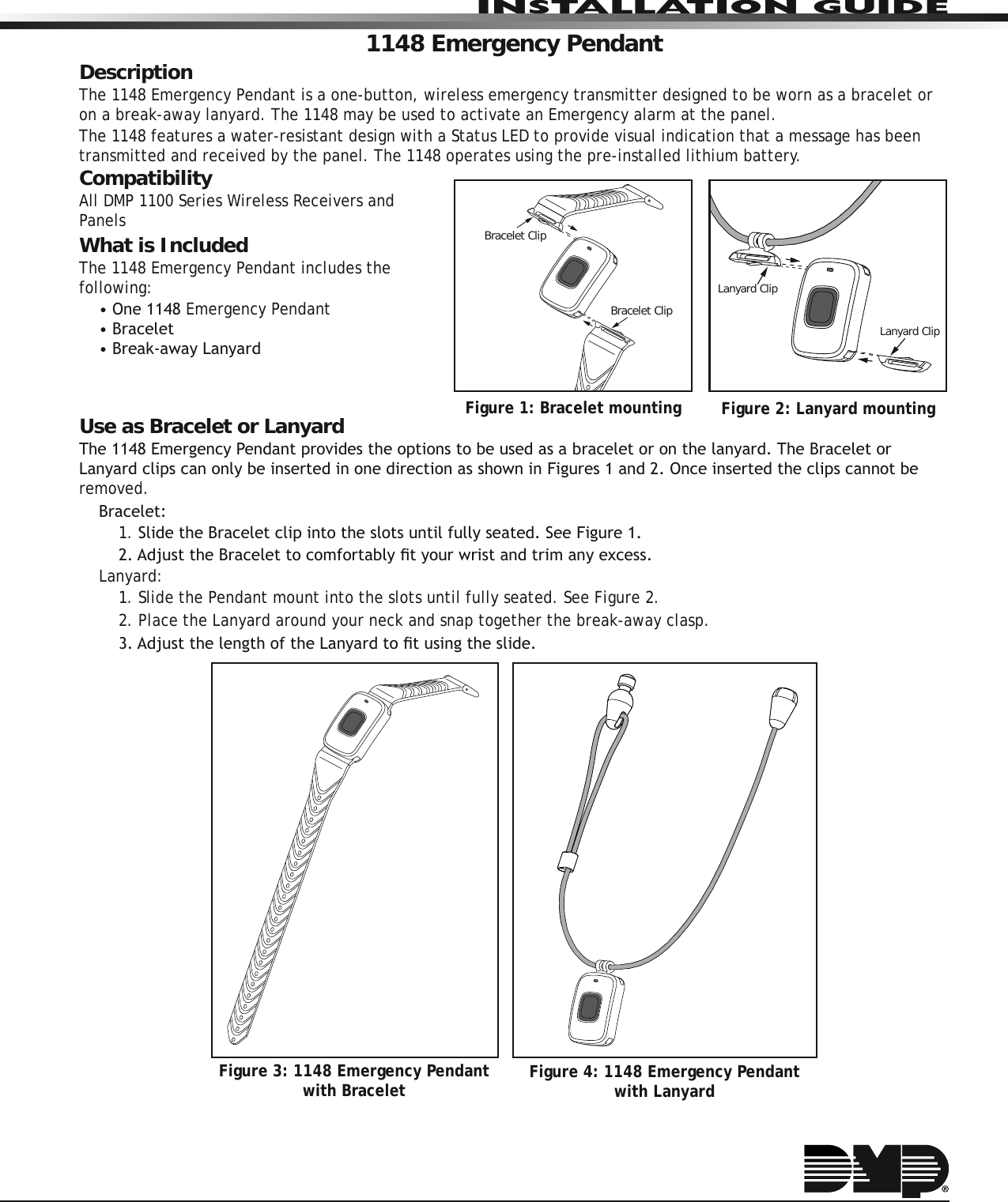 INSTALLATION GUIDE1148 Emergency PendantDescriptionThe 1148 Emergency Pendant is a one-button, wireless emergency transmitter designed to be worn as a bracelet or on a break-away lanyard. The 1148 may be used to activate an Emergency alarm at the panel.The 1148 features a water-resistant design with a Status LED to provide visual indication that a message has been transmitted and received by the panel. The 1148 operates using the pre-installed lithium battery.CompatibilityAll DMP 1100 Series Wireless Receivers and PanelsWhat is IncludedThe 1148 Emergency Pendant includes the following:2QHEmergency Pendant%UDFHOHW%UHDNDZD\/DQ\DUGUse as Bracelet or Lanyard7KH(PHUJHQF\3HQGDQWSURYLGHVWKHRSWLRQVWREHXVHGDVDEUDFHOHWRURQWKHODQ\DUG7KH%UDFHOHWRU/DQ\DUGFOLSVFDQRQO\EHLQVHUWHGLQRQHGLUHFWLRQDVVKRZQLQ)LJXUHVDQG2QFHLQVHUWHGWKHFOLSVFDQQRWEHremoved.%UDFHOHW1. 6OLGHWKH%UDFHOHWFOLSLQWRWKHVORWVXQWLOIXOO\VHDWHG6HH)LJXUH$GMXVWWKH%UDFHOHWWRFRPIRUWDEO\ÀW\RXUZULVWDQGWULPDQ\H[FHVVLanyard:1. Slide the Pendant mount into the slots until fully seated. See Figure 2.2.  Place the Lanyard around your neck and snap together the break-away clasp.$GMXVWWKHOHQJWKRIWKH/DQ\DUGWRÀWXVLQJWKHVOLGHFigure 3: 1148 Emergency Pendant with Bracelet Figure 4: 1148 Emergency Pendant with LanyardFigure 2: Lanyard mountingLanyard ClipLanyard ClipFigure 1: Bracelet mountingBracelet ClipBracelet Clip