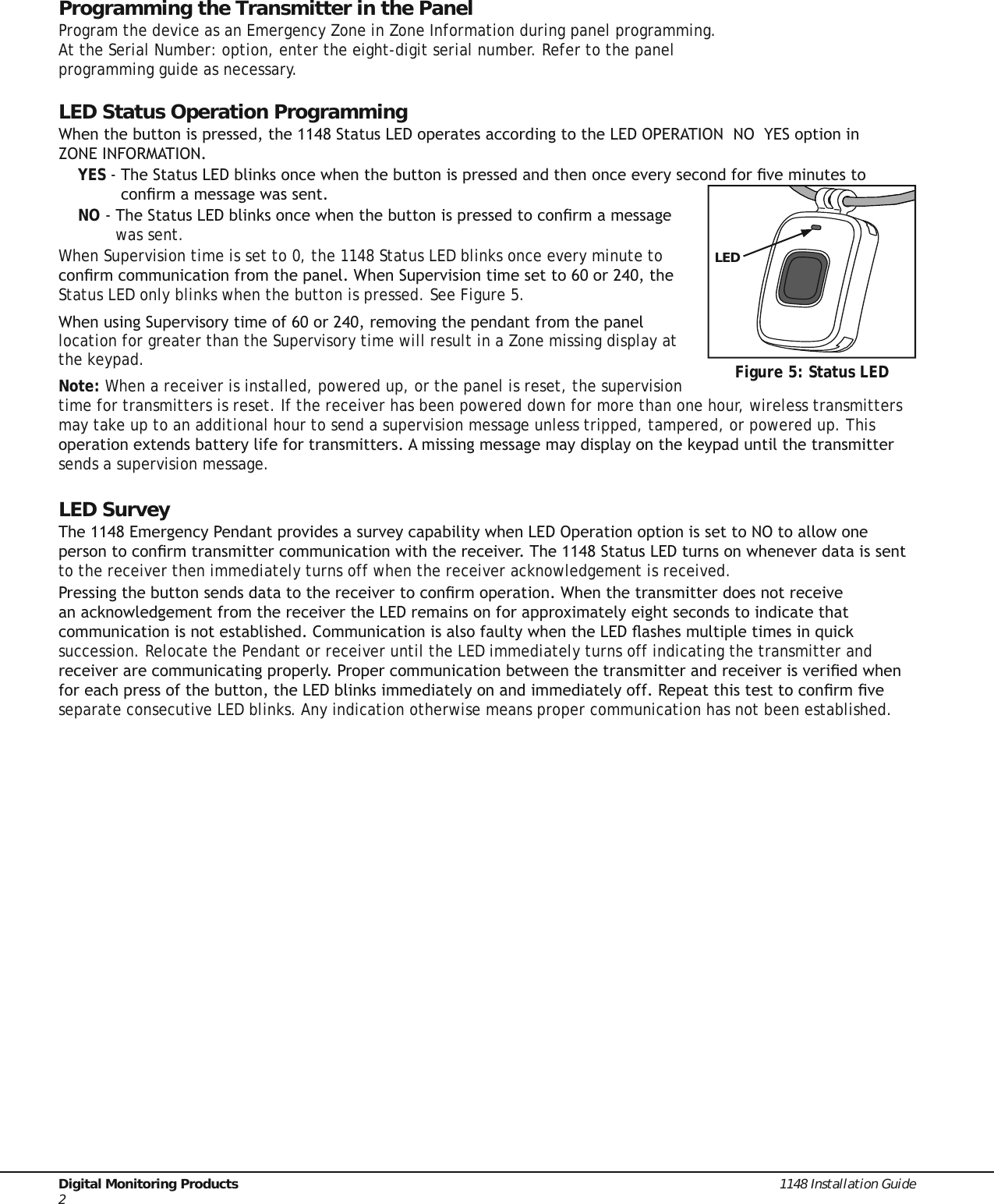 Digital Monitoring Products  1148 Installation Guide2Programming the Transmitter in the PanelProgram the device as an Emergency Zone in Zone Information during panel programming. At the Serial Number: option, enter the eight-digit serial number. Refer to the panel programming guide as necessary.LED Status Operation Programming:KHQWKHEXWWRQLVSUHVVHGWKH6WDWXV/(&apos;RSHUDWHVDFFRUGLQJWRWKH/(&apos;23(5$7,2112&lt;(6RSWLRQLQ =21(,1)250$7,21YES7KH6WDWXV/(&apos;EOLQNVRQFHZKHQWKHEXWWRQLVSUHVVHGDQGWKHQRQFHHYHU\VHFRQGIRUÀYHPLQXWHVWRFRQÀUPDPHVVDJHZDVVHQWNO7KH6WDWXV/(&apos;EOLQNVRQFHZKHQWKHEXWWRQLVSUHVVHGWRFRQÀUPDPHVVDJHwas sent.When Supervision time is set to 0, the 1148 Status LED blinks once every minute to FRQÀUPFRPPXQLFDWLRQIURPWKHSDQHO:KHQ6XSHUYLVLRQWLPHVHWWRRUWKHStatus LED only blinks when the button is pressed. See Figure 5.:KHQXVLQJ6XSHUYLVRU\WLPHRIRUUHPRYLQJWKHSHQGDQWIURPWKHSDQHOlocation for greater than the Supervisory time will result in a Zone missing display at the keypad.Note: When a receiver is installed, powered up, or the panel is reset, the supervision time for transmitters is reset. If the receiver has been powered down for more than one hour, wireless transmitters may take up to an additional hour to send a supervision message unless tripped, tampered, or powered up. This RSHUDWLRQH[WHQGVEDWWHU\OLIHIRUWUDQVPLWWHUV$PLVVLQJPHVVDJHPD\GLVSOD\RQWKHNH\SDGXQWLOWKHWUDQVPLWWHUsends a supervision message.LED Survey7KH(PHUJHQF\3HQGDQWSURYLGHVDVXUYH\FDSDELOLW\ZKHQ/(&apos;2SHUDWLRQRSWLRQLVVHWWR12WRDOORZRQHSHUVRQWRFRQÀUPWUDQVPLWWHUFRPPXQLFDWLRQZLWKWKHUHFHLYHU7KH6WDWXV/(&apos;WXUQVRQZKHQHYHUGDWDLVVHQWto the receiver then immediately turns off when the receiver acknowledgement is received.3UHVVLQJWKHEXWWRQVHQGVGDWDWRWKHUHFHLYHUWRFRQÀUPRSHUDWLRQ:KHQWKHWUDQVPLWWHUGRHVQRWUHFHLYHDQDFNQRZOHGJHPHQWIURPWKHUHFHLYHUWKH/(&apos;UHPDLQVRQIRUDSSUR[LPDWHO\HLJKWVHFRQGVWRLQGLFDWHWKDWFRPPXQLFDWLRQLVQRWHVWDEOLVKHG&amp;RPPXQLFDWLRQLVDOVRIDXOW\ZKHQWKH/(&apos;ÁDVKHVPXOWLSOHWLPHVLQTXLFNsuccession. Relocate the Pendant or receiver until the LED immediately turns off indicating the transmitter and UHFHLYHUDUHFRPPXQLFDWLQJSURSHUO\3URSHUFRPPXQLFDWLRQEHWZHHQWKHWUDQVPLWWHUDQGUHFHLYHULVYHULÀHGZKHQIRUHDFKSUHVVRIWKHEXWWRQWKH/(&apos;EOLQNVLPPHGLDWHO\RQDQGLPPHGLDWHO\RII5HSHDWWKLVWHVWWRFRQÀUPÀYHseparate consecutive LED blinks. Any indication otherwise means proper communication has not been established.Figure 5: Status LEDLED