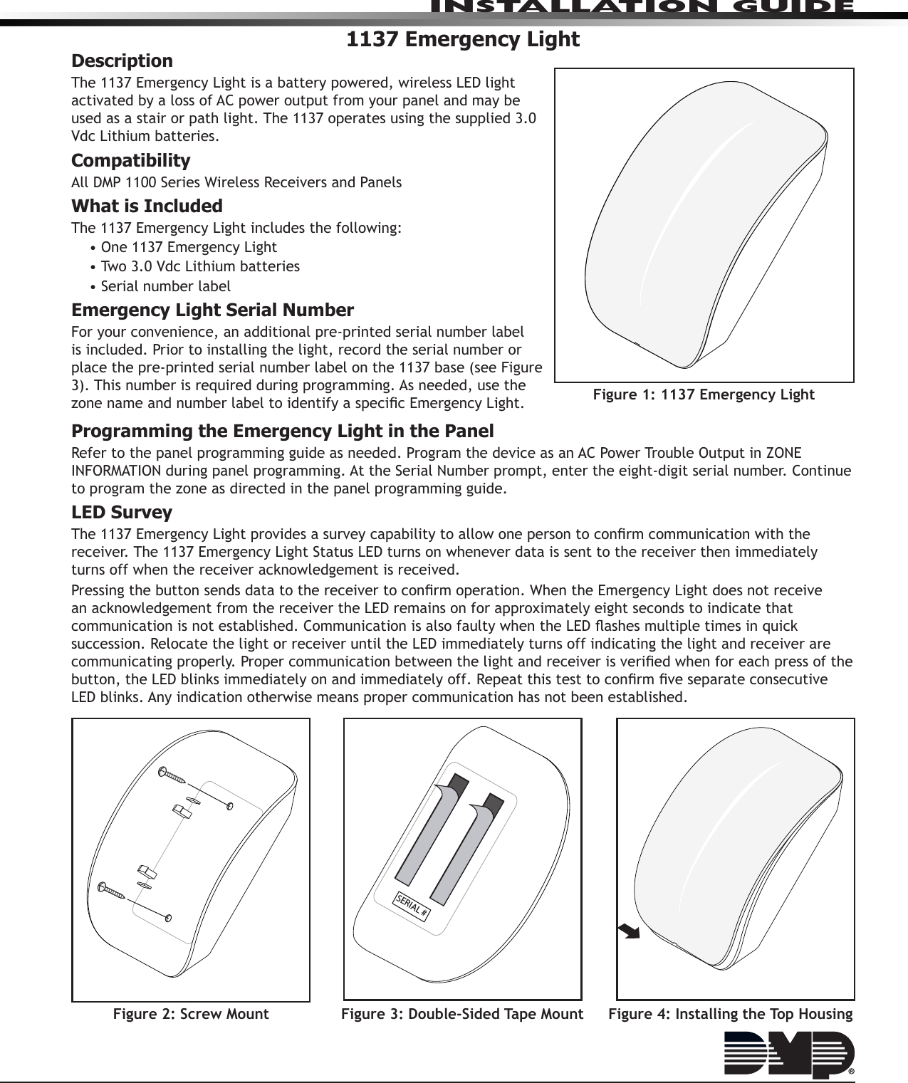 InstallatIon GuIde1137 Emergency LightDescriptionThe 1137 Emergency Light is a battery powered, wireless LED light activated by a loss of AC power output from your panel and may be used as a stair or path light. The 1137 operates using the supplied 3.0 Vdc Lithium batteries.CompatibilityAll DMP 1100 Series Wireless Receivers and PanelsWhat is IncludedThe 1137 Emergency Light includes the following:• One 1137 Emergency Light• Two 3.0 Vdc Lithium batteries• Serial number labelEmergency Light Serial NumberFor your convenience, an additional pre-printed serial number label is included. Prior to installing the light, record the serial number or place the pre-printed serial number label on the 1137 base (see Figure 3). This number is required during programming. As needed, use the zone name and number label to identify a specic Emergency Light.Programming the Emergency Light in the PanelRefer to the panel programming guide as needed. Program the device as an AC Power Trouble Output in ZONE INFORMATION during panel programming. At the Serial Number prompt, enter the eight-digit serial number. Continue to program the zone as directed in the panel programming guide.LED SurveyThe 1137 Emergency Light provides a survey capability to allow one person to conrm communication with the receiver. The 1137 Emergency Light Status LED turns on whenever data is sent to the receiver then immediately turns off when the receiver acknowledgement is received.Pressing the button sends data to the receiver to conrm operation. When the Emergency Light does not receive an acknowledgement from the receiver the LED remains on for approximately eight seconds to indicate that communication is not established. Communication is also faulty when the LED ashes multiple times in quick succession. Relocate the light or receiver until the LED immediately turns off indicating the light and receiver are communicating properly. Proper communication between the light and receiver is veried when for each press of the button, the LED blinks immediately on and immediately off. Repeat this test to conrm ve separate consecutive LED blinks. Any indication otherwise means proper communication has not been established.Figure 1: 1137 Emergency LightFigure 4: Installing the Top HousingFigure 3: Double-Sided Tape MountSERIAL #Figure 2: Screw Mount