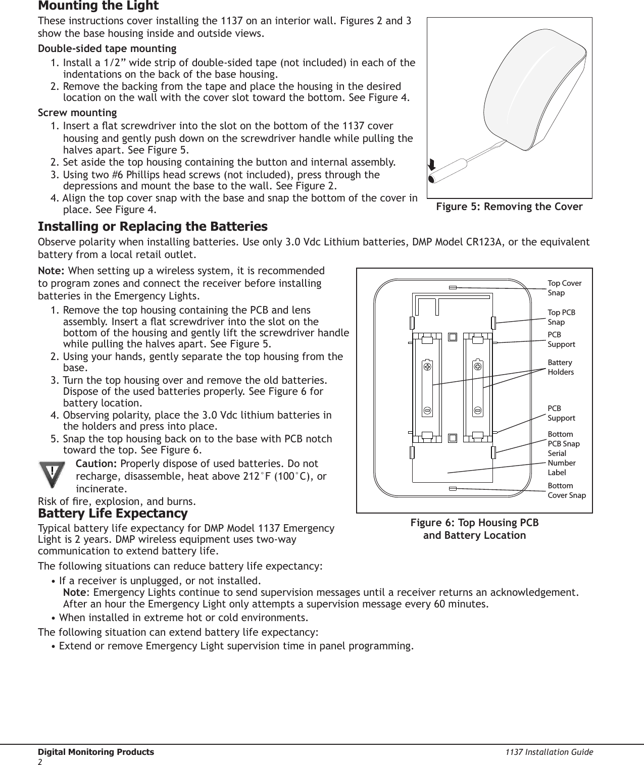 Digital Monitoring Products  1137 Installation Guide2Mounting the LightThese instructions cover installing the 1137 on an interior wall. Figures 2 and 3 show the base housing inside and outside views.Double-sided tape mounting1. Install a 1/2” wide strip of double-sided tape (not included) in each of the indentations on the back of the base housing.2. Remove the backing from the tape and place the housing in the desired location on the wall with the cover slot toward the bottom. See Figure 4.Screw mounting1. Insert a at screwdriver into the slot on the bottom of the 1137 cover housing and gently push down on the screwdriver handle while pulling the halves apart. See Figure 5.2. Set aside the top housing containing the button and internal assembly.3. Using two #6 Phillips head screws (not included), press through the depressions and mount the base to the wall. See Figure 2.4. Align the top cover snap with the base and snap the bottom of the cover in place. See Figure 4.Installing or Replacing the BatteriesObserve polarity when installing batteries. Use only 3.0 Vdc Lithium batteries, DMP Model CR123A, or the equivalent battery from a local retail outlet.Note: When setting up a wireless system, it is recommended to program zones and connect the receiver before installing batteries in the Emergency Lights.1. Remove the top housing containing the PCB and lens assembly. Insert a at screwdriver into the slot on the bottom of the housing and gently lift the screwdriver handle while pulling the halves apart. See Figure 5.2. Using your hands, gently separate the top housing from the base.3. Turn the top housing over and remove the old batteries. Dispose of the used batteries properly. See Figure 6 for battery location.4. Observing polarity, place the 3.0 Vdc lithium batteries in the holders and press into place.5. Snap the top housing back on to the base with PCB notch toward the top. See Figure 6. Caution: Properly dispose of used batteries. Do not recharge, disassemble, heat above 212°F (100°C), or incinerate. Risk of re, explosion, and burns.Battery Life ExpectancyTypical battery life expectancy for DMP Model 1137 Emergency Light is 2 years. DMP wireless equipment uses two-way communication to extend battery life.The following situations can reduce battery life expectancy:• If a receiver is unplugged, or not installed. Note: Emergency Lights continue to send supervision messages until a receiver returns an acknowledgement. After an hour the Emergency Light only attempts a supervision message every 60 minutes.• When installed in extreme hot or cold environments.The following situation can extend battery life expectancy:• Extend or remove Emergency Light supervision time in panel programming.Figure 6: Top Housing PCB and Battery LocationTop PCB SnapBottom PCB SnapPCB SupportSerial Number LabelBattery HoldersPCB SupportBottom Cover SnapTop Cover SnapFigure 5: Removing the Cover