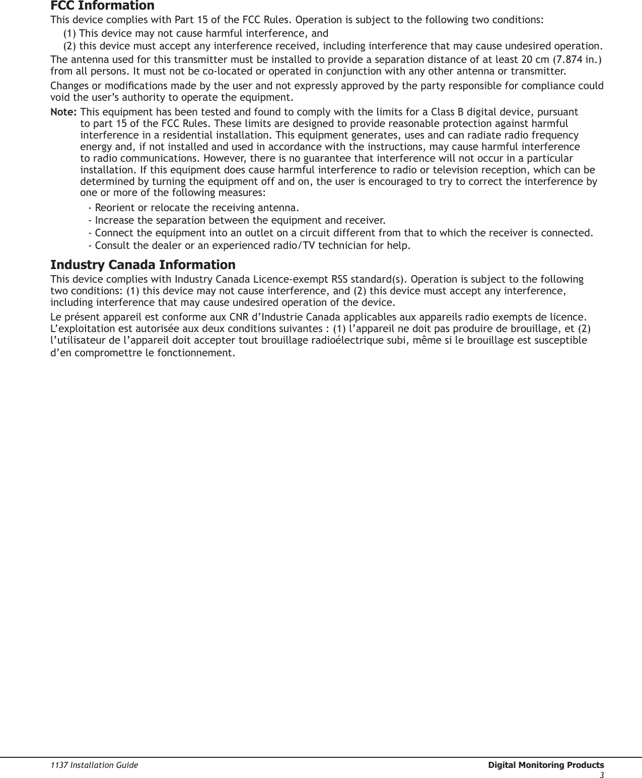 1137 Installation Guide  Digital Monitoring Products3FCC InformationThis device complies with Part 15 of the FCC Rules. Operation is subject to the following two conditions:(1) This device may not cause harmful interference, and(2) this device must accept any interference received, including interference that may cause undesired operation.The antenna used for this transmitter must be installed to provide a separation distance of at least 20 cm (7.874 in.) from all persons. It must not be co-located or operated in conjunction with any other antenna or transmitter.Changes or modications made by the user and not expressly approved by the party responsible for compliance could void the user’s authority to operate the equipment.Note:  This equipment has been tested and found to comply with the limits for a Class B digital device, pursuant to part 15 of the FCC Rules. These limits are designed to provide reasonable protection against harmful interference in a residential installation. This equipment generates, uses and can radiate radio frequency energy and, if not installed and used in accordance with the instructions, may cause harmful interference to radio communications. However, there is no guarantee that interference will not occur in a particular installation. If this equipment does cause harmful interference to radio or television reception, which can be determined by turning the equipment off and on, the user is encouraged to try to correct the interference by one or more of the following measures:- Reorient or relocate the receiving antenna.- Increase the separation between the equipment and receiver.- Connect the equipment into an outlet on a circuit different from that to which the receiver is connected.- Consult the dealer or an experienced radio/TV technician for help.Industry Canada InformationThis device complies with Industry Canada Licence-exempt RSS standard(s). Operation is subject to the following two conditions: (1) this device may not cause interference, and (2) this device must accept any interference, including interference that may cause undesired operation of the device.Le présent appareil est conforme aux CNR d’Industrie Canada applicables aux appareils radio exempts de licence. L’exploitation est autorisée aux deux conditions suivantes : (1) l’appareil ne doit pas produire de brouillage, et (2) l’utilisateur de l’appareil doit accepter tout brouillage radioélectrique subi, même si le brouillage est susceptible d’en compromettre le fonctionnement.
