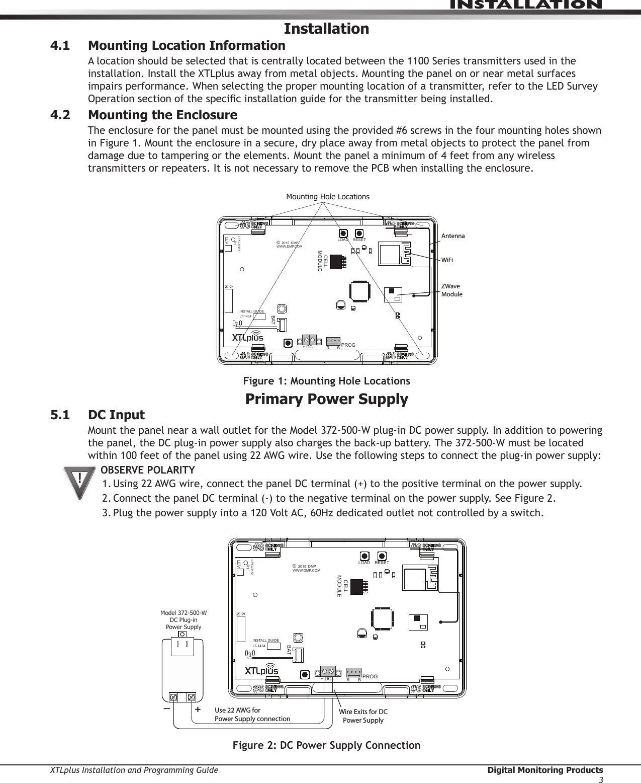 XTLplus Installation and Programming Guide  Digital Monitoring Products3INSTALLATIONInstallation4.1  Mounting Location InformationA location should be selected that is centrally located between the 1100 Series transmitters used in the installation. Install the XTLplus away from metal objects. Mounting the panel on or near metal surfaces impairs performance. When selecting the proper mounting location of a transmitter, refer to the LED Survey Operation section of the specic installation guide for the transmitter being installed.4.2  Mounting the EnclosureThe enclosure for the panel must be mounted using the provided #6 screws in the four mounting holes shown in Figure 1. Mount the enclosure in a secure, dry place away from metal objects to protect the panel from damage due to tampering or the elements. Mount the panel a minimum of 4 feet from any wireless transmitters or repeaters. It is not necessary to remove the PCB when installing the enclosure.Figure 1: Mounting Hole LocationsPrimary Power Supply5.1  DC InputMount the panel near a wall outlet for the Model 372-500-W plug-in DC power supply. In addition to powering the panel, the DC plug-in power supply also charges the back-up battery. The 372-500-W must be located within 100 feet of the panel using 22 AWG wire. Use the following steps to connect the plug-in power supply:OBSERVE POLARITY1. Using 22 AWG wire, connect the panel DC terminal (+) to the positive terminal on the power supply.2. Connect the panel DC terminal (-) to the negative terminal on the power supply. See Figure 2.3. Plug the power supply into a 120 Volt AC, 60Hz dedicated outlet not controlled by a switch.Figure 2: DC Power Supply ConnectionMounting Hole LocationsZWaveModuleWiFiAntennaRESETLOADBATPROGR       B+ DC -SNLEVLPC-0181     R1INSTALL GUIDELT-1434CELLMODULE©  2015  DMPWWW.DMP.COMWire Exits for DC Power Supply+Model 372-500-WDC Plug-inPower SupplyUse 22 AWG for Power Supply connection_RESETLOADBATPROGR       B+ DC -SNLEVLPC-0181     R1INSTALL GUIDELT-1434CELLMODULE©  2015  DMPWWW.DMP.COM