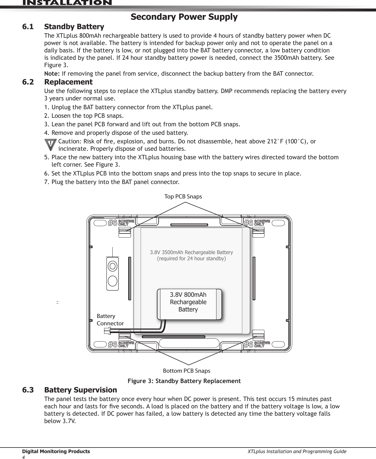 Digital Monitoring Products XTLplus Installation and Programming Guide4INSTALLATIONSecondary Power Supply6.1  Standby BatteryThe XTLplus 800mAh rechargeable battery is used to provide 4 hours of standby battery power when DC power is not available. The battery is intended for backup power only and not to operate the panel on a daily basis. If the battery is low, or not plugged into the BAT battery connector, a low battery condition is indicated by the panel. If 24 hour standby battery power is needed, connect the 3500mAh battery. See Figure 3.Note: If removing the panel from service, disconnect the backup battery from the BAT connector.6.2 ReplacementUse the following steps to replace the XTLplus standby battery. DMP recommends replacing the battery every 3 years under normal use.1. Unplug the BAT battery connector from the XTLplus panel.2. Loosen the top PCB snaps.3. Lean the panel PCB forward and lift out from the bottom PCB snaps.4. Remove and properly dispose of the used battery.Caution: Risk of re, explosion, and burns. Do not disassemble, heat above 212°F (100°C), or incinerate. Properly dispose of used batteries.5. Place the new battery into the XTLplus housing base with the battery wires directed toward the bottom left corner. See Figure 3.6. Set the XTLplus PCB into the bottom snaps and press into the top snaps to secure in place.7. Plug the battery into the BAT panel connector.6.3  Battery SupervisionThe panel tests the battery once every hour when DC power is present. This test occurs 15 minutes past each hour and lasts for ve seconds. A load is placed on the battery and if the battery voltage is low, a low battery is detected. If DC power has failed, a low battery is detected any time the battery voltage falls below 3.7V.Top PCB SnapsBottom PCB SnapsBattery Connector3.8V 3500mAh Rechargeable Battery(required for 24 hour standby)3.8V 800mAh Rechargeable BatteryFigure 3: Standby Battery Replacement