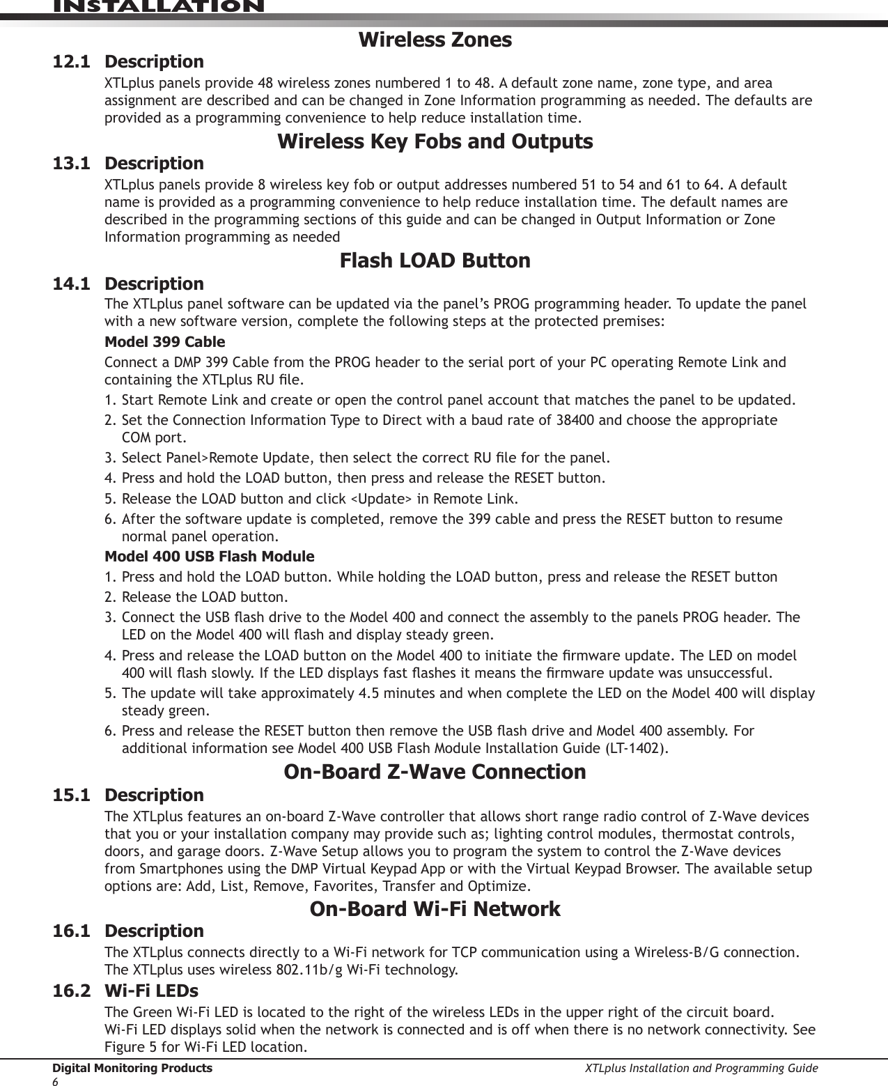 Digital Monitoring Products XTLplus Installation and Programming Guide6INSTALLATIONWireless Zones12.1 DescriptionXTLplus panels provide 48 wireless zones numbered 1 to 48. A default zone name, zone type, and area assignment are described and can be changed in Zone Information programming as needed. The defaults are provided as a programming convenience to help reduce installation time.Wireless Key Fobs and Outputs13.1 DescriptionXTLplus panels provide 8 wireless key fob or output addresses numbered 51 to 54 and 61 to 64. A default name is provided as a programming convenience to help reduce installation time. The default names are described in the programming sections of this guide and can be changed in Output Information or Zone Information programming as neededFlash LOAD Button14.1 DescriptionThe XTLplus panel software can be updated via the panel’s PROG programming header. To update the panel with a new software version, complete the following steps at the protected premises:Model 399 CableConnect a DMP 399 Cable from the PROG header to the serial port of your PC operating Remote Link and containing the XTLplus RU le.1. Start Remote Link and create or open the control panel account that matches the panel to be updated.2. Set the Connection Information Type to Direct with a baud rate of 38400 and choose the appropriate  COM port.3. Select Panel&gt;Remote Update, then select the correct RU le for the panel.4. Press and hold the LOAD button, then press and release the RESET button.5. Release the LOAD button and click &lt;Update&gt; in Remote Link.6. After the software update is completed, remove the 399 cable and press the RESET button to resume normal panel operation.Model 400 USB Flash Module1. Press and hold the LOAD button. While holding the LOAD button, press and release the RESET button2. Release the LOAD button.3. Connect the USB ash drive to the Model 400 and connect the assembly to the panels PROG header. The LED on the Model 400 will ash and display steady green.4. Press and release the LOAD button on the Model 400 to initiate the rmware update. The LED on model 400 will ash slowly. If the LED displays fast ashes it means the rmware update was unsuccessful.5. The update will take approximately 4.5 minutes and when complete the LED on the Model 400 will display steady green.6. Press and release the RESET button then remove the USB ash drive and Model 400 assembly. For additional information see Model 400 USB Flash Module Installation Guide (LT-1402).On-Board Z-Wave Connection15.1 Description The XTLplus features an on-board Z-Wave controller that allows short range radio control of Z-Wave devices that you or your installation company may provide such as; lighting control modules, thermostat controls, doors, and garage doors. Z-Wave Setup allows you to program the system to control the Z-Wave devices from Smartphones using the DMP Virtual Keypad App or with the Virtual Keypad Browser. The available setup options are: Add, List, Remove, Favorites, Transfer and Optimize.On-Board Wi-Fi Network16.1 DescriptionThe XTLplus connects directly to a Wi-Fi network for TCP communication using a Wireless-B/G connection. The XTLplus uses wireless 802.11b/g Wi-Fi technology.16.2  Wi-Fi LEDsThe Green Wi-Fi LED is located to the right of the wireless LEDs in the upper right of the circuit board.  Wi-Fi LED displays solid when the network is connected and is off when there is no network connectivity. See Figure 5 for Wi-Fi LED location.