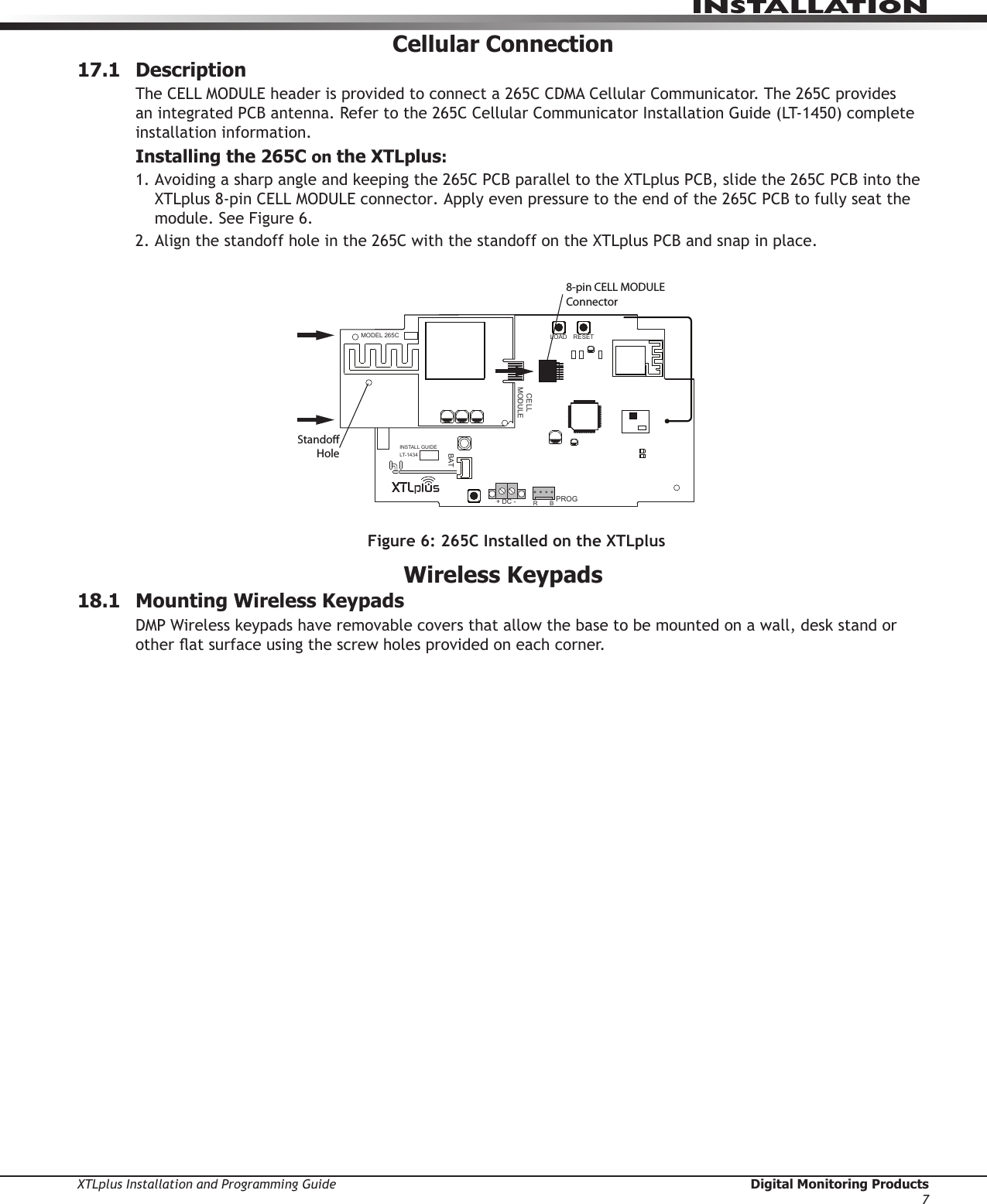 XTLplus Installation and Programming Guide  Digital Monitoring Products7INSTALLATIONCellular Connection17.1 DescriptionThe CELL MODULE header is provided to connect a 265C CDMA Cellular Communicator. The 265C provides an integrated PCB antenna. Refer to the 265C Cellular Communicator Installation Guide (LT-1450) complete installation information.Installing the 265C on the XTLplus:1.  Avoiding a sharp angle and keeping the 265C PCB parallel to the XTLplus PCB, slide the 265C PCB into the XTLplus 8-pin CELL MODULE connector. Apply even pressure to the end of the 265C PCB to fully seat the module. See Figure 6.2. Align the standoff hole in the 265C with the standoff on the XTLplus PCB and snap in place.Wireless Keypads18.1  Mounting Wireless KeypadsDMP Wireless keypads have removable covers that allow the base to be mounted on a wall, desk stand or other at surface using the screw holes provided on each corner.8-pin CELL MODULEConnectorRESETLOADBATPROGR       B+ DC -SNLEVLPC-0181     R1INSTALL GUIDELT-1434CELLMODULE©  2015  DMPWWW.DMP.COMLEVMODEL 265CStandoHoleFigure 6: 265C Installed on the XTLplus