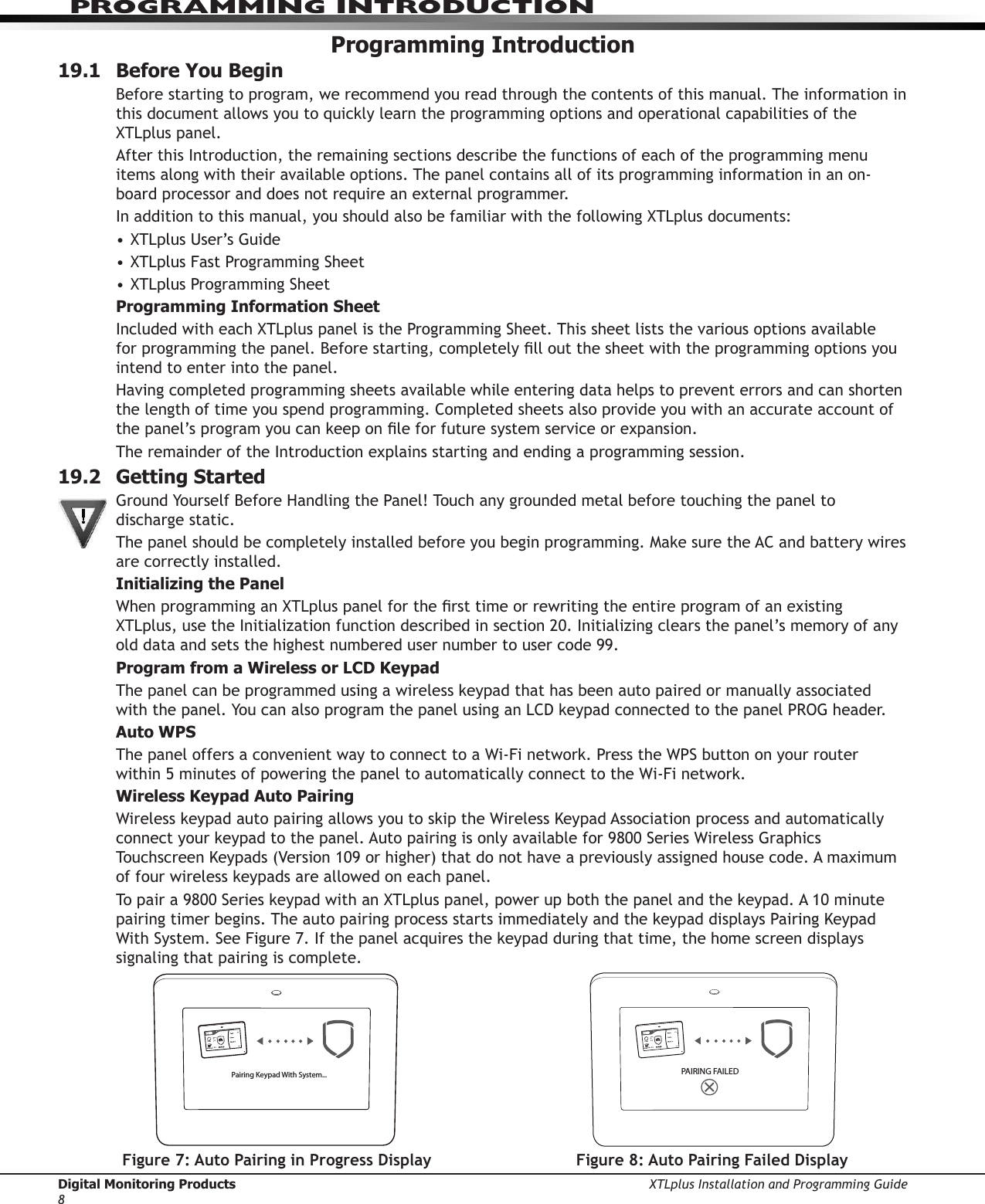 Digital Monitoring Products XTLplus Installation and Programming Guide8PROGRAMMING INTRODUCTIONProgramming Introduction19.1  Before You BeginBefore starting to program, we recommend you read through the contents of this manual. The information in this document allows you to quickly learn the programming options and operational capabilities of the  XTLplus panel.After this Introduction, the remaining sections describe the functions of each of the programming menu items along with their available options. The panel contains all of its programming information in an on-board processor and does not require an external programmer.In addition to this manual, you should also be familiar with the following XTLplus documents:• XTLplus User’s Guide• XTLplus Fast Programming Sheet• XTLplus Programming SheetProgramming Information SheetIncluded with each XTLplus panel is the Programming Sheet. This sheet lists the various options available for programming the panel. Before starting, completely ll out the sheet with the programming options you intend to enter into the panel.Having completed programming sheets available while entering data helps to prevent errors and can shorten the length of time you spend programming. Completed sheets also provide you with an accurate account of the panel’s program you can keep on le for future system service or expansion.The remainder of the Introduction explains starting and ending a programming session.19.2  Getting StartedGround Yourself Before Handling the Panel! Touch any grounded metal before touching the panel to discharge static.The panel should be completely installed before you begin programming. Make sure the AC and battery wires are correctly installed.Initializing the PanelWhen programming an XTLplus panel for the rst time or rewriting the entire program of an existing XTLplus, use the Initialization function described in section 20. Initializing clears the panel’s memory of any old data and sets the highest numbered user number to user code 99.Program from a Wireless or LCD KeypadThe panel can be programmed using a wireless keypad that has been auto paired or manually associated with the panel. You can also program the panel using an LCD keypad connected to the panel PROG header. Auto WPSThe panel offers a convenient way to connect to a Wi-Fi network. Press the WPS button on your router within 5 minutes of powering the panel to automatically connect to the Wi-Fi network. Wireless Keypad Auto Pairing Wireless keypad auto pairing allows you to skip the Wireless Keypad Association process and automatically connect your keypad to the panel. Auto pairing is only available for 9800 Series Wireless Graphics Touchscreen Keypads (Version 109 or higher) that do not have a previously assigned house code. A maximum of four wireless keypads are allowed on each panel.To pair a 9800 Series keypad with an XTLplus panel, power up both the panel and the keypad. A 10 minute pairing timer begins. The auto pairing process starts immediately and the keypad displays Pairing Keypad With System. See Figure 7. If the panel acquires the keypad during that time, the home screen displays signaling that pairing is complete.TODAYWEDNESDAY8298  77HI    LOCURRENT98  77HI    LOPairing Keypad With System...Figure 7: Auto Pairing in Progress DisplayTODAYWEDNESDAY8298  77HI    LOCURRENT98  77HI    LOPAIRING FAILEDFigure 8: Auto Pairing Failed Display