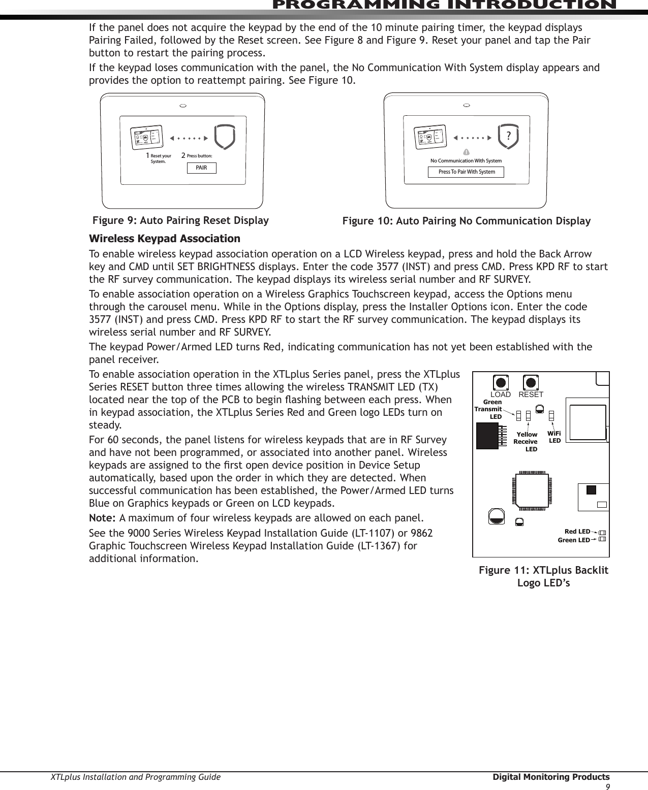 XTLplus Installation and Programming Guide  Digital Monitoring Products9PROGRAMMING INTRODUCTIONIf the panel does not acquire the keypad by the end of the 10 minute pairing timer, the keypad displays Pairing Failed, followed by the Reset screen. See Figure 8 and Figure 9. Reset your panel and tap the Pair button to restart the pairing process. If the keypad loses communication with the panel, the No Communication With System display appears and provides the option to reattempt pairing. See Figure 10.Wireless Keypad AssociationTo enable wireless keypad association operation on a LCD Wireless keypad, press and hold the Back Arrow key and CMD until SET BRIGHTNESS displays. Enter the code 3577 (INST) and press CMD. Press KPD RF to start the RF survey communication. The keypad displays its wireless serial number and RF SURVEY. To enable association operation on a Wireless Graphics Touchscreen keypad, access the Options menu through the carousel menu. While in the Options display, press the Installer Options icon. Enter the code 3577 (INST) and press CMD. Press KPD RF to start the RF survey communication. The keypad displays its wireless serial number and RF SURVEY. The keypad Power/Armed LED turns Red, indicating communication has not yet been established with the panel receiver. To enable association operation in the XTLplus Series panel, press the XTLplus Series RESET button three times allowing the wireless TRANSMIT LED (TX) located near the top of the PCB to begin ashing between each press. When in keypad association, the XTLplus Series Red and Green logo LEDs turn on steady.For 60 seconds, the panel listens for wireless keypads that are in RF Survey and have not been programmed, or associated into another panel. Wireless keypads are assigned to the rst open device position in Device Setup automatically, based upon the order in which they are detected. When successful communication has been established, the Power/Armed LED turns Blue on Graphics keypads or Green on LCD keypads.Note: A maximum of four wireless keypads are allowed on each panel.See the 9000 Series Wireless Keypad Installation Guide (LT-1107) or 9862 Graphic Touchscreen Wireless Keypad Installation Guide (LT-1367) for additional information.RESETLOADXTL PLUSBATPROGR       B+ DC -SNLEVLPC-0181     R1INSTALL GUIDELT-1434CELLMODULE©  2015  DMPWWW.DMP.COMRed LEDGreen LEDGreenTransmitLEDYellowReceiveLEDWiFiLEDTAMPERButtonFigure 11: XTLplus Backlit Logo LED’sTODAYWEDNESDAY8298  77HI    LOCURRENT98  77HI    LOReset your System.Press button:PAIR21Figure 9: Auto Pairing Reset DisplayTODAYWEDNESDAY8298  77HI    LOCURRENT98  77HI    LO?No Communication With SystemPress To Pair With System!Figure 10: Auto Pairing No Communication Display