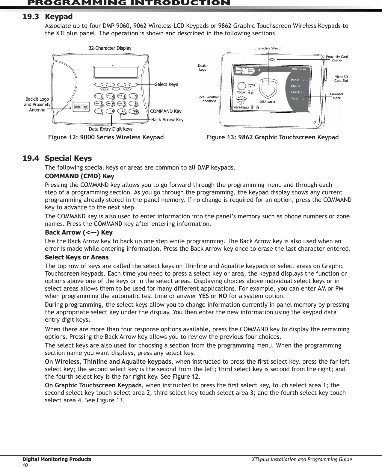 Digital Monitoring Products XTLplus Installation and Programming Guide10PROGRAMMING INTRODUCTION19.3 KeypadAssociate up to four DMP 9060, 9062 Wireless LCD Keypads or 9862 Graphic Touchscreen Wireless Keypads to the XTLplus panel. The operation is shown and described in the following sections.19.4  Special KeysThe following special keys or areas are common to all DMP keypads.COMMAND (CMD) KeyPressing the COMMAND key allows you to go forward through the programming menu and through each step of a programming sec tion. As you go through the programming, the keypad display shows any current programming already stored in the panel memory. If no change is required for an option, press the COMMAND key to advance to the next step.The COMMAND key is also used to enter information into the panel’s memory such as phone numbers or zone names. Press the COMMAND key after entering information.Back Arrow (&lt;—) KeyUse the Back Arrow key to back up one step while programming. The Back Arrow key is also used when an error is made while entering in formation. Press the Back Arrow key once to erase the last character entered.Select Keys or AreasThe top row of keys are called the select keys on Thinline and Aqualite keypads or select areas on Graphic Touchscreen keypads. Each time you need to press a select key or area, the keypad displays the function or options above one of the keys or in the select areas. Displaying choices above individual select keys or in select areas allows them to be used for many different applications. For example, you can enter AM or PM when programming the automatic test time or answer YES or NO for a system option.During programming, the select keys allow you to change infor mation currently in panel memory by pressing the appropriate select key under the display. You then enter the new information using the keypad data entry digit keys.When there are more than four re sponse options avail able, press the COMMAND key to display the remaining options. Pressing the Back Arrow key allows you to review the previous four choices.The select keys are also used for choosing a section from the pro gramming menu. When the programming section name you want displays, press any select key.On Wireless, Thinline and Aqualite keypads, when instructed to press the rst select key, press the far left select key; the second select key is the second from the left; third select key is second from the right; and the fourth select key is the far right key. See Figure 12.On Graphic Touchscreen Keypads, when instructed to press the rst select key, touch select area 1; the second select key touch select area 2; third select key touch select area 3; and the fourth select key touch select area 4. See Figure 13.Figure 13: 9862 Graphic Touchscreen KeypadMON   5:35 AMDISARMEDPanicChime Check-InResetInteractive ShieldProximity CardReaderMicro SDCard SlotCarousel MenuDealerLogoLocal WeatherConditionsTODAYWEDNESDAY8298  7780LO74HIHI    LOCURRENT32-Character DisplayData Entry Digit keys COMMAND KeyBack Arrow KeySelect KeysBacklit Logo and Proximity AntennaFigure 12: 9000 Series Wireless Keypad