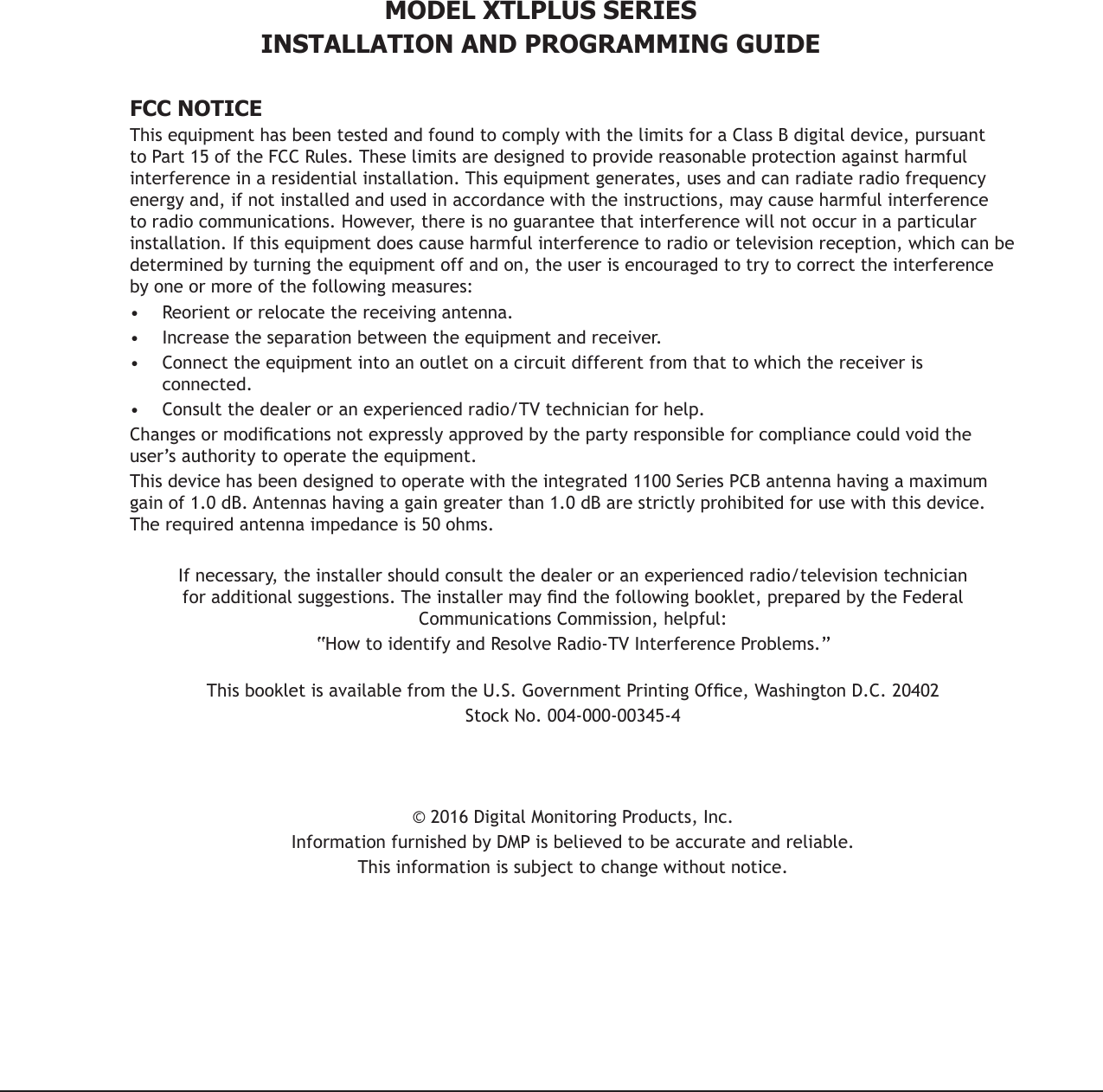 MODEL XTLPLUS SERIESINSTALLATION AND PROGRAMMING GUIDEFCC NOTICEThis equipment has been tested and found to comply with the limits for a Class B digital device, pursuant to Part 15 of the FCC Rules. These limits are designed to provide reasonable protection against harmful interference in a residential installation. This equipment generates, uses and can radiate radio frequency energy and, if not installed and used in accordance with the instructions, may cause harmful interference to radio communications. However, there is no guarantee that interference will not occur in a particular installation. If this equipment does cause harmful interference to radio or television reception, which can be determined by turning the equipment off and on, the user is encouraged to try to correct the interference by one or more of the following measures:•  Reorient or relocate the receiving antenna.•  Increase the separation between the equipment and receiver.•  Connect the equipment into an outlet on a circuit different from that to which the receiver is connected.•  Consult the dealer or an experienced radio/TV technician for help.Changes or modications not expressly approved by the party responsible for compliance could void the user’s authority to operate the equipment.This device has been designed to operate with the integrated 1100 Series PCB antenna having a maximum gain of 1.0 dB. Antennas having a gain greater than 1.0 dB are strictly prohibited for use with this device. The required antenna impedance is 50 ohms.If necessary, the installer should consult the dealer or an experienced radio/television technician for additional suggestions. The installer may nd the following booklet, prepared by the Federal Communications Commission, helpful:“How to identify and Resolve Radio-TV Interference Problems.” This booklet is available from the U.S. Government Printing Ofce, Washington D.C. 20402Stock No. 004-000-00345-4© 2016 Digital Monitoring Products, Inc.Information furnished by DMP is believed to be accurate and reliable.This information is subject to change without notice.