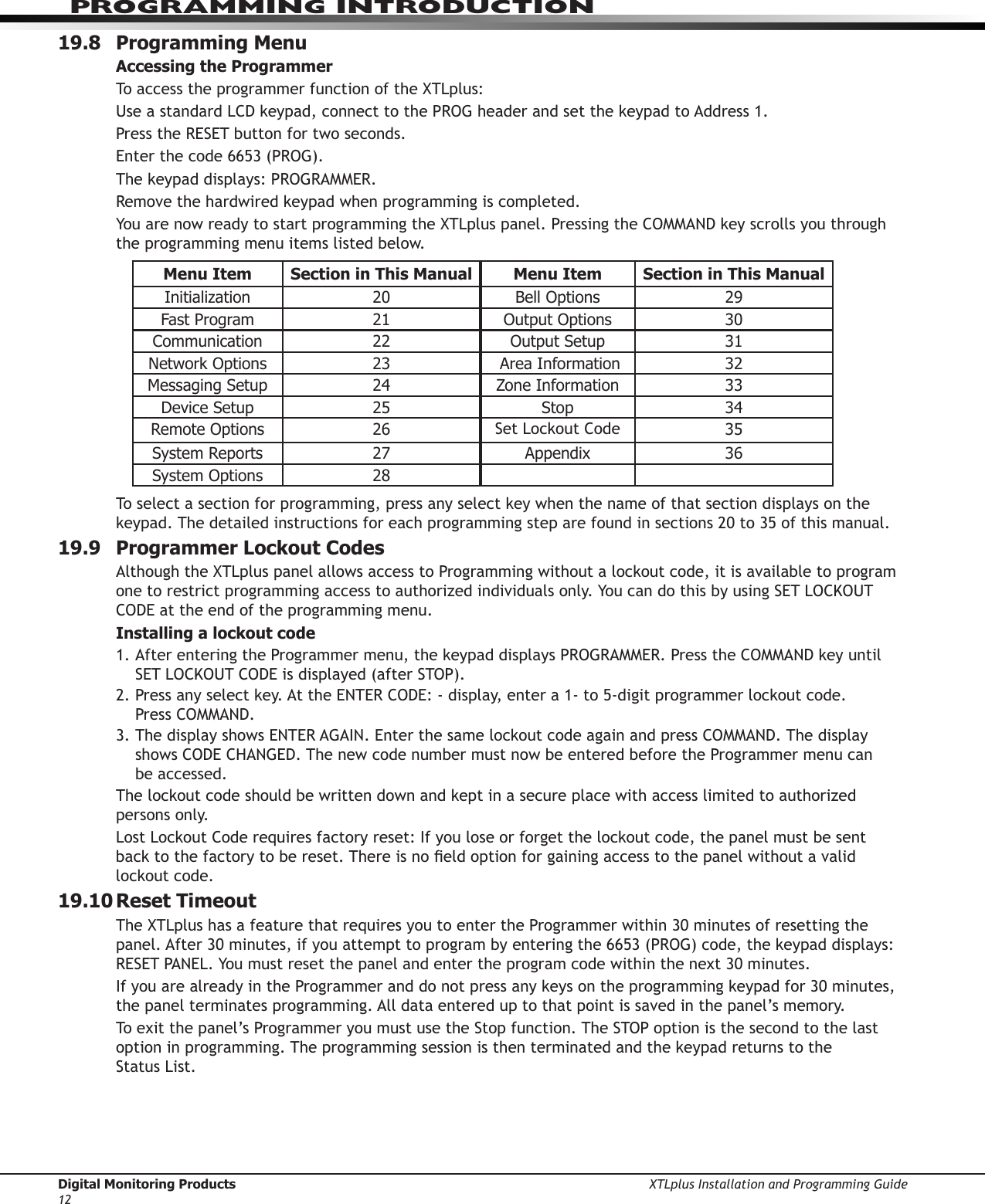Digital Monitoring Products XTLplus Installation and Programming Guide12PROGRAMMING INTRODUCTION19.8  Programming MenuAccessing the ProgrammerTo access the programmer function of the XTLplus:Use a standard LCD keypad, connect to the PROG header and set the keypad to Address 1.Press the RESET button for two seconds.Enter the code 6653 (PROG).The keypad displays: PROGRAMMER.Remove the hardwired keypad when programming is completed.You are now ready to start programming the XTLplus panel. Pressing the COMMAND key scrolls you through the programming menu items listed below.Menu Item Section in This Manual Menu Item Section in This ManualInitialization 20 BellOptions 29FastProgram 21 OutputOptions 30Communication 22 OutputSetup 31NetworkOptions 23  Area Information 32MessagingSetup 24 Zone Information 33Device Setup 25 Stop 34RemoteOptions 26 Set Lockout Code 35System Reports 27 Appendix 36SystemOptions 28To select a section for programming, press any select key when the name of that section displays on the keypad. The detailed instructions for each programming step are found in sections 20 to 35 of this manual.19.9  Programmer Lockout CodesAlthough the XTLplus panel allows access to Programming without a lockout code, it is available to program one to restrict programming access to authorized individuals only. You can do this by using SET LOCKOUT CODE at the end of the programming menu.Installing a lockout code1. After entering the Programmer menu, the keypad displays PROGRAMMER. Press the COMMAND key until SET LOCKOUT CODE is displayed (after STOP).2. Press any select key. At the ENTER CODE: - display, enter a 1- to 5-digit programmer lockout code.  Press COMMAND.3. The display shows ENTER AGAIN. Enter the same lockout code again and press COMMAND. The display shows CODE CHANGED. The new code number must now be entered before the Programmer menu can  be accessed.The lockout code should be written down and kept in a secure place with access limited to authorized persons only.Lost Lockout Code requires factory reset: If you lose or forget the lockout code, the panel must be sent  back to the factory to be reset. There is no eld option for gaining access to the panel without a valid lockout code.19.10 Reset  TimeoutThe XTLplus has a feature that requires you to enter the Programmer within 30 minutes of resetting the panel. After 30 minutes, if you attempt to program by entering the 6653 (PROG) code, the keypad displays: RESET PANEL. You must reset the panel and enter the program code within the next 30 minutes.If you are already in the Programmer and do not press any keys on the programming keypad for 30 minutes, the panel terminates programming. All data entered up to that point is saved in the panel’s memory.To exit the panel’s Programmer you must use the Stop function. The STOP option is the second to the last option in programming. The programming session is then terminated and the keypad returns to the  Status List.