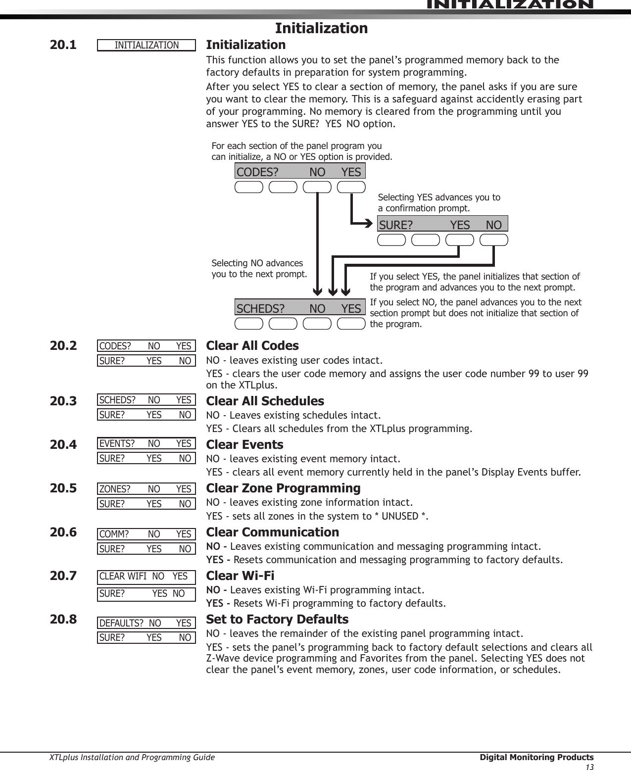 XTLplus Installation and Programming Guide  Digital Monitoring Products13INITIALIZATIONInitialization20.1 InitializationThis function allows you to set the panel’s programmed memory back to the factory defaults in preparation for system programming.After you select YES to clear a section of memory, the panel asks if you are sure you want to clear the memory. This is a safeguard against accidently erasing part of your programming. No memory is cleared from the programming until you answer YES to the SURE?  YES  NO option.CODES? NO YESSCHEDS? NO YESFor each section of the panel program you can initialize, a NO or YES option is provided.Selecting YES advances you to a confirmation prompt.If you select YES, the panel initializes that section of the program and advances you to the next prompt.If you select NO, the panel advances you to the next section prompt but does not initialize that section of the program.SURE? YES NOSelecting NO advances you to the next prompt.20.2  Clear All CodesNO - leaves existing user codes intact.YES - clears the user code memory and assigns the user code number 99 to user 99 on the XTLplus.20.3  Clear All SchedulesNO - Leaves existing schedules intact.YES - Clears all schedules from the XTLplus programming.20.4  Clear EventsNO - leaves existing event memory intact.YES - clears all event memory currently held in the panel’s Display Events buffer.20.5  Clear Zone ProgrammingNO - leaves existing zone information intact.YES - sets all zones in the system to * UNUSED *.20.6  Clear CommunicationNO - Leaves existing communication and messaging programming intact.YES - Resets communication and messaging programming to factory defaults.20.7  Clear Wi-FiNO - Leaves existing Wi-Fi programming intact.YES - Resets Wi-Fi programming to factory defaults.20.8  Set to Factory DefaultsNO - leaves the remainder of the existing panel programming intact.YES - sets the panel’s programming back to factory default selections and clears all Z-Wave device programming and Favorites from the panel. Selecting YES does not clear the panel’s event memory, zones, user code information, or schedules.INITIALIZATIONCODES? NO YESSURE?  YES NOSCHEDS? NO YESSURE?  YES NOEVENTS? NO YESSURE?  YES NOZONES? NO YESSURE?  YES NOCOMM? NO YESSURE?  YES NOCLEARWIFINOYESSURE?YESNODEFAULTS?NO YESSURE?  YES NO