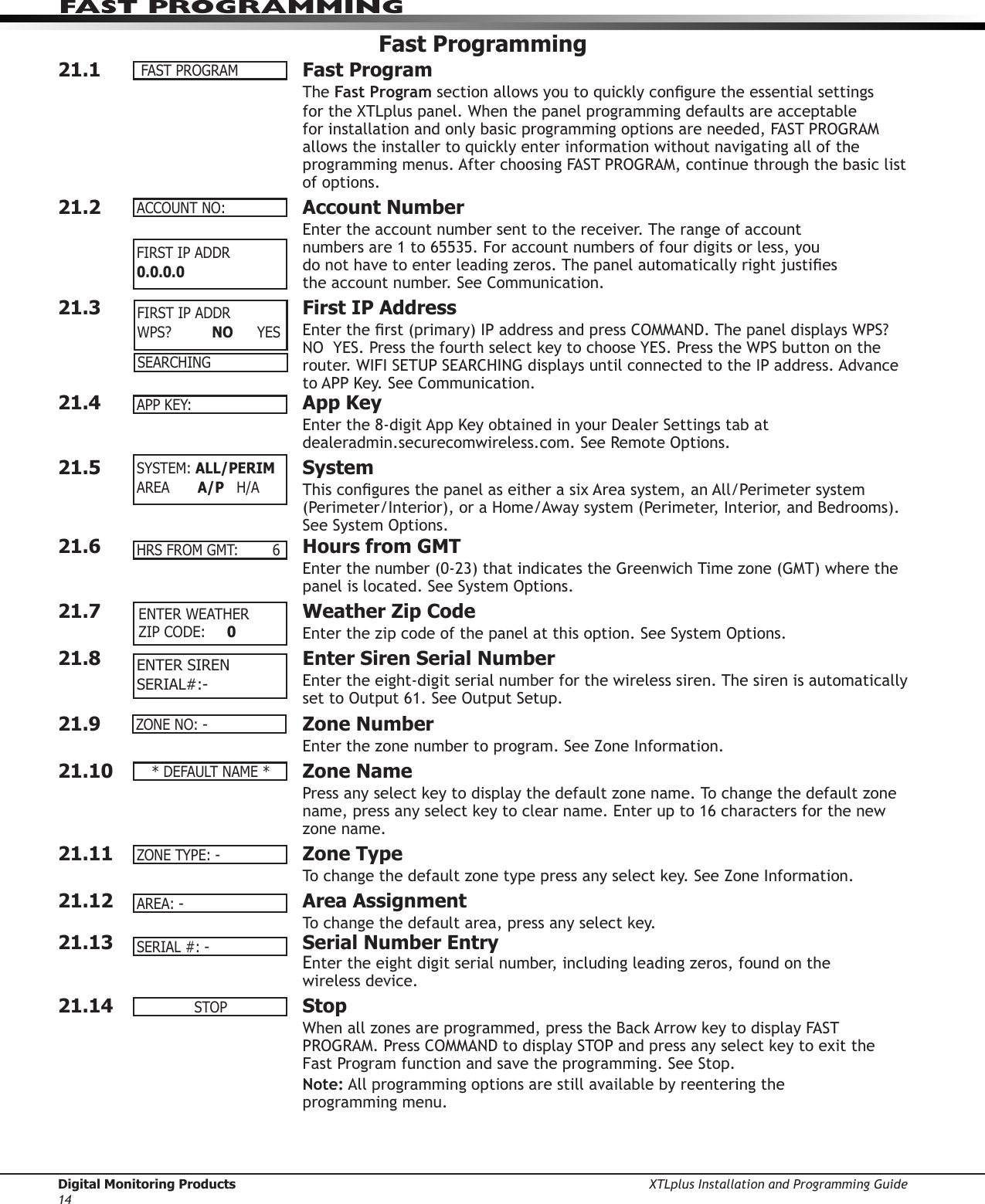 Digital Monitoring Products XTLplus Installation and Programming Guide14FAST PROGRAMMINGFast Programming21.1  Fast ProgramThe Fast Program section allows you to quickly congure the essential settings for the XTLplus panel. When the panel programming defaults are acceptable for installation and only basic programming options are needed, FAST PROGRAM allows the installer to quickly enter information without navigating all of the programming menus. After choosing FAST PROGRAM, continue through the basic list of options.21.2  Account NumberEnter the account num ber sent to the receiver. The range of account  numbers are 1 to 65535. For account numbers of four digits or less, you  do not have to enter leading zeros. The panel automatically right justies  the account number. See Communication.21.3  First IP AddressEnter the rst (primary) IP address and press COMMAND. The panel displays WPS?  NO  YES. Press the fourth select key to choose YES. Press the WPS button on the router. WIFI SETUP SEARCHING displays until connected to the IP address. Advance to APP Key. See Communication.21.4  App KeyEnter the 8-digit App Key obtained in your Dealer Settings tab at dealeradmin.securecomwireless.com. See Remote Options.21.5 SystemThis congures the panel as either a six Area system, an All/Perimeter system (Perimeter/Interior), or a Home/Away system (Perimeter, Interior, and Bedrooms). See System Options.21.6  Hours from GMT Enter the number (0-23) that indicates the Greenwich Time zone (GMT) where the panel is located. See System Options.21.7  Weather Zip CodeEnter the zip code of the panel at this option. See System Options.21.8  Enter Siren Serial NumberEnter the eight-digit serial number for the wireless siren. The siren is automatically set to Output 61. See Output Setup.21.9  Zone NumberEnter the zone number to program. See Zone Information.21.10  Zone NamePress any select key to display the default zone name. To change the default zone name, press any select key to clear name. Enter up to 16 characters for the new zone name.21.11  Zone TypeTo change the default zone type press any select key. See Zone Information.21.12  Area AssignmentTo change the default area, press any select key.21.13 Serial Number EntryEnter the eight digit serial number, including leading zeros, found on the  wireless device.21.14 StopWhen all zones are programmed, press the Back Arrow key to display FAST PROGRAM. Press COMMAND to display STOP and press any select key to exit the Fast Program function and save the programming. See Stop.Note: All programming options are still available by reentering the  programming menu.FASTPROGRAMACCOUNTNO:FIRST IP ADDR 0.0.0.0SEARCHINGAPPKEY:SYSTEM:ALL/PERIMAREA  A/P   H/AHRSFROMGMT: 6 ENTER WEATHER ZIPCODE: 0 ENTER SIRENSERIAL#:-ZONENO:-*DEFAULTNAME*ZONETYPE:-AREA:-SERIAL#:-STOPFIRST IP ADDR WPS?   NO  YES