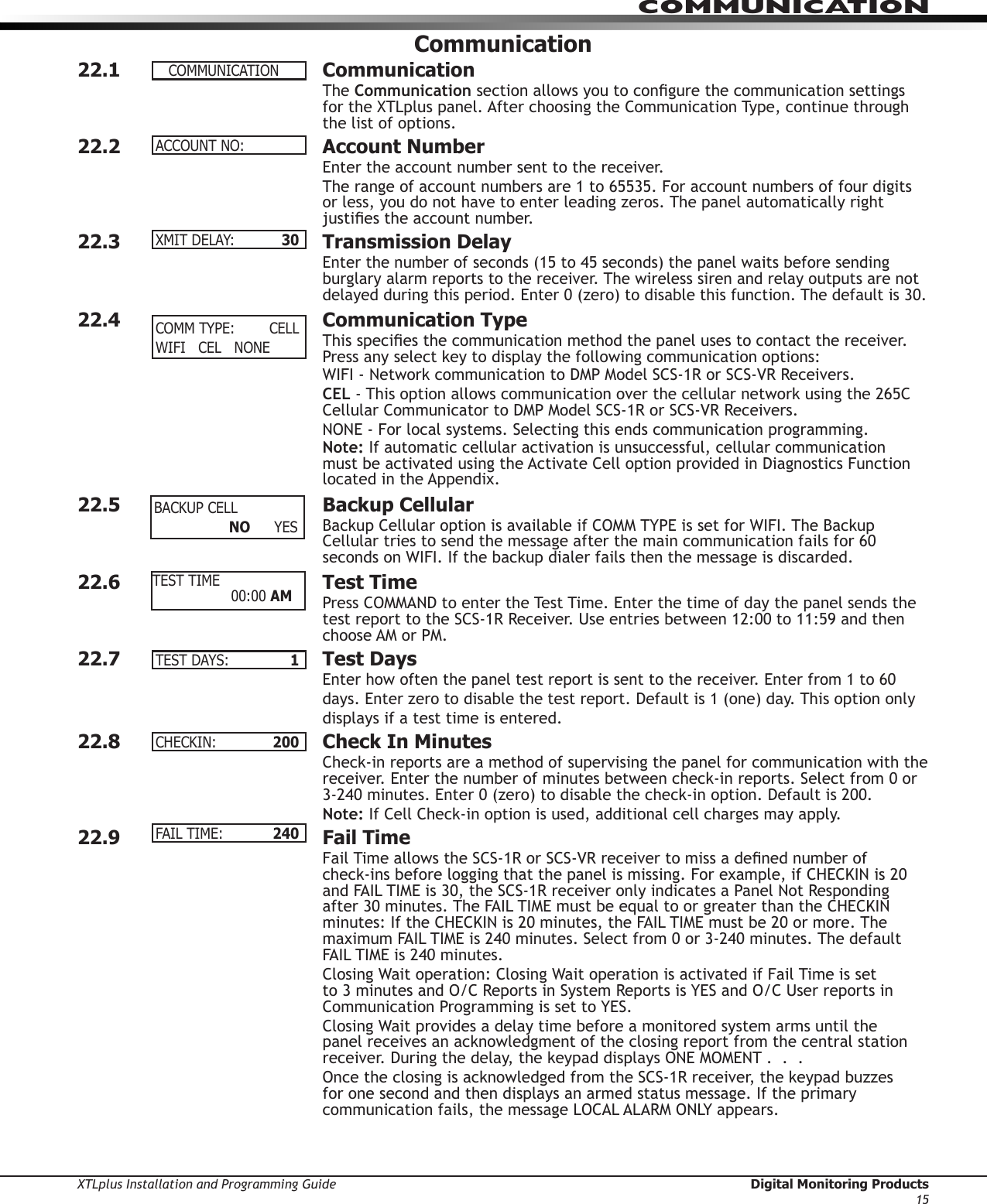 XTLplus Installation and Programming Guide  Digital Monitoring Products15COMMUNICATIONCommunication22.1 CommunicationThe Communication section allows you to congure the communication settings for the XTLplus panel. After choosing the Communication Type, continue through the list of options.22.2  Account NumberEnter the account num ber sent to the receiver.The range of account numbers are 1 to 65535. For account numbers of four digits or less, you do not have to enter leading zeros. The panel automatically right justies the account number.22.3  Transmission DelayEnter the number of seconds (15 to 45 seconds) the panel waits before sending burglary alarm reports to the receiver. The wireless siren and relay outputs are not delayed during this period. Enter 0 (zero) to disable this function. The default is 30.22.4  Communication TypeThis species the communication method the panel uses to contact the receiver. Press any select key to display the following communication options:WIFI - Network communication to DMP Model SCS-1R or SCS-VR Receivers.CEL - This option allows communication over the cellular network using the 265C Cellular Communicator to DMP Model SCS-1R or SCS-VR Receivers.NONE - For local systems. Selecting this ends communication programming.Note: If automatic cellular activation is unsuccessful, cellular communication must be activated using the Activate Cell option provided in Diagnostics Function located in the Appendix.22.5  Backup Cellular  Backup Cellular option is available if COMM TYPE is set for WIFI. The Backup Cellular tries to send the message after the main communication fails for 60 seconds on WIFI. If the backup dialer fails then the message is discarded.22.6  Test TimePress COMMAND to enter the Test Time. Enter the time of day the panel sends the test report to the SCS-1R Receiver. Use entries between 12:00 to 11:59 and then choose AM or PM.22.7  Test Days  Enter how often the panel test report is sent to the receiver. Enter from 1 to 60 days. Enter zero to disable the test report. Default is 1 (one) day. This option only displays if a test time is entered.22.8  Check In MinutesCheck-in reports are a method of supervising the panel for communication with the receiver. Enter the number of minutes between check-in reports. Select from 0 or 3-240 minutes. Enter 0 (zero) to disable the check-in option. Default is 200.Note: If Cell Check-in option is used, additional cell charges may apply.22.9  Fail TimeFail Time allows the SCS-1R or SCS-VR receiver to miss a dened number of  check-ins before logging that the panel is missing. For example, if CHECKIN is 20 and FAIL TIME is 30, the SCS-1R receiver only indicates a Panel Not Responding after 30 minutes. The FAIL TIME must be equal to or greater than the CHECKIN minutes: If the CHECKIN is 20 minutes, the FAIL TIME must be 20 or more. The maximum FAIL TIME is 240 minutes. Select from 0 or 3-240 minutes. The default FAIL TIME is 240 minutes.Closing Wait operation: Closing Wait operation is activated if Fail Time is set to 3 minutes and O/C Reports in System Reports is YES and O/C User reports in Communication Programming is set to YES.Closing Wait provides a delay time before a monitored system arms until the panel receives an acknowledgment of the closing report from the central station receiver. During the delay, the keypad displays ONE MOMENT .  .  .Once the closing is acknowledged from the SCS-1R receiver, the keypad buzzes for one second and then displays an armed status message. If the primary communication fails, the message LOCAL ALARM ONLY appears.COMMUNICATIONACCOUNTNO:XMITDELAY:  30COMMTYPE: CELLWIFICELNONEBACKUPCELL  NO YESTEST TIME    00:00AMTESTDAYS:  1 CHECKIN:  200FAILTIME:  240