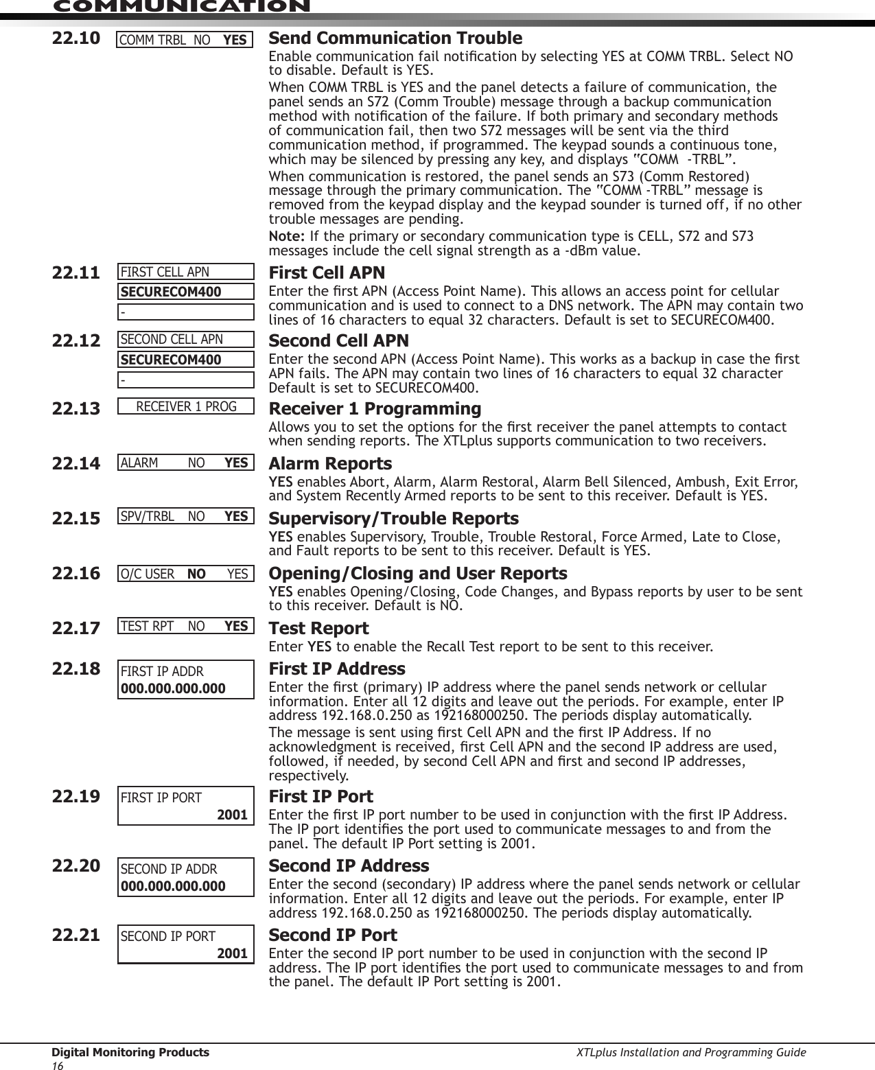 Digital Monitoring Products XTLplus Installation and Programming Guide16COMMUNICATION22.10  Send Communication TroubleEnable communication fail notication by selecting YES at COMM TRBL. Select NO to disable. Default is YES.When COMM TRBL is YES and the panel detects a failure of communication, the panel sends an S72 (Comm Trouble) message through a backup communication method with notication of the failure. If both primary and secondary methods of communication fail, then two S72 messages will be sent via the third communication method, if programmed. The keypad sounds a continuous tone, which may be silenced by pressing any key, and displays “COMM  -TRBL”.When communication is restored, the panel sends an S73 (Comm Restored) message through the primary communication. The “COMM -TRBL” message is removed from the keypad display and the keypad sounder is turned off, if no other trouble messages are pending.Note: If the primary or secondary communication type is CELL, S72 and S73 messages include the cell signal strength as a -dBm value.22.11  First Cell APNEnter the rst APN (Access Point Name). This allows an access point for cellular communication and is used to connect to a DNS network. The APN may contain two lines of 16 characters to equal 32 characters. Default is set to SECURECOM400.22.12  Second Cell APNEnter the second APN (Access Point Name). This works as a backup in case the rst APN fails. The APN may contain two lines of 16 characters to equal 32 character Default is set to SECURECOM400.22.13  Receiver 1 ProgrammingAllows you to set the options for the rst receiver the panel attempts to contact when sending reports. The XTLplus supports communication to two receivers.22.14  Alarm ReportsYES enables Abort, Alarm, Alarm Restoral, Alarm Bell Silenced, Ambush, Exit Error, and System Recently Armed reports to be sent to this receiver. Default is YES.22.15  Supervisory/Trouble ReportsYES enables Supervisory, Trouble, Trouble Restoral, Force Armed, Late to Close, and Fault reports to be sent to this receiver. Default is YES.22.16  Opening/Closing and User ReportsYES enables Opening/Closing, Code Changes, and Bypass reports by user to be sent to this receiver. Default is NO.22.17  Test ReportEnter YES to enable the Recall Test report to be sent to this receiver.22.18  First IP AddressEnter the rst (primary) IP address where the panel sends network or cellular information. Enter all 12 digits and leave out the periods. For example, enter IP address 192.168.0.250 as 192168000250. The periods display automatically.The message is sent using rst Cell APN and the rst IP Address. If no acknowledgment is received, rst Cell APN and the second IP address are used, followed, if needed, by second Cell APN and rst and second IP addresses, respectively.22.19  First IP PortEnter the rst IP port number to be used in conjunction with the rst IP Address. The IP port identies the port used to communicate messages to and from the panel. The default IP Port setting is 2001.22.20  Second IP AddressEnter the second (secondary) IP address where the panel sends network or cellular information. Enter all 12 digits and leave out the periods. For example, enter IP address 192.168.0.250 as 192168000250. The periods display automatically.22.21  Second IP Port Enter the second IP port number to be used in conjunction with the second IP address. The IP port identies the port used to communicate messages to and from the panel. The default IP Port setting is 2001.COMMTRBLNO YESSECURECOM400-FIRSTCELLAPNSECURECOM400-SECONDCELLAPNRECEIVER1PROGALARM NO YESSPV/TRBL NO YESO/CUSER NO YESTESTRPT NO YESFIRST IP ADDR 000.000.000.000 FIRSTIPPORT    2001SECONDIPADDR000.000.000.000 SECONDIPPORT    2001