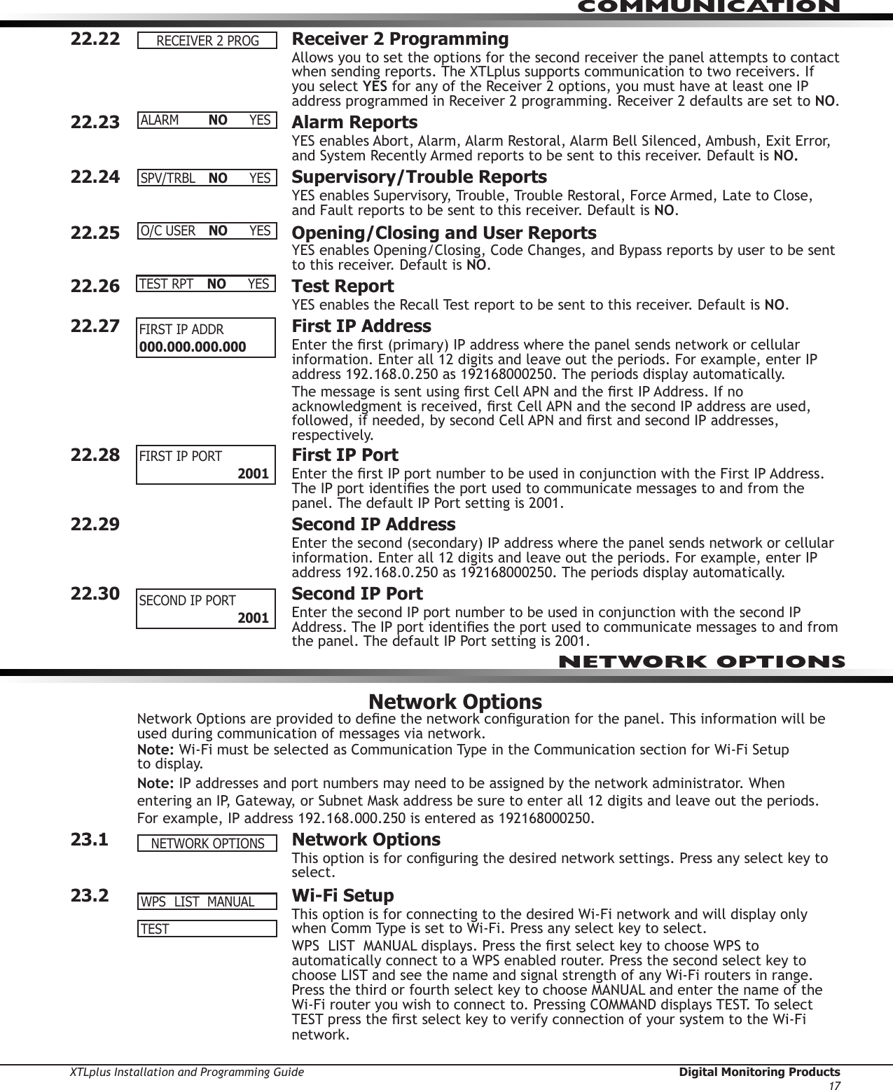 XTLplus Installation and Programming Guide  Digital Monitoring Products17COMMUNICATION22.22  Receiver 2 ProgrammingAllows you to set the options for the second receiver the panel attempts to contact when sending reports. The XTLplus supports communication to two receivers. If you select YES for any of the Receiver 2 options, you must have at least one IP address programmed in Receiver 2 programming. Receiver 2 defaults are set to NO.22.23  Alarm ReportsYES enables Abort, Alarm, Alarm Restoral, Alarm Bell Silenced, Ambush, Exit Error, and System Recently Armed reports to be sent to this receiver. Default is NO.22.24  Supervisory/Trouble ReportsYES enables Supervisory, Trouble, Trouble Restoral, Force Armed, Late to Close, and Fault reports to be sent to this receiver. Default is NO.22.25  Opening/Closing and User ReportsYES enables Opening/Closing, Code Changes, and Bypass reports by user to be sent to this receiver. Default is NO.22.26  Test ReportYES enables the Recall Test report to be sent to this receiver. Default is NO.22.27  First IP AddressEnter the rst (primary) IP address where the panel sends network or cellular information. Enter all 12 digits and leave out the periods. For example, enter IP address 192.168.0.250 as 192168000250. The periods display automatically.The message is sent using rst Cell APN and the rst IP Address. If no acknowledgment is received, rst Cell APN and the second IP address are used, followed, if needed, by second Cell APN and rst and second IP addresses, respectively.22.28  First IP Port  Enter the rst IP port number to be used in conjunction with the First IP Address. The IP port identies the port used to communicate messages to and from the panel. The default IP Port setting is 2001.22.29  Second IP AddressEnter the second (secondary) IP address where the panel sends network or cellular information. Enter all 12 digits and leave out the periods. For example, enter IP address 192.168.0.250 as 192168000250. The periods display automatically.22.30  Second IP PortEnter the second IP port number to be used in conjunction with the second IP Address. The IP port identies the port used to communicate messages to and from the panel. The default IP Port setting is 2001.Network OptionsNetwork Options are provided to dene the network conguration for the panel. This information will be used during communication of messages via network.Note: Wi-Fi must be selected as Communication Type in the Communication section for Wi-Fi Setup  to display.Note: IP addresses and port numbers may need to be assigned by the network administrator. When entering an IP, Gateway, or Subnet Mask address be sure to enter all 12 digits and leave out the periods. For example, IP address 192.168.000.250 is entered as 192168000250.23.1  Network OptionsThis option is for conguring the desired network settings. Press any select key to select.23.2  Wi-Fi SetupThis option is for connecting to the desired Wi-Fi network and will display only when Comm Type is set to Wi-Fi. Press any select key to select.WPS  LIST  MANUAL displays. Press the rst select key to choose WPS to automatically connect to a WPS enabled router. Press the second select key to choose LIST and see the name and signal strength of any Wi-Fi routers in range. Press the third or fourth select key to choose MANUAL and enter the name of the Wi-Fi router you wish to connect to. Pressing COMMAND displays TEST. To select TEST press the rst select key to verify connection of your system to the Wi-Fi network.RECEIVER2PROGALARM NO YESSPV/TRBL NO YESO/CUSER NO YESTEST RPT  NO YESFIRST IP ADDR 000.000.000.000 FIRSTIPPORT    2001SECONDIPPORT    2001NETWORK OPTIONSNETWORKOPTIONSWPSLISTMANUALTEST