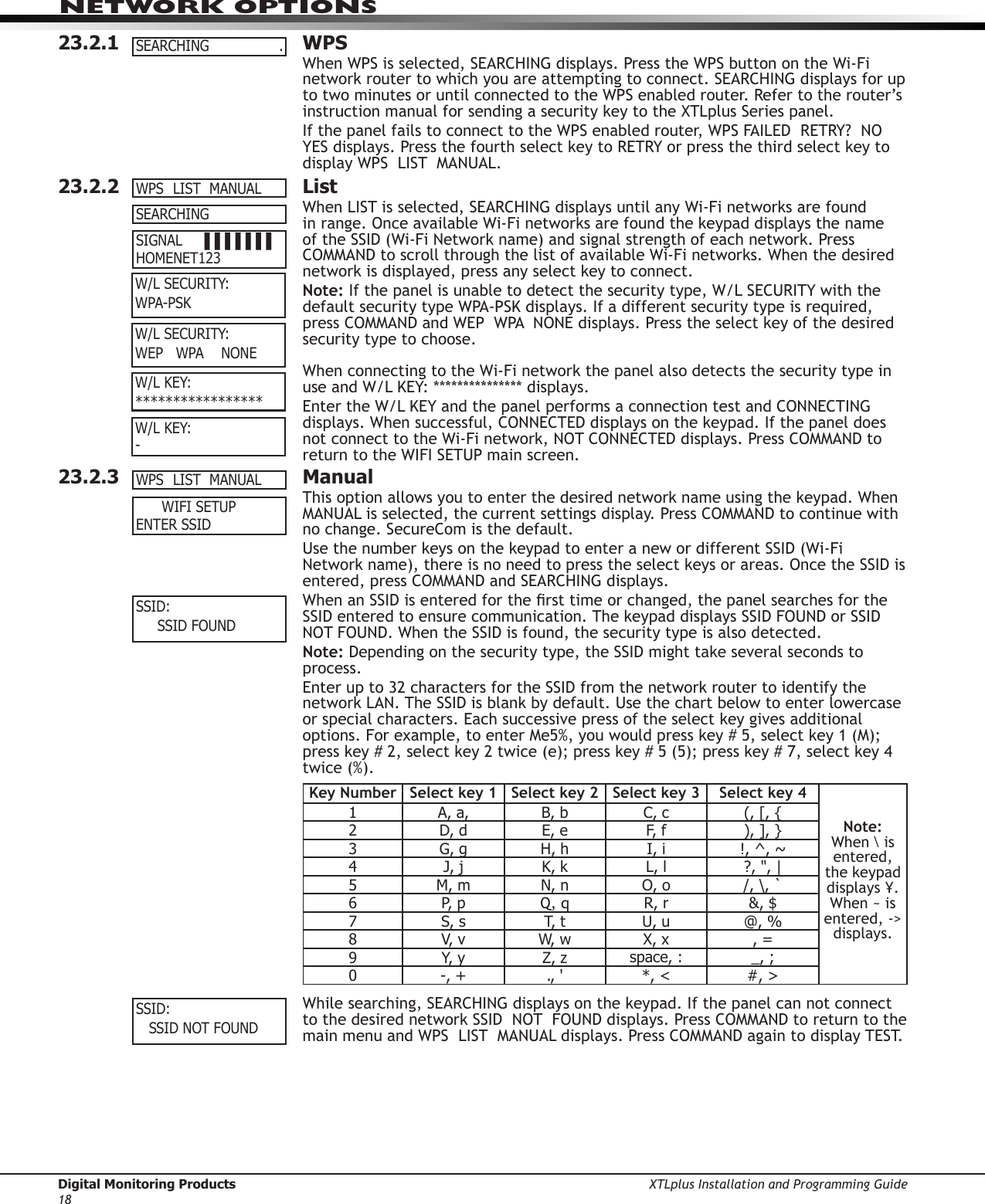 Digital Monitoring Products XTLplus Installation and Programming Guide18NETWORK OPTIONS23.2.1 WPSWhen WPS is selected, SEARCHING displays. Press the WPS button on the Wi-Fi network router to which you are attempting to connect. SEARCHING displays for up to two minutes or until connected to the WPS enabled router. Refer to the router’s instruction manual for sending a security key to the XTLplus Series panel.If the panel fails to connect to the WPS enabled router, WPS FAILED  RETRY?  NO  YES displays. Press the fourth select key to RETRY or press the third select key to display WPS  LIST  MANUAL.23.2.2  ListWhen LIST is selected, SEARCHING displays until any Wi-Fi networks are found in range. Once available Wi-Fi networks are found the keypad displays the name of the SSID (Wi-Fi Network name) and signal strength of each network. Press COMMAND to scroll through the list of available Wi-Fi networks. When the desired network is displayed, press any select key to connect.Note: If the panel is unable to detect the security type, W/L SECURITY with the default security type WPA-PSK displays. If a different security type is required, press COMMAND and WEP  WPA  NONE displays. Press the select key of the desired security type to choose.When connecting to the Wi-Fi network the panel also detects the security type in use and W/L KEY: *************** displays.Enter the W/L KEY and the panel performs a connection test and CONNECTING displays. When successful, CONNECTED displays on the keypad. If the panel does not connect to the Wi-Fi network, NOT CONNECTED displays. Press COMMAND to return to the WIFI SETUP main screen.23.2.3  ManualThis option allows you to enter the desired network name using the keypad. When MANUAL is selected, the current settings display. Press COMMAND to continue with no change. SecureCom is the default.Use the number keys on the keypad to enter a new or different SSID (Wi-Fi Network name), there is no need to press the select keys or areas. Once the SSID is entered, press COMMAND and SEARCHING displays.When an SSID is entered for the rst time or changed, the panel searches for the SSID entered to ensure communication. The keypad displays SSID FOUND or SSID NOT FOUND. When the SSID is found, the security type is also detected.Note: Depending on the security type, the SSID might take several seconds to process.Enter up to 32 characters for the SSID from the network router to identify the network LAN. The SSID is blank by default. Use the chart below to enter lowercase or special characters. Each successive press of the select key gives additional options. For example, to enter Me5%, you would press key # 5, select key 1 (M); press key # 2, select key 2 twice (e); press key # 5 (5); press key # 7, select key 4 twice (%).Key Number Select key 1 Select key 2 Select key 3 Select key 4Note: When \ is entered, the keypad displays ¥. When ~ is entered, -&gt; displays.1 A, a, B, b C, c (, [, {2D, d E, e F, f ), ], }3G,g H,h I, i !, ^, ~4J, j K, k L,l ?, &quot;, |5 M, m  N, n O,o /, \, `6P,  p Q, q R, r &amp;, $7S, s T,  t U,u @, %8V,  v W,  w X, x , =9Y,  y Z, z space,: _, ;0 -, + ., &apos; *, &lt; #, &gt;While searching, SEARCHING displays on the keypad. If the panel can not connect to the desired network SSID  NOT  FOUND displays. Press COMMAND to return to the main menu and WPS  LIST  MANUAL displays. Press COMMAND again to display TEST. SEARCHING   .WPSLISTMANUAL SEARCHING SIGNAL▐▐▐▐▐▐▐ HOMENET123W/LSECURITY:WPA-PSK         W/LSECURITY:WEPWPANONEW/LKEY:*****************W/LKEY: -     WIFISETUP ENTER SSIDWPSLISTMANUALSSID:SSIDFOUND SSID:SSIDNOTFOUND 