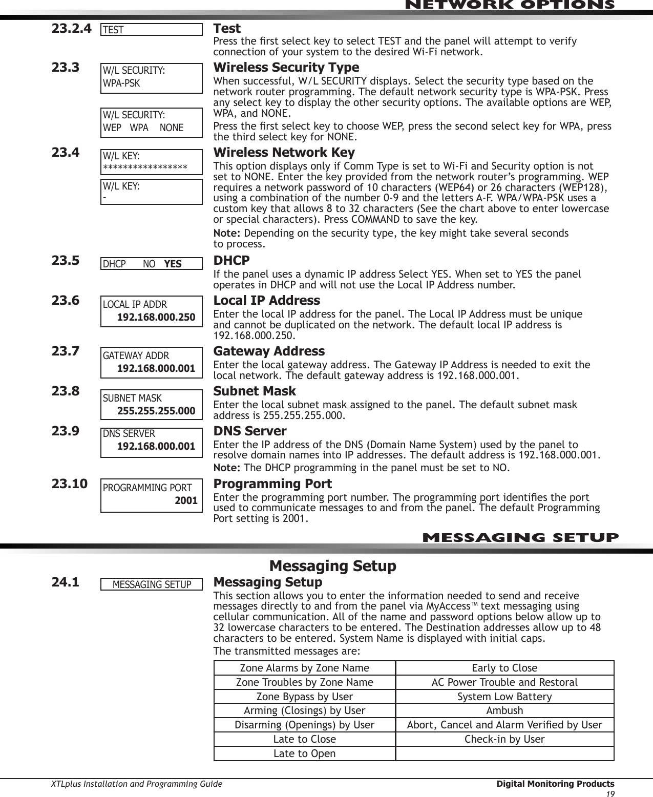 XTLplus Installation and Programming Guide  Digital Monitoring Products19NETWORK OPTIONS23.2.4 TestPress the rst select key to select TEST and the panel will attempt to verify connection of your system to the desired Wi-Fi network.23.3  Wireless Security TypeWhen successful, W/L SECURITY displays. Select the security type based on the network router programming. The default network security type is WPA-PSK. Press any select key to display the other security options. The available options are WEP, WPA, and NONE.Press the rst select key to choose WEP, press the second select key for WPA, press the third select key for NONE.23.4  Wireless Network KeyThis option displays only if Comm Type is set to Wi-Fi and Security option is not set to NONE. Enter the key provided from the network router’s programming. WEP requires a network password of 10 characters (WEP64) or 26 characters (WEP128), using a combination of the number 0-9 and the letters A-F. WPA/WPA-PSK uses a custom key that allows 8 to 32 characters (See the chart above to enter lowercase or special characters). Press COMMAND to save the key.Note: Depending on the security type, the key might take several seconds  to process.23.5 DHCPIf the panel uses a dynamic IP address Select YES. When set to YES the panel operates in DHCP and will not use the Local IP Address number.23.6  Local IP AddressEnter the local IP address for the panel. The Local IP Address must be unique and cannot be duplicated on the network. The default local IP address is 192.168.000.250.23.7  Gateway AddressEnter the local gateway address. The Gateway IP Address is needed to exit the local network. The default gateway address is 192.168.000.001.23.8  Subnet MaskEnter the local subnet mask assigned to the panel. The default subnet mask address is 255.255.255.000.23.9  DNS ServerEnter the IP address of the DNS (Domain Name System) used by the panel to resolve domain names into IP addresses. The default address is 192.168.000.001.Note: The DHCP programming in the panel must be set to NO.23.10  Programming PortEnter the programming port number. The programming port identies the port used to communicate messages to and from the panel. The default Programming Port setting is 2001.Messaging Setup24.1  Messaging SetupThis section allows you to enter the information needed to send and receive messages directly to and from the panel via MyAccess™ text messaging using cellular communication. All of the name and password options below allow up to 32 lowercase characters to be entered. The Destination addresses allow up to 48 characters to be entered. System Name is displayed with initial caps.The transmitted messages are:Zone Alarms by Zone Name Early to CloseZone Troubles by Zone Name AC Power Trouble and RestoralZone Bypass by User System Low BatteryArming (Closings) by User AmbushDisarming (Openings) by User Abort, Cancel and Alarm Veried by UserLate to Close Check-in by UserLate to OpenTESTW/LSECURITY:WPA-PSK         W/LSECURITY:WEPWPANONEW/LKEY:*****************W/LKEY: -    DHCP NOYESLOCALIPADDR      192.168.000.250GATEWAY ADDR      192.168.000.001SUBNETMASK      255.255.255.000DNS SERVER      192.168.000.001PROGRAMMINGPORT             2001MESSAGING SETUPMESSAGINGSETUP