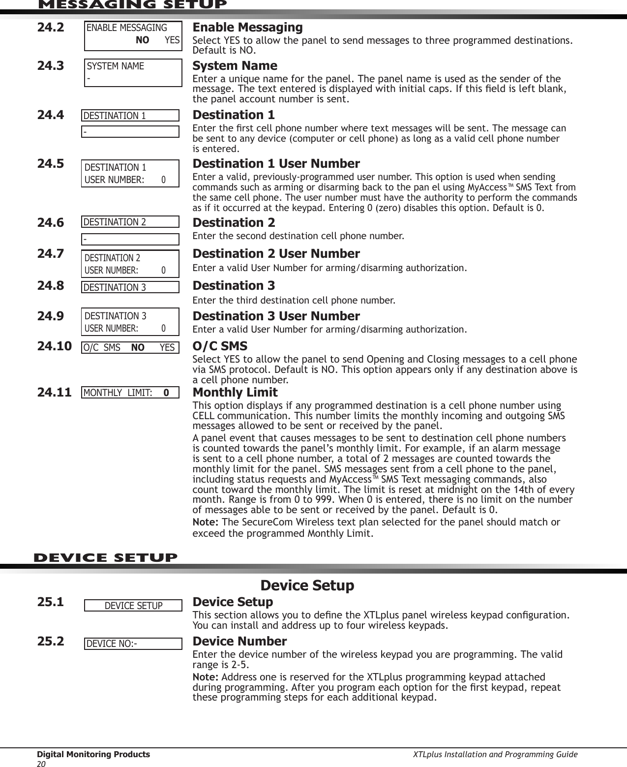 Digital Monitoring Products XTLplus Installation and Programming Guide20MESSAGING SETUP24.2  Enable Messaging  Select YES to allow the panel to send messages to three programmed destinations. Default is NO.24.3  System Name  Enter a unique name for the panel. The panel name is used as the sender of the message. The text entered is displayed with initial caps. If this eld is left blank, the panel account number is sent.24.4  Destination 1 Enter the rst cell phone number where text messages will be sent. The message can be sent to any device (computer or cell phone) as long as a valid cell phone number  is entered.24.5  Destination 1 User Number Enter a valid, previously-programmed user number. This option is used when sending commands such as arming or disarming back to the pan el using MyAccess™ SMS Text from the same cell phone. The user number must have the authority to perform the commands as if it occurred at the keypad. Entering 0 (zero) disables this option. Default is 0.24.6  Destination 2 Enter the second destination cell phone number.24.7  Destination 2 User Number Enter a valid User Number for arming/disarming authorization.24.8  Destination 3Enter the third destination cell phone number.24.9  Destination 3 User Number Enter a valid User Number for arming/disarming authorization.24.10  O/C SMS  Select YES to allow the panel to send Opening and Closing messages to a cell phone via SMS protocol. Default is NO. This option appears only if any destination above is a cell phone number.24.11  Monthly Limit  This option displays if any programmed destination is a cell phone number using CELL communication. This number limits the monthly incoming and outgoing SMS messages allowed to be sent or received by the panel.A panel event that causes messages to be sent to destination cell phone numbers is counted towards the panel’s monthly limit. For example, if an alarm message is sent to a cell phone number, a total of 2 messages are counted towards the monthly limit for the panel. SMS messages sent from a cell phone to the panel, including status requests and MyAccess™ SMS Text messaging commands, also count toward the monthly limit. The limit is reset at midnight on the 14th of every month. Range is from 0 to 999. When 0 is entered, there is no limit on the number of messages able to be sent or received by the panel. Default is 0.Note: The SecureCom Wireless text plan selected for the panel should match or exceed the programmed Monthly Limit.Device Setup25.1  Device SetupThis section allows you to dene the XTLplus panel wireless keypad conguration. You can install and address up to four wireless keypads.25.2  Device NumberEnter the device number of the wireless keypad you are programming. The valid range is 2-5.Note: Address one is reserved for the XTLplus programming keypad attached  during programming. After you program each option for the rst keypad, repeat these programming steps for each additional keypad.ENABLEMESSAGING                  NO YESSYSTEM NAME-DESTINATION1- DESTINATION1USERNUMBER: 0DESTINATION2- DESTINATION2USERNUMBER: 0DESTINATION3 DESTINATION3USERNUMBER: 0O/CSMS NO YESMONTHLYLIMIT:0DEVICESETUPDEVICENO:-DEVICE SETUP