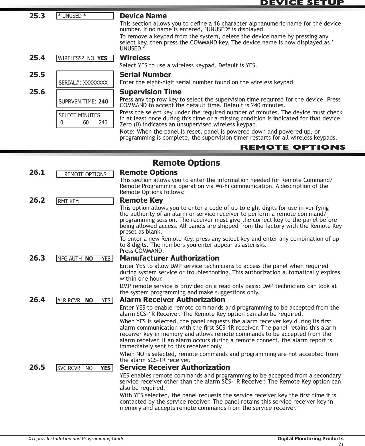 XTLplus Installation and Programming Guide  Digital Monitoring Products21DEVICE SETUP25.3  Device NameThis section allows you to dene a 16 character alphanumeric name for the device number. If no name is entered, *UNUSED* is displayed.To remove a keypad from the system, delete the device name by pressing any select key, then press the COMMAND key. The device name is now displayed as * UNUSED *.25.4  WirelessSelect YES to use a wireless keypad. Default is YES.25.5  Serial NumberEnter the eight-digit serial number found on the wireless keypad.25.6  Supervision TimePress any top row key to select the supervision time required for the device. Press COMMAND to accept the default time. Default is 240 minutes.Press the select key under the required number of minutes. The device must check in at least once during this time or a missing condition is indicated for that device. Zero (0) indicates an unsupervised wireless keypad.Note: When the panel is reset, panel is powered down and powered up, or programming is complete, the supervision timer restarts for all wireless keypads.Remote Options26.1  Remote OptionsThis section allows you to enter the information needed for Remote Command/Remote Programming operation via Wi-Fi communication. A description of the Remote Options follows:26.2  Remote KeyThis option allows you to enter a code of up to eight digits for use in verifying the authority of an alarm or service receiver to perform a remote command/programming session. The receiver must give the correct key to the panel before being allowed access. All panels are shipped from the factory with the Remote Key preset as blank.To enter a new Remote Key, press any select key and enter any combination of up to 8 digits. The numbers you enter appear as asterisks. Press COMMAND.26.3  Manufacturer AuthorizationEnter YES to allow DMP service technicians to access the panel when required during system service or troubleshooting. This authorization automatically expires within one hour.DMP remote service is provided on a read only basis: DMP technicians can look at the system programming and make suggestions only.26.4  Alarm Receiver AuthorizationEnter YES to enable remote commands and programming to be accepted from the alarm SCS-1R Receiver. The Remote Key option can also be required.When YES is selected, the panel requests the alarm receiver key during its rst alarm communication with the rst SCS-1R receiver. The panel retains this alarm receiver key in memory and allows remote commands to be accepted from the alarm receiver. If an alarm occurs during a remote connect, the alarm report is immediately sent to this receiver only.When NO is selected, remote commands and programming are not accepted from the alarm SCS-1R receiver.26.5  Service Receiver AuthorizationYES enables remote commands and programming to be accepted from a secondary service receiver other than the alarm SCS-1R Receiver. The Remote Key option can also be required.With YES selected, the panel requests the service receiver key the rst time it is contacted by the service receiver. The panel retains this service receiver key in memory and accepts remote commands from the service receiver.*UNUSED*WIRELESS?NOYES SERIAL#:XXXXXXXX SUPRVSNTIME:240 SELECTMINUTES: 0            60      240REMOTE OPTIONSREMOTEOPTIONSRMTKEY:MFGAUTH NO YESALRRCVR NO YESSVCRCVR NO YES