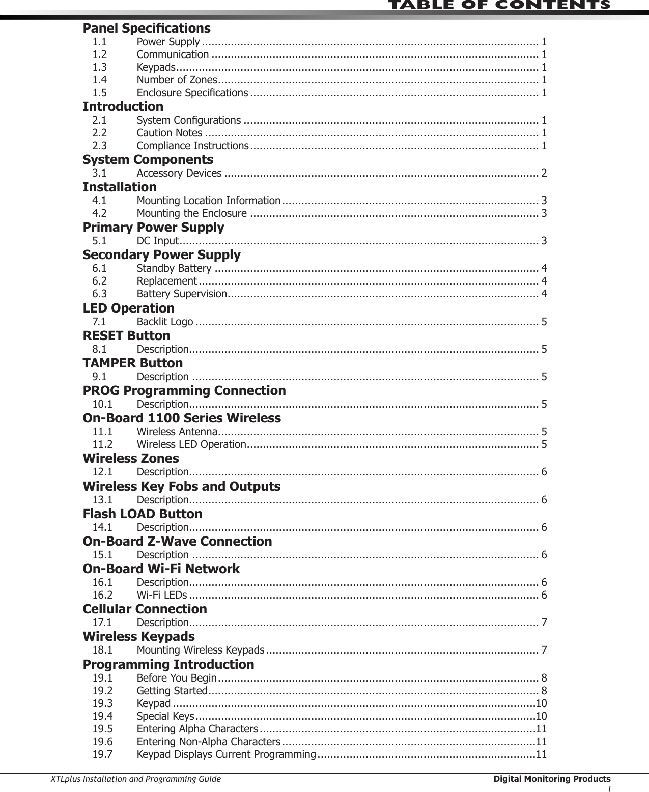 XTLplus Installation and Programming Guide  Digital Monitoring ProductsiTABLE OF CONTENTSPanel Specications1.1  Power Supply ......................................................................................................... 11.2 Communication ...................................................................................................... 11.3 Keypads ................................................................................................................. 11.4  Number of Zones .................................................................................................... 11.5 EnclosureSpecications .......................................................................................... 1Introduction2.1 SystemCongurations ............................................................................................ 12.2  Caution Notes ........................................................................................................ 12.3  Compliance Instructions .......................................................................................... 1System Components3.1  Accessory Devices .................................................................................................. 2Installation4.1 MountingLocationInformation ................................................................................ 34.2 MountingtheEnclosure .......................................................................................... 3Primary Power Supply5.1  DC Input ................................................................................................................ 3Secondary Power Supply6.1  Standby Battery ..................................................................................................... 46.2 Replacement .......................................................................................................... 46.3  Battery Supervision ................................................................................................. 4LED Operation7.1 BacklitLogo ........................................................................................................... 5RESET Button8.1 Description ............................................................................................................. 5TAMPER Button9.1 Description ............................................................................................................ 5PROG Programming Connection10.1 Description ............................................................................................................. 5On-Board 1100 Series Wireless11.1  Wireless Antenna .................................................................................................... 511.2 WirelessLEDOperation ........................................................................................... 5Wireless Zones12.1 Description ............................................................................................................. 6Wireless Key Fobs and Outputs13.1 Description ............................................................................................................. 6Flash LOAD Button14.1 Description ............................................................................................................. 6On-Board Z-Wave Connection15.1 Description ............................................................................................................ 6On-Board Wi-Fi Network16.1 Description ............................................................................................................. 616.2 Wi-FiLEDs ............................................................................................................. 6Cellular Connection17.1 Description ............................................................................................................. 7Wireless Keypads18.1 MountingWirelessKeypads ..................................................................................... 7Programming Introduction19.1 BeforeYouBegin .................................................................................................... 819.2 GettingStarted ....................................................................................................... 819.3 Keypad .................................................................................................................1019.4  Special Keys ..........................................................................................................1019.5 EnteringAlphaCharacters ......................................................................................1119.6 EnteringNon-AlphaCharacters ...............................................................................1119.7 KeypadDisplaysCurrentProgramming ....................................................................11