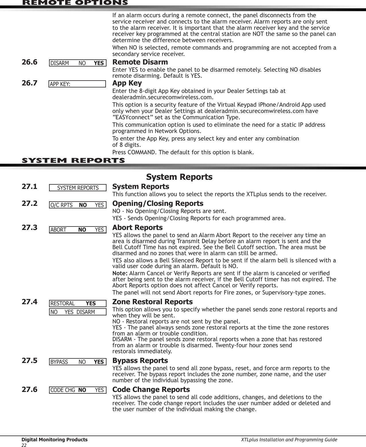 Digital Monitoring Products XTLplus Installation and Programming Guide22REMOTE OPTIONSIf an alarm occurs during a remote connect, the panel disconnects from the service receiver and connects to the alarm receiver. Alarm reports are only sent to the alarm receiver. It is important that the alarm receiver key and the service receiver key programmed at the central station are NOT the same so the panel can determine the difference between receivers.When NO is selected, remote commands and programming are not accepted from a secondary service receiver.26.6  Remote DisarmEnter YES to enable the panel to be disarmed remotely. Selecting NO disables remote disarming. Default is YES.26.7  App KeyEnter the 8-digit App Key obtained in your Dealer Settings tab at dealeradmin.securecomwireless.com.This option is a security feature of the Virtual Keypad iPhone/Android App used only when your Dealer Settings at dealeradmin.securecomwireless.com have “EASYconnect” set as the Communication Type.This communication option is used to eliminate the need for a static IP address programmed in Network Options.To enter the App Key, press any select key and enter any combination  of 8 digits.Press COMMAND. The default for this option is blank.System Reports27.1  System ReportsThis function allows you to select the reports the XTLplus sends to the receiver.27.2  Opening/Closing ReportsNO - No Opening/Closing Reports are sent.YES - Sends Opening/Closing Reports for each programmed area.27.3  Abort ReportsYES allows the panel to send an Alarm Abort Report to the receiver any time an area is disarmed during Transmit Delay before an alarm report is sent and the Bell Cutoff Time has not expired. See the Bell Cutoff section. The area must be disarmed and no zones that were in alarm can still be armed.YES also allows a Bell Silenced Report to be sent if the alarm bell is silenced with a valid user code during an alarm. Default is NO.Note: Alarm Cancel or Verify Reports are sent if the alarm is canceled or veried after being sent to the alarm receiver, if the Bell Cutoff timer has not expired. The Abort Reports option does not affect Cancel or Verify reports.The panel will not send Abort reports for Fire zones, or Supervisory-type zones.27.4  Zone Restoral ReportsThis option allows you to specify whether the panel sends zone restoral reports and when they will be sent. NO - Restoral reports are not sent by the panel. YES - The panel always sends zone restoral reports at the time the zone restores from an alarm or trouble condition. DISARM - The panel sends zone restoral reports when a zone that has restored  from an alarm or trouble is disarmed. Twenty-four hour zones send  restorals immediately.27.5  Bypass ReportsYES allows the panel to send all zone bypass, reset, and force arm reports to the receiver. The bypass report includes the zone number, zone name, and the user number of the individual bypassing the zone.27.6  Code Change ReportsYES allows the panel to send all code additions, changes, and deletions to the receiver. The code change report includes the user number added or deleted and the user number of the individual making the change.DISARM NO YESAPPKEY:SYSTEM REPORTSSYSTEMREPORTSO/CRPTSNO YESABORT NO YESRESTORALYES NO YESDISARMBYPASS NO YESCODECHG NO YES