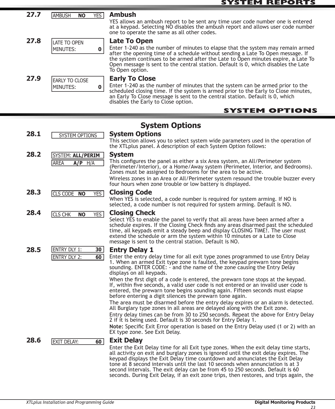 XTLplus Installation and Programming Guide  Digital Monitoring Products23SYSTEM REPORTS27.7 AmbushYES allows an ambush report to be sent any time user code number one is entered at a keypad. Selecting NO disables the ambush report and allows user code number one to operate the same as all other codes.27.8  Late To OpenEnter 1-240 as the number of minutes to elapse that the system may remain armed after the opening time of a schedule without sending a Late To Open message. If the system continues to be armed after the Late to Open minutes expire, a Late To Open message is sent to the central station. Default is 0, which disables the Late To Open option.27.9  Early To CloseEnter 1-240 as the number of minutes that the system can be armed prior to the scheduled closing time. If the system is armed prior to the Early to Close minutes, an Early To Close message is sent to the central station. Default is 0, which disables the Early to Close option.System Options28.1  System OptionsThis section allows you to select system wide parameters used in the operation of the XTLplus panel. A description of each System Option follows:28.2 SystemThis congures the panel as either a six Area system, an All/Perimeter system (Perimeter/Interior), or a Home/Away system (Perimeter, Interior, and Bedrooms). Zones must be assigned to Bedrooms for the area to be active.Wireless zones in an Area or All/Perimeter system resound the trouble buzzer every four hours when zone trouble or low battery is displayed.28.3  Closing CodeWhen YES is selected, a code number is required for system arming. If NO is selected, a code number is not required for system arming. Default is NO.28.4  Closing CheckSelect YES to enable the panel to verify that all areas have been armed after a schedule expires. If the Closing Check nds any areas disarmed past the scheduled time, all keypads emit a steady beep and display CLOSING TIME!. The user must extend the schedule or arm the system within 10 minutes or a Late to Close message is sent to the central station. Default is NO.28.5  Entry Delay 1Enter the entry delay time for all exit type zones programmed to use Entry Delay 1. When an armed Exit type zone is faulted, the keypad prewarn tone begins sounding. ENTER CODE: - and the name of the zone causing the Entry Delay displays on all keypads.When the rst digit of a code is entered, the prewarn tone stops at the keypad. If, within ve seconds, a valid user code is not entered or an invalid user code is entered, the prewarn tone begins sounding again. Fifteen seconds must elapse before entering a digit silences the prewarn tone again.The area must be disarmed before the entry delay expires or an alarm is detected. All Burglary type zones in all areas are delayed along with the Exit zone.Entry delay times can be from 30 to 250 seconds. Repeat the above for Entry Delay 2 if it is being used. Default is 30 seconds for Entry Delay 1.Note: Specic Exit Error operation is based on the Entry Delay used (1 or 2) with an EX type zone. See Exit Delay.28.6  Exit DelayEnter the Exit Delay time for all Exit type zones. When the exit delay time starts, all activity on exit and burglary zones is ig nored until the exit delay expires. The keypad displays the Exit Delay time countdown and annunciates the Exit Delay tone at 8 second intervals until the last 10 seconds when annunciation is at 3 second intervals. The exit de lay can be from 45 to 250 sec onds. Default is 60 seconds. During Exit Delay, if an exit zone trips, then restores, and trips again, the AMBUSH NO YESLATETOOPENMINUTES:  0EARLYTOCLOSEMINUTES:  0SYSTEM OPTIONSSYSTEMOPTIONSSYSTEM:ALL/PERIMAREA  A/P   H/ACLSCODE NO YESCLSCHK NO YESENTRYDLY1: 30ENTRYDLY2: 60EXITDELAY:  60