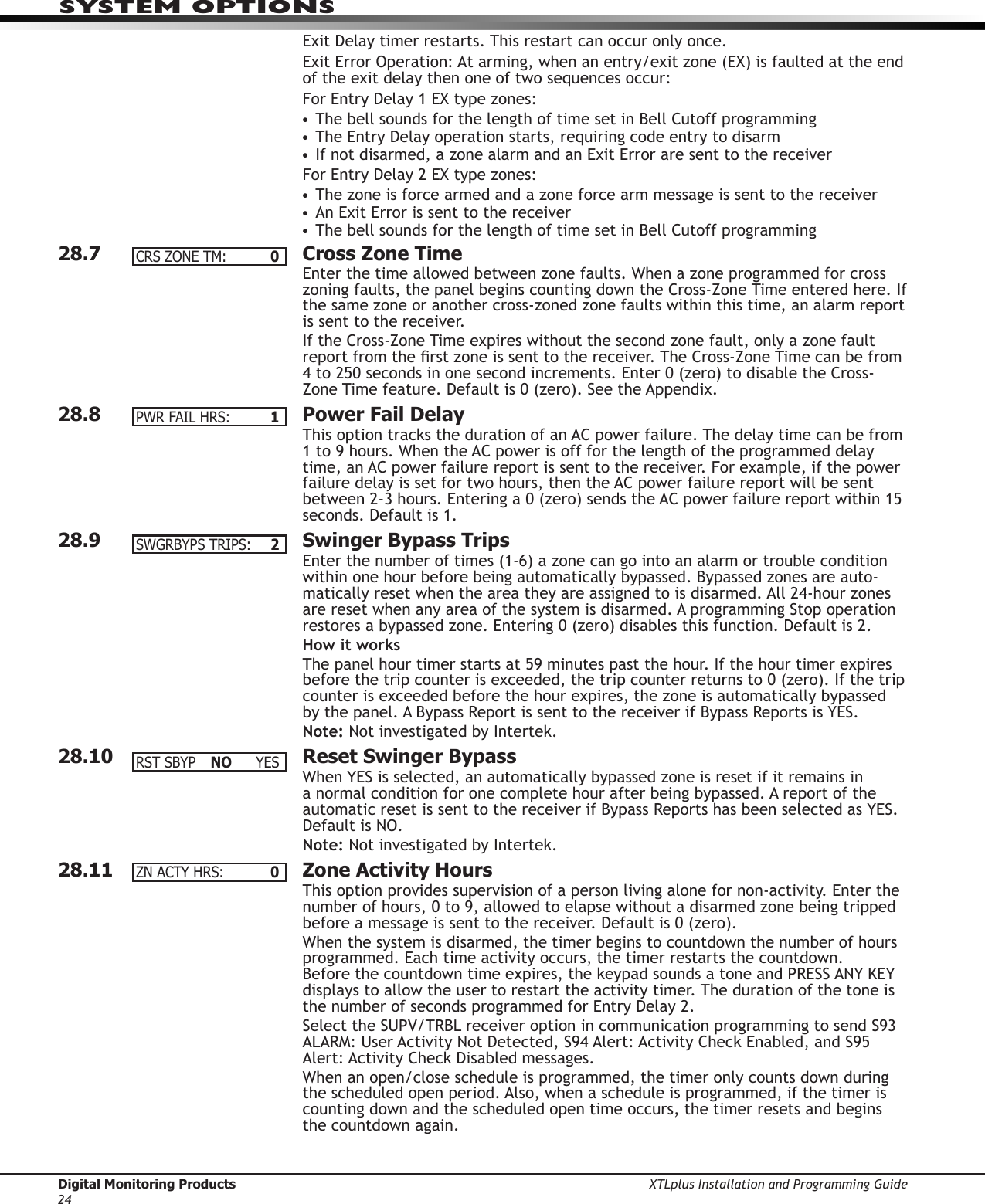 Digital Monitoring Products XTLplus Installation and Programming Guide24SYSTEM OPTIONSExit Delay timer restarts. This restart can occur only once.Exit Error Operation: At arming, when an entry/exit zone (EX) is faulted at the end of the exit delay then one of two sequences occur:For Entry Delay 1 EX type zones:• The bell sounds for the length of time set in Bell Cutoff programming• The Entry Delay operation starts, requiring code entry to disarm• If not disarmed, a zone alarm and an Exit Error are sent to the receiverFor Entry Delay 2 EX type zones:• The zone is force armed and a zone force arm message is sent to the receiver• An Exit Error is sent to the receiver• The bell sounds for the length of time set in Bell Cutoff programming28.7  Cross Zone TimeEnter the time allowed between zone faults. When a zone programmed for cross zoning faults, the panel begins counting down the Cross-Zone Time entered here. If the same zone or another cross-zoned zone faults within this time, an alarm report is sent to the receiver.If the Cross-Zone Time expires without the second zone fault, only a zone fault report from the rst zone is sent to the receiver. The Cross-Zone Time can be from 4 to 250 seconds in one second increments. Enter 0 (zero) to disable the Cross-Zone Time feature. Default is 0 (zero). See the Appendix.28.8  Power Fail DelayThis option tracks the duration of an AC power failure. The delay time can be from 1 to 9 hours. When the AC power is off for the length of the programmed delay time, an AC power failure report is sent to the receiver. For example, if the power failure delay is set for two hours, then the AC power failure report will be sent between 2-3 hours. Entering a 0 (zero) sends the AC power failure report within 15 seconds. Default is 1.28.9  Swinger Bypass TripsEnter the number of times (1-6) a zone can go into an alarm or trouble condition within one hour be fore being auto matically bypassed. Bypassed zones are auto-matically reset when the area they are assigned to is disarmed. All 24-hour zones are reset when any area of the system is dis armed. A programming Stop operation restores a bypassed zone. Entering 0 (zero) disables this function. Default is 2.How it worksThe panel hour timer starts at 59 minutes past the hour. If the hour timer expires before the trip counter is exceeded, the trip counter returns to 0 (zero). If the trip counter is exceeded before the hour expires, the zone is auto matically bypassed by the panel. A Bypass Re port is sent to the receiver if Bypass Re ports is YES.Note: Not investigated by Intertek.28.10  Reset Swinger BypassWhen YES is selected, an auto matically bypassed zone is reset if it remains in a normal condition for one complete hour after being bypassed. A report of the automatic reset is sent to the receiver if Bypass Reports has been se lected as YES. Default is NO.Note: Not investigated by Intertek.28.11  Zone Activity HoursThis option provides supervision of a person living alone for non-activity. Enter the number of hours, 0 to 9, allowed to elapse without a disarmed zone being tripped before a message is sent to the receiver. Default is 0 (zero).When the system is disarmed, the timer begins to countdown the number of hours programmed. Each time activity occurs, the timer restarts the countdown. Before the countdown time expires, the keypad sounds a tone and PRESS ANY KEY displays to allow the user to restart the activity timer. The duration of the tone is the number of seconds programmed for Entry Delay 2.Select the SUPV/TRBL receiver option in communication programming to send S93 ALARM: User Activity Not Detected, S94 Alert: Activity Check Enabled, and S95 Alert: Activity Check Disabled messages.When an open/close schedule is programmed, the timer only counts down during the scheduled open period. Also, when a schedule is programmed, if the timer is counting down and the scheduled open time occurs, the timer resets and begins the countdown again.CRSZONETM: 0PWRFAILHRS: 1SWGRBYPSTRIPS: 2RST SBYP  NO YESZNACTYHRS: 0