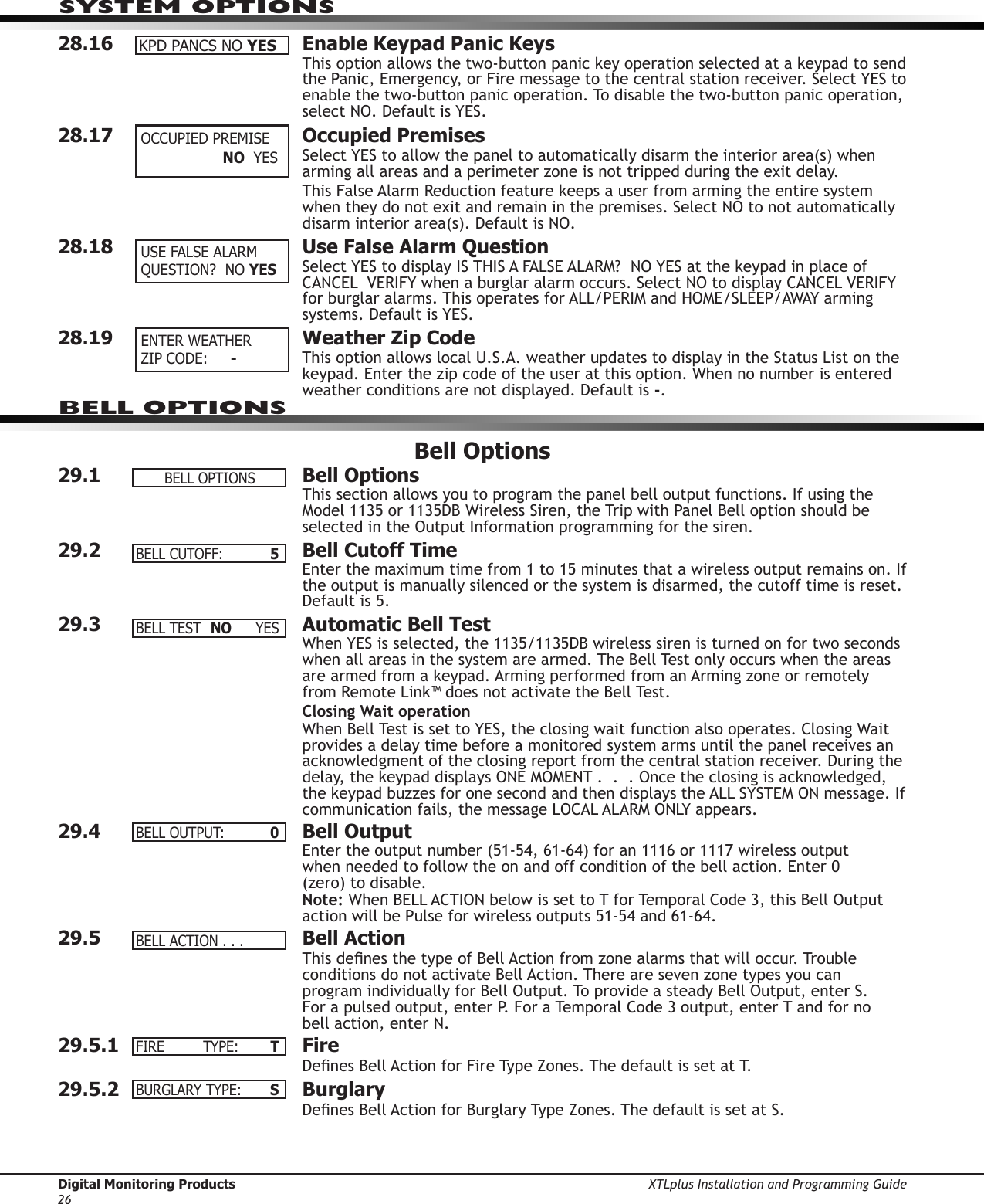 Digital Monitoring Products XTLplus Installation and Programming Guide26SYSTEM OPTIONS28.16  Enable Keypad Panic KeysThis option allows the two-button panic key operation selected at a keypad to send the Panic, Emergency, or Fire message to the central station receiver. Select YES to enable the two-button panic operation. To disable the two-button panic operation, select NO. Default is YES.28.17  Occupied PremisesSelect YES to allow the panel to automatically disarm the interior area(s) when arming all areas and a perimeter zone is not tripped during the exit delay.This False Alarm Reduction feature keeps a user from arming the entire system when they do not exit and remain in the premises. Select NO to not automatically disarm interior area(s). Default is NO.28.18  Use False Alarm QuestionSelect YES to display IS THIS A FALSE ALARM?  NO YES at the keypad in place of CANCEL  VERIFY when a burglar alarm occurs. Select NO to display CANCEL VERIFY for burglar alarms. This operates for ALL/PERIM and HOME/SLEEP/AWAY arming systems. Default is YES.28.19  Weather Zip CodeThis option allows local U.S.A. weather updates to display in the Status List on the keypad. Enter the zip code of the user at this option. When no number is entered weather conditions are not displayed. Default is -.Bell Options29.1  Bell OptionsThis section allows you to program the panel bell output functions. If using the Model 1135 or 1135DB Wireless Siren, the Trip with Panel Bell option should be selected in the Output Information programming for the siren.29.2  Bell Cutoff TimeEnter the maximum time from 1 to 15 minutes that a wireless output remains on. If the output is manually silenced or the system is disarmed, the cutoff time is reset. Default is 5.29.3  Automatic Bell TestWhen YES is selected, the 1135/1135DB wireless siren is turned on for two seconds when all areas in the system are armed. The Bell Test only occurs when the areas are armed from a keypad. Arming performed from an Arming zone or remotely from Remote Link™ does not activate the Bell Test.Closing Wait operationWhen Bell Test is set to YES, the closing wait function also operates. Closing Wait provides a delay time before a monitored system arms until the panel receives an acknowledgment of the closing report from the central station receiver. During the delay, the keypad displays ONE MOMENT .  .  . Once the closing is acknowledged, the keypad buzzes for one second and then displays the ALL SYSTEM ON message. If communication fails, the message LOCAL ALARM ONLY appears.29.4  Bell OutputEnter the output number (51-54, 61-64) for an 1116 or 1117 wireless output  when needed to follow the on and off condition of the bell action. Enter 0  (zero) to disable.Note: When BELL ACTION below is set to T for Temporal Code 3, this Bell Output action will be Pulse for wireless outputs 51-54 and 61-64.29.5  Bell ActionThis denes the type of Bell Action from zone alarms that will occur. Trouble conditions do not activate Bell Action. There are seven zone types you can  program individually for Bell Output. To provide a steady Bell Output, enter S.  For a pulsed output, enter P. For a Temporal Code 3 output, enter T and for no  bell action, enter N.29.5.1 FireDenes Bell Action for Fire Type Zones. The default is set at T.29.5.2 BurglaryDenes Bell Action for Burglary Type Zones. The default is set at S.KPDPANCSNOYES OCCUPIEDPREMISE  NO   YES USEFALSEALARMQUESTION?NOYES   ENTER WEATHER  ZIPCODE: -BELL OPTIONSBELLOPTIONSBELLCUTOFF: 5BELLTEST NO YESBELLOUTPUT: 0BELLACTION...FIRE  TYPE: TBURGLARYTYPE: S