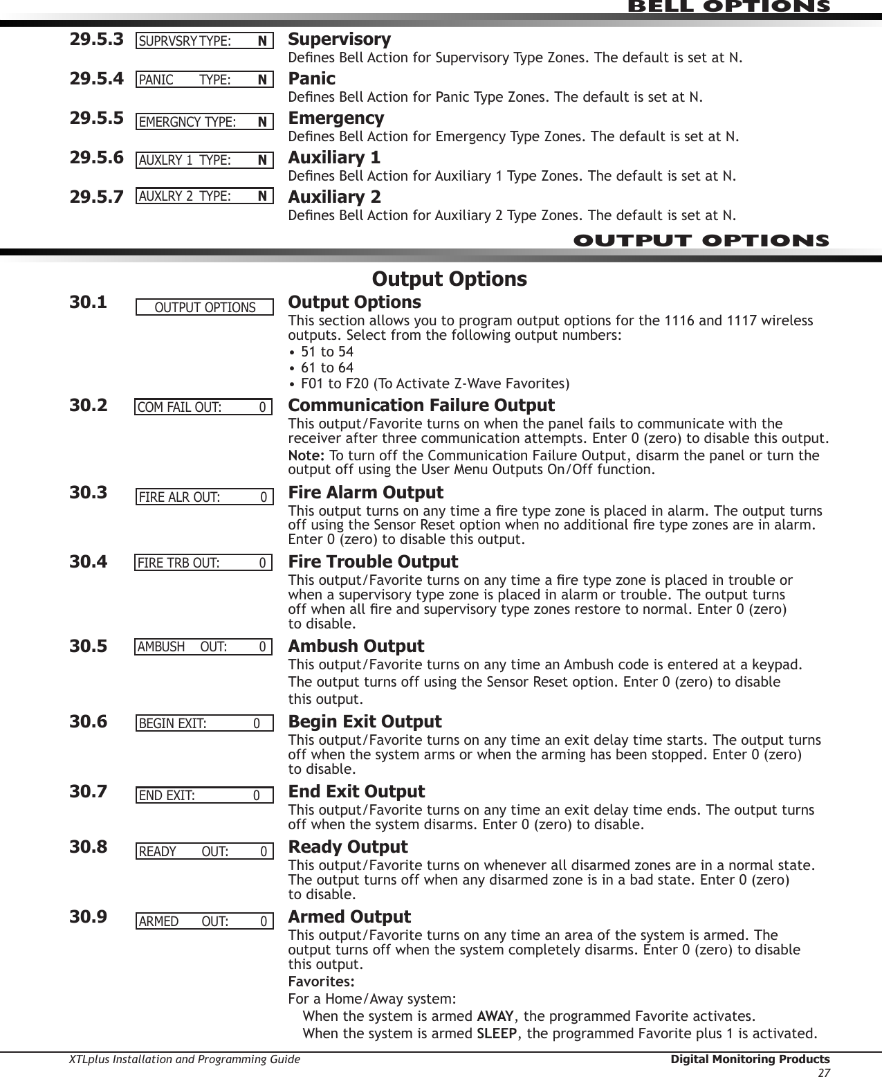 XTLplus Installation and Programming Guide  Digital Monitoring Products27BELL OPTIONS29.5.3 SupervisoryDenes Bell Action for Supervisory Type Zones. The default is set at N.29.5.4 PanicDenes Bell Action for Panic Type Zones. The default is set at N.29.5.5 EmergencyDenes Bell Action for Emergency Type Zones. The default is set at N.29.5.6  Auxiliary 1Denes Bell Action for Auxiliary 1 Type Zones. The default is set at N.29.5.7  Auxiliary 2Denes Bell Action for Auxiliary 2 Type Zones. The default is set at N.Output Options30.1  Output OptionsThis section allows you to program output options for the 1116 and 1117 wireless outputs. Select from the following output numbers:• 51 to 54• 61 to 64• F01 to F20 (To Activate Z-Wave Favorites)30.2  Communication Failure OutputThis output/Favorite turns on when the panel fails to communicate with the receiver after three communication attempts. Enter 0 (zero) to disable this output.Note: To turn off the Communication Failure Output, disarm the panel or turn the output off using the User Menu Outputs On/Off function.30.3  Fire Alarm OutputThis output turns on any time a re type zone is placed in alarm. The output turns off using the Sensor Reset option when no additional re type zones are in alarm. Enter 0 (zero) to disable this output.30.4  Fire Trouble OutputThis output/Favorite turns on any time a re type zone is placed in trouble or when a supervisory type zone is placed in alarm or trouble. The output turns  off when all re and supervisory type zones restore to normal. Enter 0 (zero)  to disable.30.5  Ambush OutputThis output/Favorite turns on any time an Ambush code is entered at a keypad.The output turns off using the Sensor Reset option. Enter 0 (zero) to disable  this output.30.6  Begin Exit OutputThis output/Favorite turns on any time an exit delay time starts. The output turns off when the system arms or when the arming has been stopped. Enter 0 (zero)  to disable.30.7  End Exit OutputThis output/Favorite turns on any time an exit delay time ends. The output turns off when the system disarms. Enter 0 (zero) to disable.30.8  Ready OutputThis output/Favorite turns on whenever all disarmed zones are in a normal state. The output turns off when any disarmed zone is in a bad state. Enter 0 (zero)  to disable.30.9  Armed OutputThis output/Favorite turns on any time an area of the system is armed. The  output turns off when the system completely disarms. Enter 0 (zero) to disable  this output.Favorites:For a Home/Away system:When the system is armed AWAY, the programmed Favorite activates.When the system is armed SLEEP, the programmed Favorite plus 1 is activated.SUPRVSRYTYPE: NPANIC TYPE: NEMERGNCYTYPE: NAUXLRY1 TYPE: NAUXLRY2 TYPE: NOUTPUT OPTIONSOUTPUTOPTIONSCOMFAILOUT: 0FIREALROUT: 0FIRETRBOUT: 0AMBUSH OUT: 0BEGINEXIT:0ENDEXIT:0READY OUT: 0ARMED OUT: 0