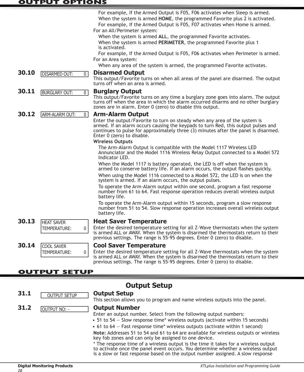 Digital Monitoring Products XTLplus Installation and Programming Guide28OUTPUT OPTIONSFor example, If the Armed Output is F05, F06 activates when Sleep is armed.When the system is armed HOME, the programmed Favorite plus 2 is activated.For example, If the Armed Output is F05, F07 activates when Home is armed.For an All/Perimeter system:When the system is armed ALL, the programmed Favorite activates.When the system is armed PERIMETER, the programmed Favorite plus 1  is activated.For example, If the Armed Output is F05, F06 activates when Perimeter is armed.For an Area system:When any area of the system is armed, the programmed Favorite activates.30.10  Disarmed OutputThis output/Favorite turns on when all areas of the panel are disarmed. The output turns off when an area is armed.30.11  Burglary OutputThis output/Favorite turns on any time a burglary zone goes into alarm. The output turns off when the area in which the alarm occurred disarms and no other burglary zones are in alarm. Enter 0 (zero) to disable this output.30.12  Arm-Alarm OutputEnter the output/Favorite to turn on steady when any area of the system is armed. If an alarm occurs causing the keypads to turn Red, this output pulses and continues to pulse for approximately three (3) minutes after the panel is disarmed. Enter 0 (zero) to disable.Wireless OutputsThe Arm-Alarm Output is compatible with the Model 1117 Wireless LED Annunciator and the Model 1116 Wireless Relay Output connected to a Model 572 Indicator LED.When the Model 1117 is battery operated, the LED is off when the system is armed to conserve battery life. If an alarm occurs, the output ashes quickly.When using the Model 1116 connected to a Model 572, the LED is on when the system is armed. If an alarm occurs, the output pulses.To operate the Arm-Alarm output within one second, program a fast response number from 61 to 64. Fast response operation reduces overall wireless output battery life.To operate the Arm-Alarm output within 15 seconds, program a slow response number from 51 to 54. Slow response operation increases overall wireless output battery life.30.13  Heat Saver TemperatureEnter the desired temperature setting for all Z-Wave thermostats when the system is armed ALL or AWAY. When the system is disarmed the thermostats return to their previous settings. The range is 55-95 degrees. Enter 0 (zero) to disable.30.14  Cool Saver TemperatureEnter the desired temperature setting for all Z-Wave thermostats when the system is armed ALL or AWAY. When the system is disarmed the thermostats return to their previous settings. The range is 55-95 degrees. Enter 0 (zero) to disable.Output Setup31.1  Output SetupThis section allows you to program and name wireless outputs into the panel.31.2  Output NumberEnter an output number. Select from the following output numbers:• 51 to 54 — Slow response time* wireless outputs (activate within 15 seconds)• 61 to 64 — Fast response time* wireless outputs (activate within 1 second)Note: Addresses 51 to 54 and 61 to 64 are available for wireless outputs or wireless key fob zones and can only be assigned to one device.* The response time of a wireless output is the time it takes for a wireless output to activate once the panel event occurs. You determine whether a wireless output is a slow or fast response based on the output number assigned. A slow response DISARMEDOUT: 0BURGLARYOUT: 0ARM-ALARMOUT: 0HEAT SAVERTEMPERATURE: 0COOLSAVERTEMPERATURE: 0OUTPUT SETUPOUTPUTSETUPOUTPUTNO:-