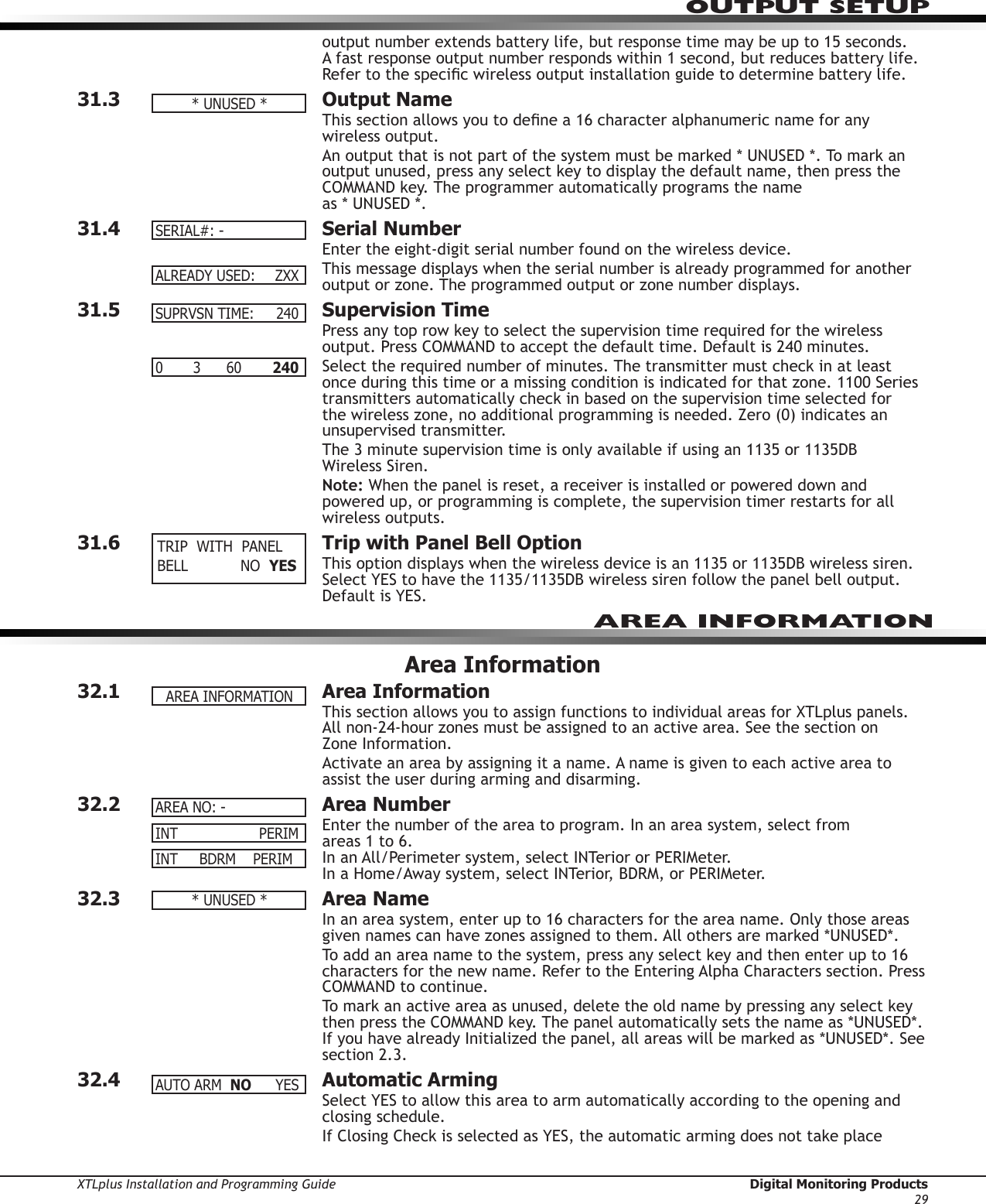 XTLplus Installation and Programming Guide  Digital Monitoring Products29OUTPUT SETUPoutput number extends battery life, but response time may be up to 15 seconds. A fast response output number responds within 1 second, but reduces battery life. Refer to the specic wireless output installation guide to determine battery life.31.3  Output NameThis section allows you to dene a 16 character alphanumeric name for any wireless output.An output that is not part of the system must be marked * UNUSED *. To mark an output unused, press any select key to display the default name, then press the COMMAND key. The pro grammer auto matically pro grams the name  as * UNUSED *.31.4  Serial NumberEnter the eight-digit serial number found on the wireless device.This message displays when the serial number is already programmed for another output or zone. The programmed output or zone number displays.31.5  Supervision TimePress any top row key to select the supervision time required for the wireless output. Press COMMAND to accept the default time. Default is 240 minutes.Select the required number of minutes. The transmitter must check in at least once during this time or a missing condition is indicated for that zone. 1100 Series transmitters automatically check in based on the supervision time selected for the wireless zone, no additional programming is needed. Zero (0) indicates an unsupervised transmitter.The 3 minute supervision time is only available if using an 1135 or 1135DB  Wireless Siren.Note: When the panel is reset, a receiver is installed or powered down and powered up, or programming is complete, the supervision timer restarts for all wireless outputs.31.6  Trip with Panel Bell OptionThis option displays when the wireless device is an 1135 or 1135DB wireless siren. Select YES to have the 1135/1135DB wireless siren follow the panel bell output. Default is YES.Area Information32.1  Area InformationThis section allows you to assign functions to individual areas for XTLplus panels. All non-24-hour zones must be assigned to an active area. See the section on  Zone Information.Activate an area by assigning it a name. A name is given to each active area to assist the user during arming and disarming.32.2  Area NumberEnter the number of the area to program. In an area system, select from  areas 1 to 6. In an All/Perimeter system, select INTerior or PERIMeter. In a Home/Away system, select INTerior, BDRM, or PERIMeter.32.3  Area NameIn an area system, enter up to 16 characters for the area name. Only those areas given names can have zones assigned to them. All others are marked *UNUSED*.To add an area name to the system, press any select key and then enter up to 16 characters for the new name. Refer to the Entering Alpha Characters section. Press COMMAND to continue.To mark an active area as unused, delete the old name by pressing any select key then press the COMMAND key. The panel automatically sets the name as *UNUSED*. If you have already Initialized the panel, all areas will be marked as *UNUSED*. See section 2.3.32.4  Automatic ArmingSelect YES to allow this area to arm automatically according to the opening and closing schedule.If Closing Check is selected as YES, the automatic arming does not take place  *UNUSED*SERIAL#:-ALREADYUSED: ZXXSUPRVSNTIME: 2400       3      60    240 TRIPWITHPANELBELL  NOYESAREAINFORMATIONINT        PERIM AREANO:-INT     BDRM    PERIM*UNUSED*AUTOARM NO YESAREA INFORMATION