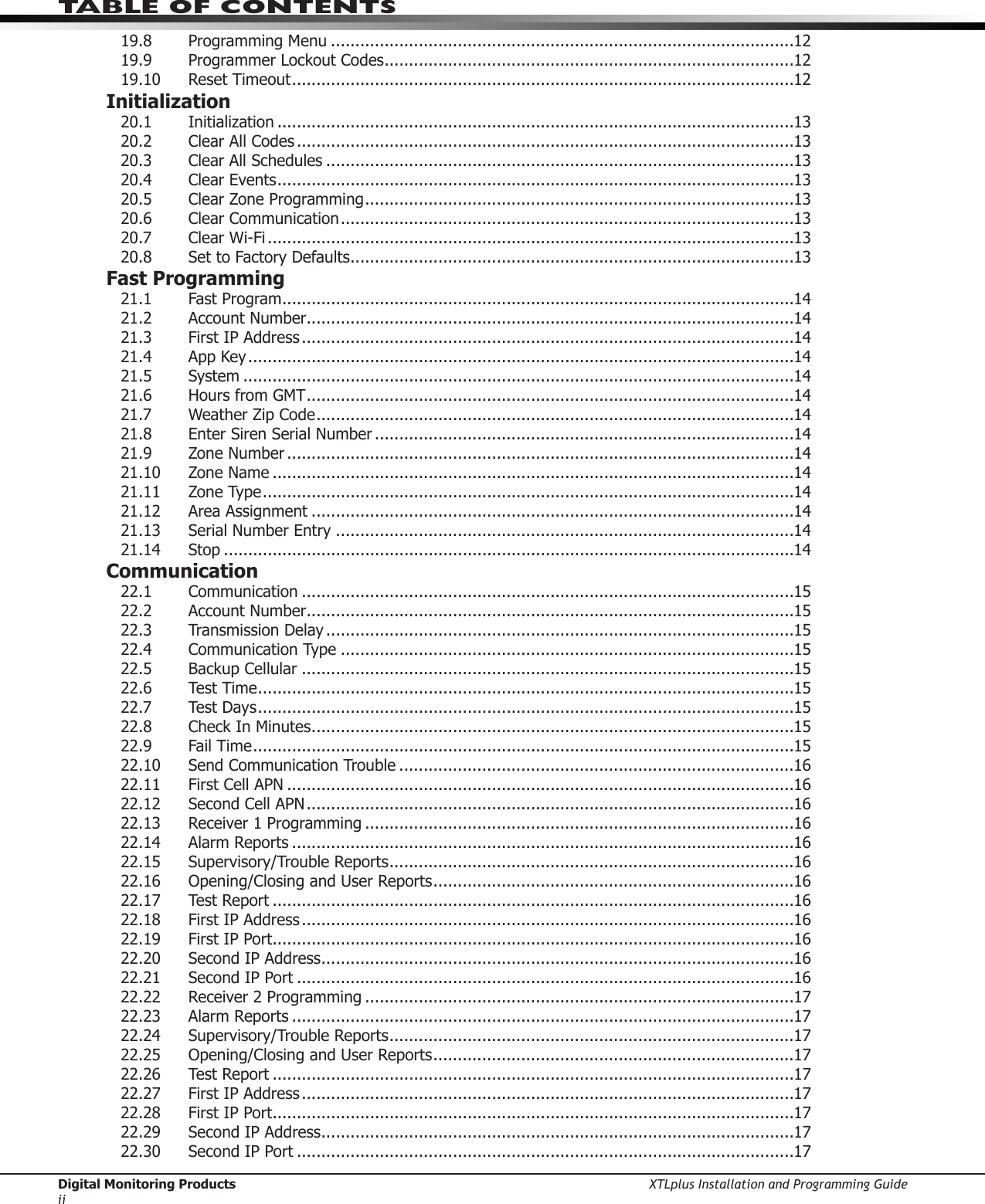 Digital Monitoring Products XTLplus Installation and Programming GuideiiTABLE OF CONTENTS19.8 ProgrammingMenu ...............................................................................................1219.9 ProgrammerLockoutCodes ....................................................................................1219.10  Reset Timeout .......................................................................................................12Initialization20.1 Initialization ..........................................................................................................1320.2  Clear All Codes ......................................................................................................1320.3 ClearAllSchedules ................................................................................................1320.4  Clear Events ..........................................................................................................1320.5 ClearZoneProgramming ........................................................................................1320.6  Clear Communication .............................................................................................1320.7  Clear Wi-Fi ............................................................................................................1320.8  Set to Factory Defaults ...........................................................................................13Fast Programming21.1 FastProgram .........................................................................................................1421.2  Account Number ....................................................................................................1421.3  First IP Address .....................................................................................................1421.4  App Key ................................................................................................................1421.5 System .................................................................................................................1421.6  Hours from GMT ....................................................................................................1421.7 WeatherZipCode ..................................................................................................1421.8  Enter Siren Serial Number ......................................................................................1421.9  Zone Number ........................................................................................................1421.10  Zone Name ...........................................................................................................1421.11  Zone Type .............................................................................................................1421.12 AreaAssignment ...................................................................................................1421.13 Serial Number Entry ..............................................................................................1421.14 Stop .....................................................................................................................14Communication22.1 Communication .....................................................................................................1522.2  Account Number ....................................................................................................1522.3  Transmission Delay ................................................................................................1522.4  Communication Type .............................................................................................1522.5  Backup Cellular .....................................................................................................1522.6  Test Time ..............................................................................................................1522.7  Test Days ..............................................................................................................1522.8 CheckInMinutes ...................................................................................................1522.9  Fail Time ...............................................................................................................1522.10  Send Communication Trouble .................................................................................1622.11  First Cell APN ........................................................................................................1622.12  Second Cell APN ....................................................................................................1622.13 Receiver1Programming ........................................................................................1622.14  Alarm Reports .......................................................................................................1622.15  Supervisory/Trouble Reports ...................................................................................1622.16 Opening/ClosingandUserReports ..........................................................................1622.17  Test Report ...........................................................................................................1622.18  First IP Address .....................................................................................................1622.19  First IP Port ...........................................................................................................1622.20  Second IP Address .................................................................................................1622.21  Second IP Port ......................................................................................................1622.22 Receiver2Programming ........................................................................................1722.23  Alarm Reports .......................................................................................................1722.24  Supervisory/Trouble Reports ...................................................................................1722.25 Opening/ClosingandUserReports ..........................................................................1722.26  Test Report ...........................................................................................................1722.27  First IP Address .....................................................................................................1722.28  First IP Port ...........................................................................................................1722.29  Second IP Address .................................................................................................1722.30  Second IP Port ......................................................................................................17