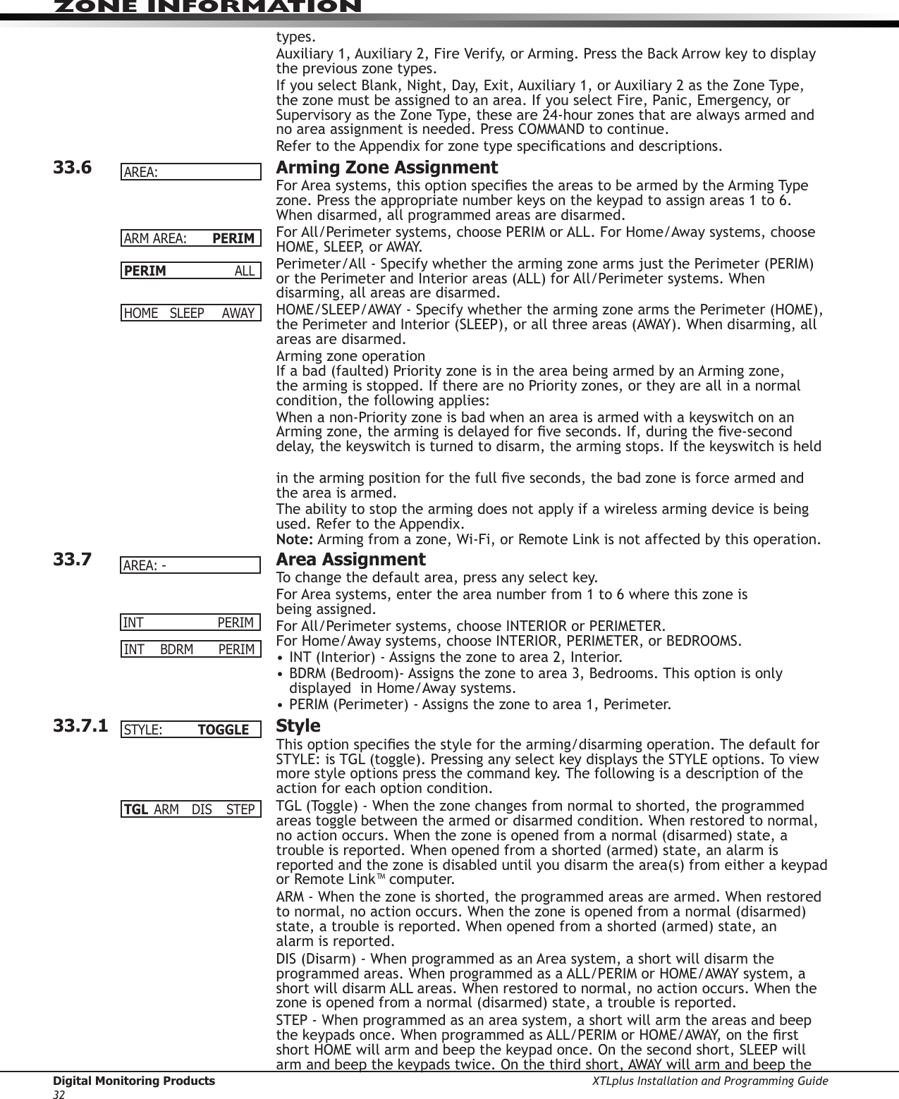 Digital Monitoring Products XTLplus Installation and Programming Guide32ZONE INFORMATIONtypes.Auxiliary 1, Auxiliary 2, Fire Verify, or Arming. Press the Back Arrow key to display the previous zone types.If you select Blank, Night, Day, Exit, Auxiliary 1, or Auxiliary 2 as the Zone Type, the zone must be assigned to an area. If you select Fire, Panic, Emergency, or Supervisory as the Zone Type, these are 24-hour zones that are always armed and no area assignment is needed. Press COMMAND to continue.Refer to the Appendix for zone type specications and descriptions.33.6  Arming Zone AssignmentFor Area systems, this option species the areas to be armed by the Arming Type zone. Press the appropriate number keys on the keypad to assign areas 1 to 6. When disarmed, all programmed areas are disarmed.For All/Perimeter systems, choose PERIM or ALL. For Home/Away systems, choose HOME, SLEEP, or AWAY.Perimeter/All - Specify whether the arming zone arms just the Perimeter (PERIM) or the Perimeter and Interior areas (ALL) for All/Perimeter systems. When disarming, all areas are disarmed.HOME/SLEEP/AWAY - Specify whether the arming zone arms the Perimeter (HOME), the Perimeter and Interior (SLEEP), or all three areas (AWAY). When disarming, all areas are disarmed.Arming zone operation If a bad (faulted) Priority zone is in the area being armed by an Arming zone, the arming is stopped. If there are no Priority zones, or they are all in a normal condition, the following applies:When a non-Priority zone is bad when an area is armed with a keyswitch on an Arming zone, the arming is delayed for ve seconds. If, during the ve-second delay, the keyswitch is turned to disarm, the arming stops. If the keyswitch is held in the arming position for the full ve seconds, the bad zone is force armed and the area is armed.The ability to stop the arming does not apply if a wireless arming device is being used. Refer to the Appendix.Note: Arming from a zone, Wi-Fi, or Remote Link is not affected by this operation.33.7   Area AssignmentTo change the default area, press any select key.For Area systems, enter the area number from 1 to 6 where this zone is  being assigned.For All/Perimeter systems, choose INTERIOR or PERIMETER. For Home/Away systems, choose INTERIOR, PERIMETER, or BEDROOMS.• INT (Interior) - Assigns the zone to area 2, Interior.• BDRM (Bedroom)- Assigns the zone to area 3, Bedrooms. This option is only displayed  in Home/Away systems.• PERIM (Perimeter) - Assigns the zone to area 1, Perimeter.33.7.1 StyleThis option species the style for the arming/disarming operation. The default for STYLE: is TGL (toggle). Pressing any select key displays the STYLE options. To view more style options press the command key. The following is a description of the action for each option condition.TGL (Toggle) - When the zone changes from normal to shorted, the programmed areas toggle between the armed or disarmed condition. When restored to normal, no action occurs. When the zone is opened from a normal (disarmed) state, a trouble is reported. When opened from a shorted (armed) state, an alarm is reported and the zone is disabled until you disarm the area(s) from either a keypad or Remote Link™ computer.ARM - When the zone is shorted, the programmed areas are armed. When restored to normal, no action occurs. When the zone is opened from a normal (disarmed) state, a trouble is reported. When opened from a shorted (armed) state, an  alarm is reported.DIS (Disarm) - When programmed as an Area system, a short will disarm the programmed areas. When programmed as a ALL/PERIM or HOME/AWAY system, a short will disarm ALL areas. When restored to normal, no action occurs. When the zone is opened from a normal (disarmed) state, a trouble is reported.STEP - When programmed as an area system, a short will arm the areas and beep the keypads once. When programmed as ALL/PERIM or HOME/AWAY, on the rst short HOME will arm and beep the keypad once. On the second short, SLEEP will arm and beep the keypads twice. On the third short, AWAY will arm and beep the AREA:ARMAREA:  PERIMPERIM  ALLHOMESLEEP AWAYINT           PERIMAREA:-INT     BDRM    PERIMSTYLE:TOGGLETGL ARM  DIS  STEP