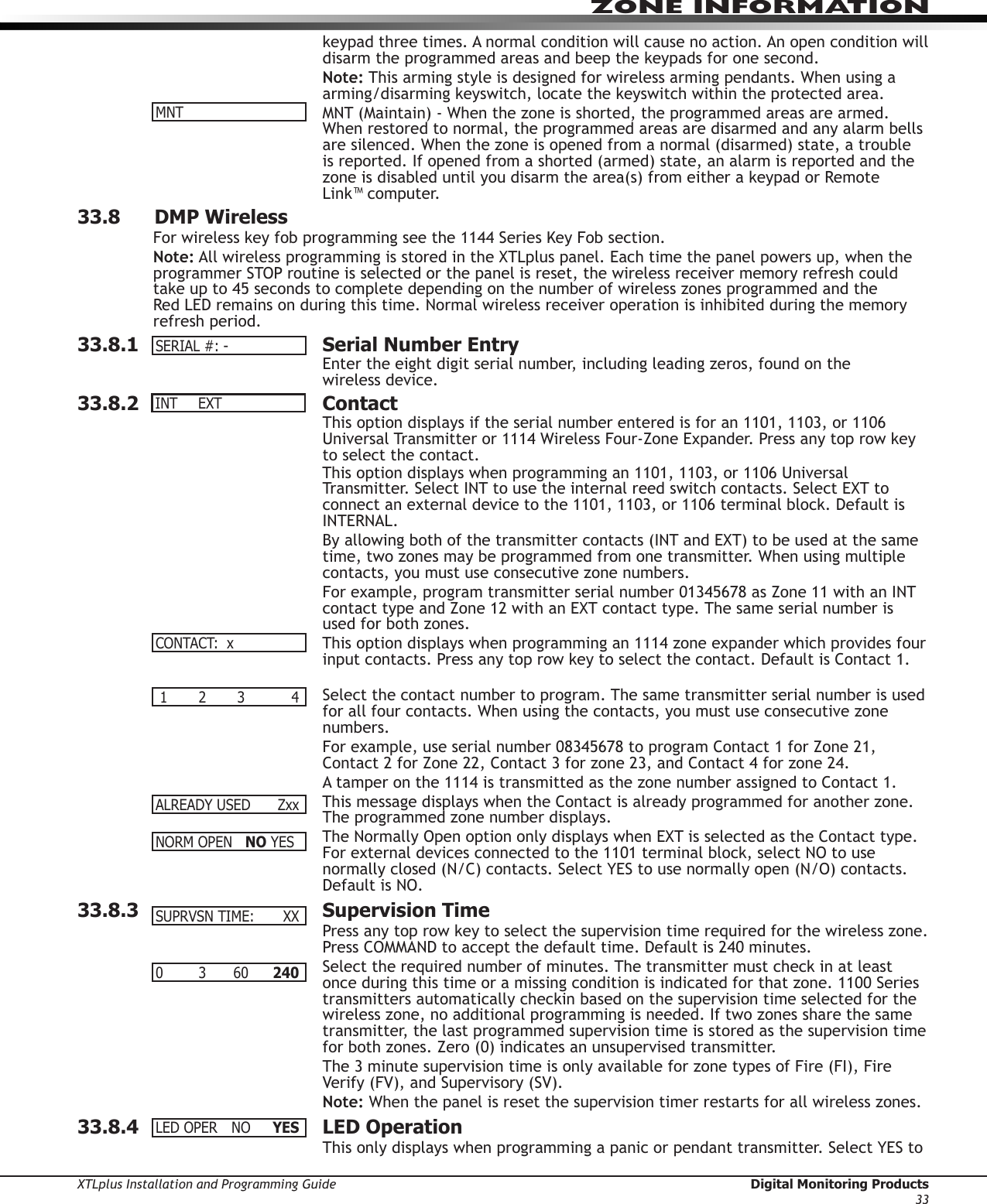 XTLplus Installation and Programming Guide  Digital Monitoring Products33ZONE INFORMATIONkeypad three times. A normal condition will cause no action. An open condition will disarm the programmed areas and beep the keypads for one second.Note: This arming style is designed for wireless arming pendants. When using a arming/disarming keyswitch, locate the keyswitch within the protected area.MNT (Maintain) - When the zone is shorted, the programmed areas are armed. When restored to normal, the programmed areas are disarmed and any alarm bells are silenced. When the zone is opened from a normal (disarmed) state, a trouble is reported. If opened from a shorted (armed) state, an alarm is reported and the zone is disabled until you disarm the area(s) from either a keypad or Remote  Link™ computer.33.8      DMP WirelessFor wireless key fob programming see the 1144 Series Key Fob section.Note: All wireless programming is stored in the XTLplus panel. Each time the panel powers up, when the programmer STOP routine is selected or the panel is reset, the wireless receiver memory refresh could take up to 45 seconds to complete depending on the number of wireless zones programmed and the Red LED remains on during this time. Normal wireless receiver operation is inhibited during the memory refresh period.33.8.1  Serial Number EntryEnter the eight digit serial number, including leading zeros, found on the  wireless device.33.8.2 ContactThis option displays if the serial number entered is for an 1101, 1103, or 1106 Universal Transmitter or 1114 Wireless Four-Zone Expander. Press any top row key to select the contact.This option displays when programming an 1101, 1103, or 1106 Universal Transmitter. Select INT to use the internal reed switch contacts. Select EXT to connect an external device to the 1101, 1103, or 1106 terminal block. Default is INTERNAL.By allowing both of the transmitter contacts (INT and EXT) to be used at the same time, two zones may be programmed from one transmitter. When using multiple contacts, you must use consecutive zone numbers.For example, program transmitter serial number 01345678 as Zone 11 with an INT contact type and Zone 12 with an EXT contact type. The same serial number is used for both zones.This option displays when programming an 1114 zone expander which provides four input contacts. Press any top row key to select the contact. Default is Contact 1. Select the contact number to program. The same transmitter serial number is used for all four contacts. When using the contacts, you must use consecutive zone numbers.For example, use serial number 08345678 to program Contact 1 for Zone 21, Contact 2 for Zone 22, Contact 3 for zone 23, and Contact 4 for zone 24.A tamper on the 1114 is transmitted as the zone number assigned to Contact 1.This message displays when the Contact is already programmed for another zone. The programmed zone number displays.The Normally Open option only displays when EXT is selected as the Contact type. For external devices connected to the 1101 terminal block, select NO to use normally closed (N/C) contacts. Select YES to use normally open (N/O) contacts. Default is NO.33.8.3  Supervision TimePress any top row key to select the supervision time required for the wireless zone. Press COMMAND to accept the default time. Default is 240 minutes.Select the required number of minutes. The transmitter must check in at least once during this time or a missing condition is indicated for that zone. 1100 Series transmitters automatically checkin based on the supervision time selected for the wireless zone, no additional programming is needed. If two zones share the same transmitter, the last programmed supervision time is stored as the supervision time for both zones. Zero (0) indicates an unsupervised transmitter.The 3 minute supervision time is only available for zone types of Fire (FI), Fire Verify (FV), and Supervisory (SV).Note: When the panel is reset the supervision timer restarts for all wireless zones.33.8.4  LED OperationThis only displays when programming a panic or pendant transmitter. Select YES to MNTSERIAL#:-INT EXTCONTACT:x 1  2  3  4 ALREADYUSED ZxxNORMOPENNO YESSUPRVSNTIME: XX0  3 60 240LEDOPER NO YES