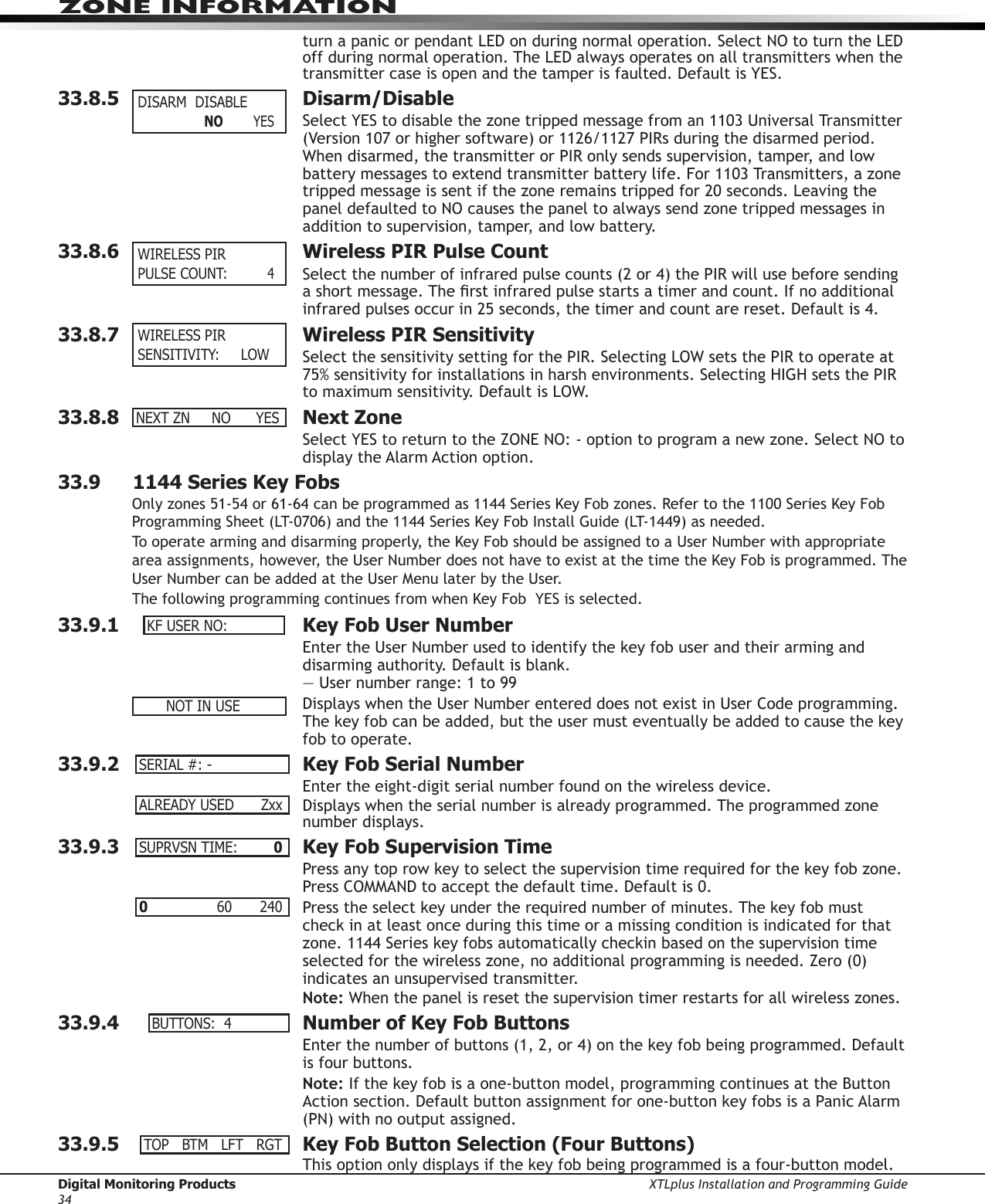 Digital Monitoring Products XTLplus Installation and Programming Guide34ZONE INFORMATIONturn a panic or pendant LED on during normal operation. Select NO to turn the LED off during normal operation. The LED always operates on all transmitters when the transmitter case is open and the tamper is faulted. Default is YES.33.8.5  Disarm/DisableSelect YES to disable the zone tripped message from an 1103 Universal Transmitter (Version 107 or higher software) or 1126/1127 PIRs during the disarmed period. When disarmed, the transmitter or PIR only sends supervision, tamper, and low battery messages to extend transmitter battery life. For 1103 Transmitters, a zone tripped message is sent if the zone remains tripped for 20 seconds. Leaving the panel defaulted to NO causes the panel to always send zone tripped messages in addition to supervision, tamper, and low battery. 33.8.6  Wireless PIR Pulse CountSelect the number of infrared pulse counts (2 or 4) the PIR will use before sending a short message. The rst infrared pulse starts a timer and count. If no additional infrared pulses occur in 25 seconds, the timer and count are reset. Default is 4.33.8.7  Wireless PIR SensitivitySelect the sensitivity setting for the PIR. Selecting LOW sets the PIR to operate at 75% sensitivity for installations in harsh environments. Selecting HIGH sets the PIR to maximum sensitivity. Default is LOW.33.8.8  Next ZoneSelect YES to return to the ZONE NO: - option to program a new zone. Select NO to display the Alarm Action option.33.9     1144 Series Key FobsOnly zones 51-54 or 61-64 can be programmed as 1144 Series Key Fob zones. Refer to the 1100 Series Key Fob Programming Sheet (LT-0706) and the 1144 Series Key Fob Install Guide (LT-1449) as needed.To operate arming and disarming properly, the Key Fob should be assigned to a User Number with appropriate area assignments, however, the User Number does not have to exist at the time the Key Fob is programmed. The User Number can be added at the User Menu later by the User.The following programming continues from when Key Fob  YES is selected.33.9.1  Key Fob User NumberEnter the User Number used to identify the key fob user and their arming and disarming authority. Default is blank. — User number range: 1 to 99 Displays when the User Number entered does not exist in User Code programming. The key fob can be added, but the user must eventually be added to cause the key fob to operate.33.9.2  Key Fob Serial NumberEnter the eight-digit serial number found on the wireless device.Displays when the serial number is already programmed. The programmed zone number displays.33.9.3  Key Fob Supervision TimePress any top row key to select the supervision time required for the key fob zone. Press COMMAND to accept the default time. Default is 0.Press the select key under the required number of minutes. The key fob must check in at least once during this time or a missing condition is indicated for that zone. 1144 Series key fobs automatically checkin based on the supervision time selected for the wireless zone, no additional programming is needed. Zero (0) indicates an unsupervised transmitter.Note: When the panel is reset the supervision timer restarts for all wireless zones.33.9.4  Number of Key Fob ButtonsEnter the number of buttons (1, 2, or 4) on the key fob being programmed. Default is four buttons.Note: If the key fob is a one-button model, programming continues at the Button Action section. Default button assignment for one-button key fobs is a Panic Alarm (PN) with no output assigned.33.9.5  Key Fob Button Selection (Four Buttons)This option only displays if the key fob being programmed is a four-button model.  DISARMDISABLE  NO         YES WIRELESSPIRPULSECOUNT:      4 WIRELESSPIRSENSITIVITY:LOWNEXTZN NO YESKFUSERNO:NOTINUSESERIAL#:-ALREADYUSED ZxxSUPRVSNTIME: 00    60 240BUTTONS:4TOPBTMLFTRGT