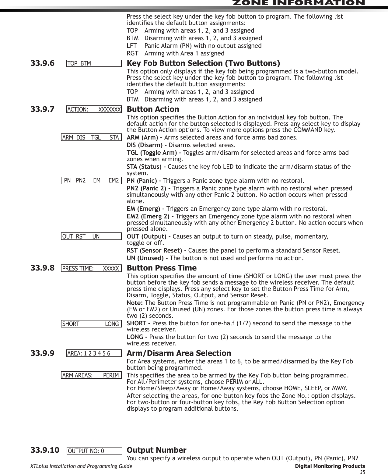 XTLplus Installation and Programming Guide  Digital Monitoring Products35ZONE INFORMATIONPress the select key under the key fob button to program. The following list identies the default button assignments:TOP  Arming with areas 1, 2, and 3 assignedBTM  Disarming with areas 1, 2, and 3 assignedLFT  Panic Alarm (PN) with no output assignedRGT  Arming with Area 1 assigned33.9.6  Key Fob Button Selection (Two Buttons)This option only displays if the key fob being programmed is a two-button model. Press the select key under the key fob button to program. The following list identies the default button assignments:TOP  Arming with areas 1, 2, and 3 assignedBTM  Disarming with areas 1, 2, and 3 assigned33.9.7  Button ActionThis option species the Button Action for an individual key fob button. The default action for the button selected is displayed. Press any select key to display the Button Action options. To view more options press the COMMAND key.ARM (Arm) - Arms selected areas and force arms bad zones.DIS (Disarm) - Disarms selected areas.TGL (Toggle Arm) - Toggles arm/disarm for selected areas and force arms bad zones when arming.STA (Status) - Causes the key fob LED to indicate the arm/disarm status of the system.PN (Panic) - Triggers a Panic zone type alarm with no restoral.PN2 (Panic 2) - Triggers a Panic zone type alarm with no restoral when pressed simultaneously with any other Panic 2 button. No action occurs when pressed alone.EM (Emerg) - Triggers an Emergency zone type alarm with no restoral.EM2 (Emerg 2) - Triggers an Emergency zone type alarm with no restoral when pressed simultaneously with any other Emergency 2 button. No action occurs when pressed alone.OUT (Output) - Causes an output to turn on steady, pulse, momentary,  toggle or off.RST (Sensor Reset) - Causes the panel to perform a standard Sensor Reset.UN (Unused) - The button is not used and performs no action.33.9.8  Button Press TimeThis option species the amount of time (SHORT or LONG) the user must press the button before the key fob sends a message to the wireless receiver. The default press time displays. Press any select key to set the Button Press Time for Arm, Disarm, Toggle, Status, Output, and Sensor Reset.Note: The Button Press Time is not programmable on Panic (PN or PN2), Emergency (EM or EM2) or Unused (UN) zones. For those zones the button press time is always two (2) seconds.SHORT - Press the button for one-half (1/2) second to send the message to the wireless receiver.LONG - Press the button for two (2) seconds to send the message to the  wireless receiver.33.9.9  Arm/Disarm Area SelectionFor Area systems, enter the areas 1 to 6, to be armed/disarmed by the Key Fob button being programmed.This species the area to be armed by the Key Fob button being programmed. For All/Perimeter systems, choose PERIM or ALL. For Home/Sleep/Away or Home/Away systems, choose HOME, SLEEP, or AWAY.After selecting the areas, for one-button key fobs the Zone No.: option displays. For two-button or four-button key fobs, the Key Fob Button Selection option displays to program additional buttons.     33.9.10  Output NumberYou can specify a wireless output to operate when OUT (Output), PN (Panic), PN2 TOP BTMACTION:XXXXXXXARM DIS TGL STA PN  PN2   EM  EM2OUT RST UNPRESSTIME: XXXXXSHORT  LONGAREA:123456ARMAREAS:  PERIMOUTPUTNO:0