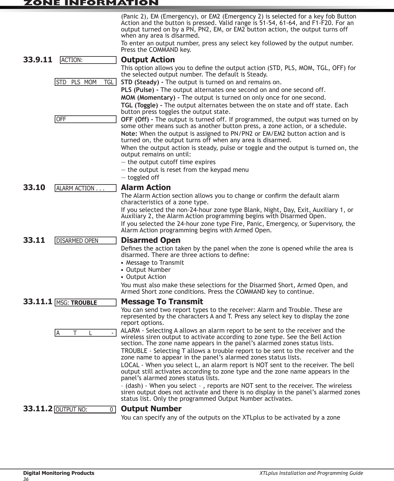 Digital Monitoring Products XTLplus Installation and Programming Guide36ZONE INFORMATION(Panic 2), EM (Emergency), or EM2 (Emergency 2) is selected for a key fob Button Action and the button is pressed. Valid range is 51-54, 61-64, and F1-F20. For an output turned on by a PN, PN2, EM, or EM2 button action, the output turns off when any area is disarmed.To enter an output number, press any select key followed by the output number. Press the COMMAND key.33.9.11  Output ActionThis option allows you to dene the output action (STD, PLS, MOM, TGL, OFF) for the selected output number. The default is Steady.STD (Steady) - The output is turned on and remains on.PLS (Pulse) - The output alternates one second on and one second off.MOM (Momentary) - The output is turned on only once for one second.TGL (Toggle) - The output alternates between the on state and off state. Each button press toggles the output state.OFF (Off) - The output is turned off. If programmed, the output was turned on by some other means such as another button press, a zone action, or a schedule.Note: When the output is assigned to PN/PN2 or EM/EM2 button action and is turned on, the output turns off when any area is disarmed.When the output action is steady, pulse or toggle and the output is turned on, the output remains on until:— the output cutoff time expires— the output is reset from the keypad menu— toggled off33.10  Alarm ActionThe Alarm Action section allows you to change or conrm the default alarm characteristics of a zone type.If you selected the non-24-hour zone type Blank, Night, Day, Exit, Auxiliary 1, or Auxiliary 2, the Alarm Action programming begins with Disarmed Open.If you selected the 24-hour zone type Fire, Panic, Emergency, or Supervisory, the Alarm Action programming begins with Armed Open.33.11  Disarmed OpenDenes the action taken by the panel when the zone is opened while the area is disarmed. There are three actions to dene:• Message to Transmit• Output Number• Output ActionYou must also make these selections for the Disarmed Short, Armed Open, and Armed Short zone conditions. Press the COMMAND key to continue.33.11.1  Message To TransmitYou can send two report types to the receiver: Alarm and Trouble. These are represented by the characters A and T. Press any select key to display the zone report options.ALARM - Selecting A allows an alarm report to be sent to the receiver and the wireless siren output to activate according to zone type. See the Bell Action section. The zone name appears in the panel’s alarmed zones status lists.TROUBLE - Selecting T allows a trouble report to be sent to the receiver and the zone name to appear in the panel’s alarmed zones status lists.LOCAL - When you select L, an alarm report is NOT sent to the receiver. The bell output still activates according to zone type and the zone name appears in the panel’s alarmed zones status lists.– (dash) - When you select – , reports are NOT sent to the receiver. The wireless siren output does not activate and there is no display in the panel’s alarmed zones status list. Only the programmed Output Number activates.33.11.2  Output NumberYou can specify any of the outputs on the XTLplus to be activated by a zone ACTION:STD PLS MOM TGLOFFALARMACTION...DISARMEDOPENMSG:TROUBLEA T L -OUTPUTNO: 0