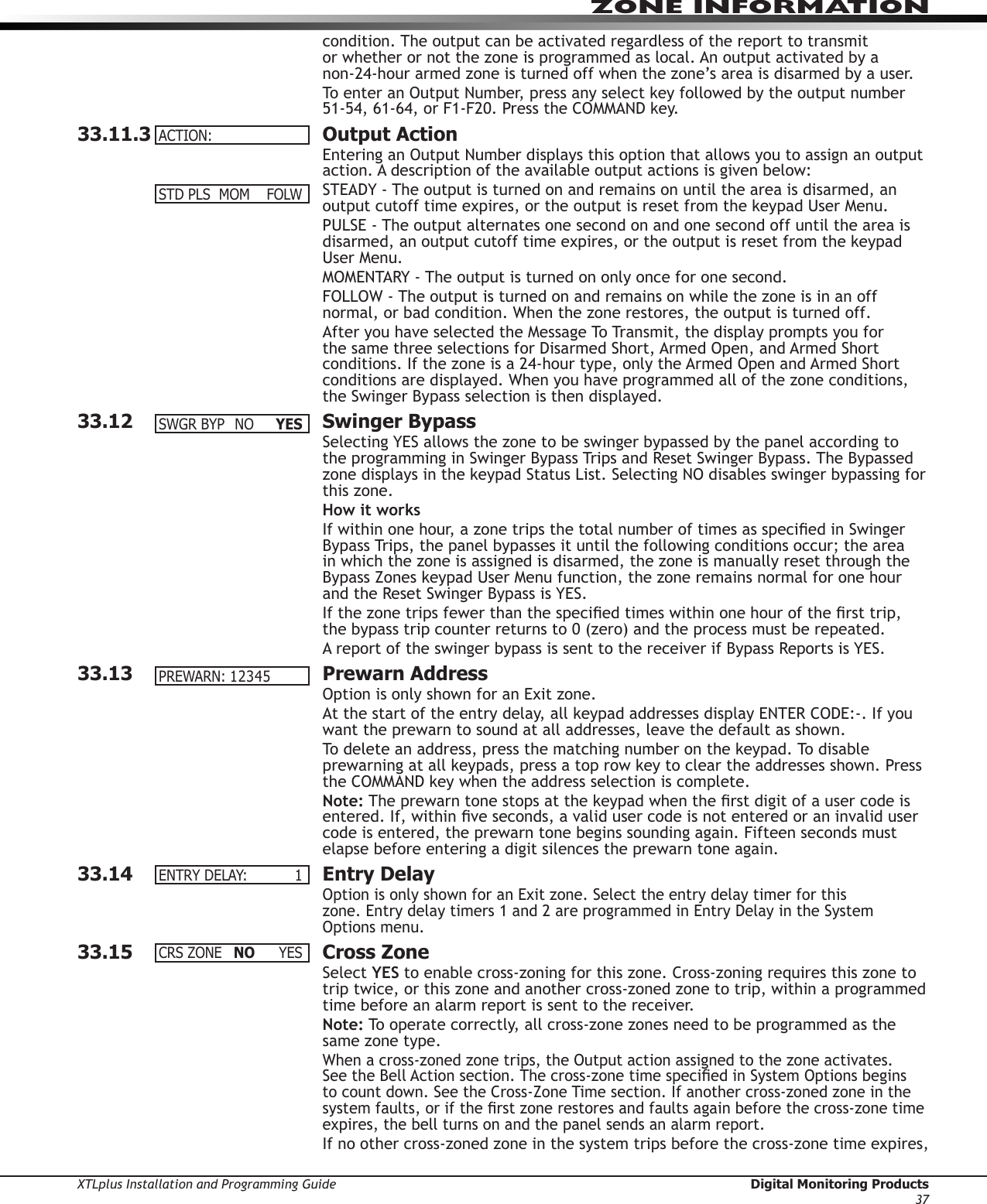 XTLplus Installation and Programming Guide  Digital Monitoring Products37ZONE INFORMATIONcondition. The output can be activated regardless of the report to transmit or whether or not the zone is programmed as local. An output activated by a non-24-hour armed zone is turned off when the zone’s area is disarmed by a user.To enter an Output Number, press any select key followed by the output number 51-54, 61-64, or F1-F20. Press the COMMAND key.33.11.3  Output ActionEntering an Output Number displays this option that allows you to assign an output action. A description of the available output actions is given below:STEADY - The output is turned on and remains on until the area is disarmed, an output cutoff time expires, or the output is reset from the keypad User Menu.PULSE - The output alternates one second on and one second off until the area is disarmed, an output cutoff time expires, or the output is reset from the keypad User Menu.MOMENTARY - The output is turned on only once for one second.FOLLOW - The output is turned on and remains on while the zone is in an off normal, or bad condition. When the zone restores, the output is turned off.After you have selected the Message To Transmit, the display prompts you for the same three selections for Disarmed Short, Armed Open, and Armed Short conditions. If the zone is a 24-hour type, only the Armed Open and Armed Short conditions are displayed. When you have programmed all of the zone conditions, the Swinger Bypass selection is then dis played.33.12  Swinger BypassSelecting YES allows the zone to be swinger bypassed by the panel according to  the programming in Swinger Bypass Trips and Reset Swinger Bypass. The Bypassed zone displays in the keypad Status List. Selecting NO disables swinger bypassing for this zone.How it worksIf within one hour, a zone trips the total number of times as specied in Swinger Bypass Trips, the panel bypasses it until the following conditions occur; the area in which the zone is assigned is disarmed, the zone is manually reset through the Bypass Zones keypad User Menu function, the zone remains normal for one hour and the Reset Swinger Bypass is YES.If the zone trips fewer than the specied times within one hour of the rst trip, the bypass trip counter returns to 0 (zero) and the process must be repeated.A report of the swinger bypass is sent to the receiver if Bypass Reports is YES.33.13  Prewarn AddressOption is only shown for an Exit zone.At the start of the entry delay, all keypad addresses dis play ENTER CODE:-. If you want the prewarn to sound at all addresses, leave the default as shown.To delete an address, press the matching number on the keypad. To disable prewarning at all keypads, press a top row key to clear the addresses shown. Press the COM MAND key when the address selection is com plete.Note: The prewarn tone stops at the keypad when the rst digit of a user code is entered. If, within ve seconds, a valid user code is not entered or an invalid user code is entered, the prewarn tone begins sounding again. Fifteen seconds must elapse before entering a digit silences the prewarn tone again.33.14  Entry DelayOption is only shown for an Exit zone. Select the entry delay timer for this  zone. Entry delay timers 1 and 2 are programmed in Entry Delay in the System Options menu.33.15  Cross ZoneSelect YES to enable cross-zoning for this zone. Cross-zoning requires this zone to trip twice, or this zone and another cross-zoned zone to trip, within a programmed time before an alarm report is sent to the receiver.Note: To operate correctly, all cross-zone zones need to be programmed as the same zone type.When a cross-zoned zone trips, the Output action assigned to the zone activates. See the Bell Action section. The cross-zone time specied in System Options begins to count down. See the Cross-Zone Time section. If another cross-zoned zone in the system faults, or if the rst zone restores and faults again before the cross-zone time expires, the bell turns on and the panel sends an alarm report.If no other cross-zoned zone in the system trips before the cross-zone time expires, ACTION:STDPLSMOM FOLWSWGRBYP NO YESPREWARN:12345ENTRYDELAY: 1CRSZONE NO YES