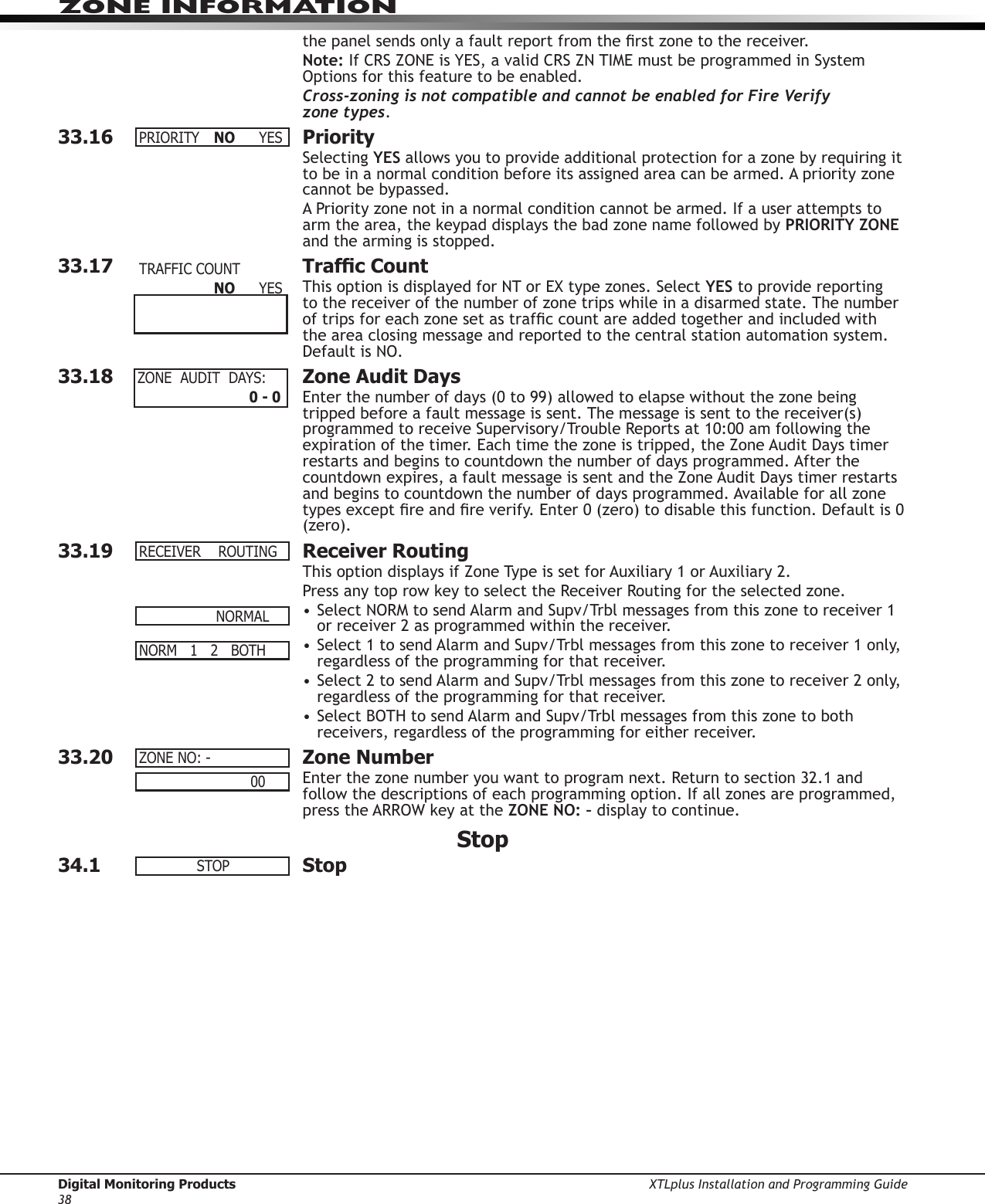 Digital Monitoring Products XTLplus Installation and Programming Guide38ZONE INFORMATIONthe panel sends only a fault report from the rst zone to the receiver.Note: If CRS ZONE is YES, a valid CRS ZN TIME must be programmed in System Options for this feature to be enabled.Cross-zoning is not compatible and cannot be enabled for Fire Verify  zone types.33.16 PrioritySelecting YES allows you to provide additional protection for a zone by requiring it to be in a normal condition before its assigned area can be armed. A priority zone cannot be bypassed.A Priority zone not in a normal condition cannot be armed. If a user attempts to arm the area, the keypad displays the bad zone name followed by PRIORITY ZONE and the arming is stopped.33.17  Trafc CountThis option is displayed for NT or EX type zones. Select YES to provide reporting to the receiver of the number of zone trips while in a disarmed state. The number of trips for each zone set as trafc count are added together and included with the area closing message and reported to the central station automation system. Default is NO.33.18  Zone Audit DaysEnter the number of days (0 to 99) allowed to elapse without the zone being tripped before a fault message is sent. The message is sent to the receiver(s) programmed to receive Supervisory/Trouble Reports at 10:00 am following the expiration of the timer. Each time the zone is tripped, the Zone Audit Days timer restarts and begins to countdown the number of days programmed. After the countdown expires, a fault message is sent and the Zone Audit Days timer restarts and begins to countdown the number of days programmed. Available for all zone types except re and re verify. Enter 0 (zero) to disable this function. Default is 0 (zero).33.19  Receiver RoutingThis option displays if Zone Type is set for Auxiliary 1 or Auxiliary 2.Press any top row key to select the Receiver Routing for the selected zone.• Select NORM to send Alarm and Supv/Trbl messages from this zone to receiver 1 or receiver 2 as programmed within the receiver.• Select 1 to send Alarm and Supv/Trbl messages from this zone to receiver 1 only, regardless of the programming for that receiver.• Select 2 to send Alarm and Supv/Trbl messages from this zone to receiver 2 only, regardless of the programming for that receiver.• Select BOTH to send Alarm and Supv/Trbl messages from this zone to both receivers, regardless of the programming for either receiver.33.20  Zone NumberEnter the zone number you want to program next. Return to section 32.1 and follow the descriptions of each programming option. If all zones are programmed, press the ARROW key at the ZONE NO: – display to continue.Stop34.1 StopPRIORITY NO YESTRAFFICCOUNT       NO YESZONEAUDITDAYS:    0 - 0RECEIVERROUTING NORMALNORM12BOTHZONENO:-                  00STOP