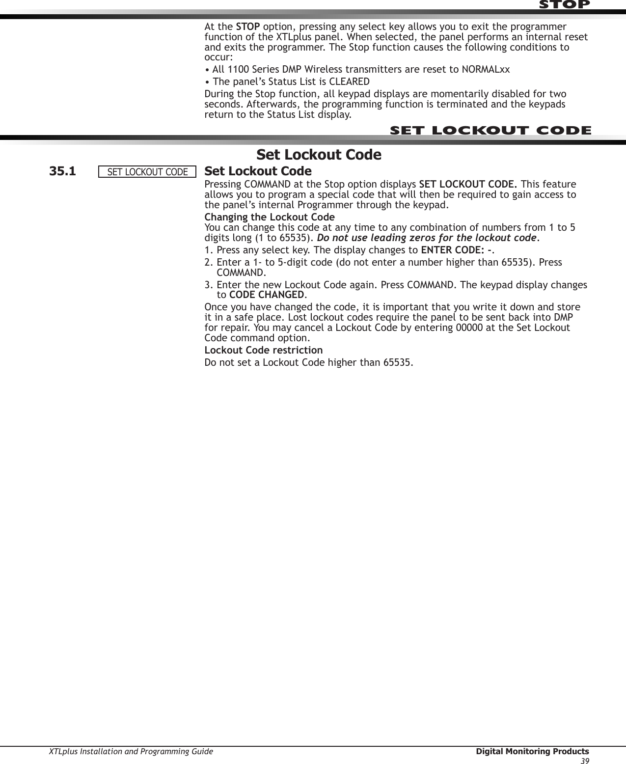 XTLplus Installation and Programming Guide  Digital Monitoring Products39STOPAt the STOP option, pressing any select key allows you to exit the programmer function of the XTLplus panel. When selected, the panel performs an internal reset and exits the programmer. The Stop function causes the following conditions to occur:• All 1100 Series DMP Wireless transmitters are reset to NORMALxx• The panel’s Status List is CLEAREDDuring the Stop function, all keypad displays are momentarily disabled for two seconds. Afterwards, the programming function is terminated and the keypads return to the Status List display.Set Lockout Code35.1  Set Lockout CodePressing COMMAND at the Stop option displays SET LOCKOUT CODE. This feature allows you to program a special code that will then be required to gain access to the panel’s internal Programmer through the keypad.Changing the Lockout Code You can change this code at any time to any combination of numbers from 1 to 5 digits long (1 to 65535). Do not use leading zeros for the lockout code.1. Press any select key. The display changes to ENTER CODE: -.2.  Enter a 1- to 5-digit code (do not enter a number higher than 65535). Press COMMAND.3.  Enter the new Lockout Code again. Press COMMAND. The keypad display changes to CODE CHANGED.Once you have changed the code, it is important that you write it down and store it in a safe place. Lost lockout codes require the panel to be sent back into DMP for repair. You may cancel a Lockout Code by entering 00000 at the Set Lockout Code command option.Lockout Code restrictionDo not set a Lockout Code higher than 65535.SET LOCKOUT CODESETLOCKOUTCODE