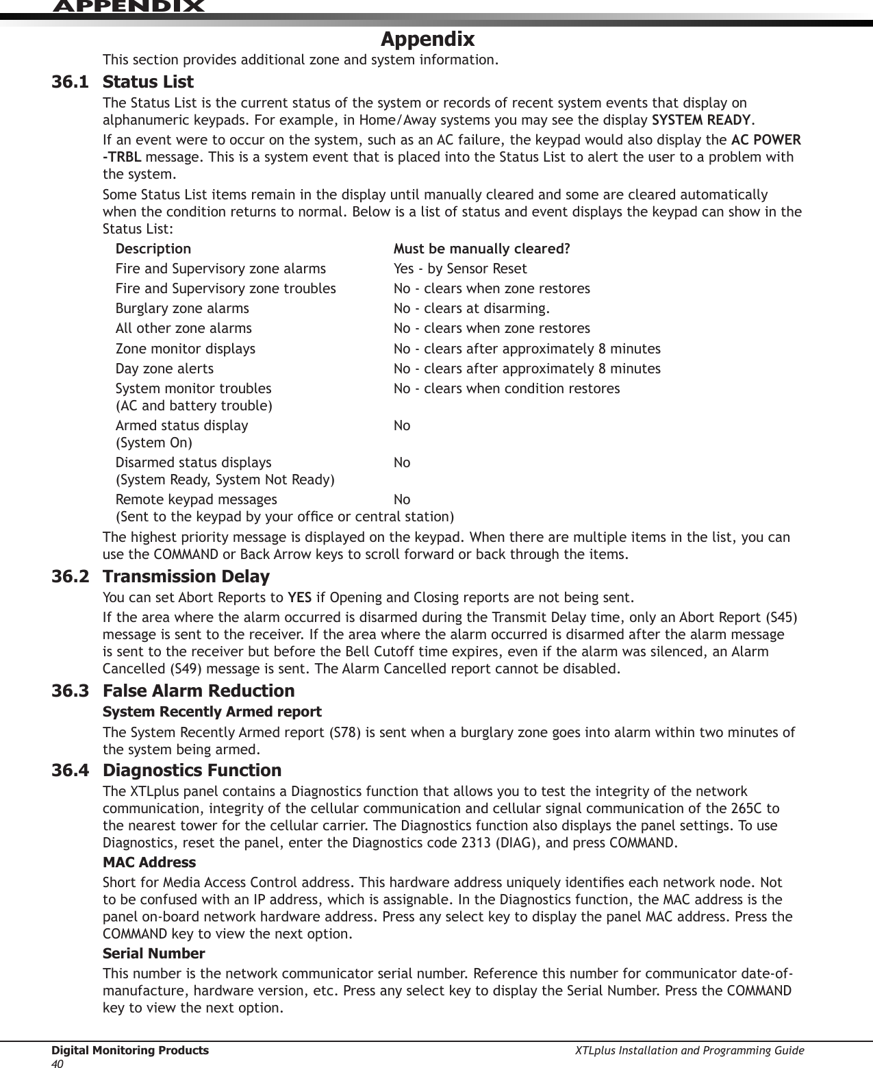 Digital Monitoring Products XTLplus Installation and Programming Guide40APPENDIXAppendixThis section provides additional zone and system information.36.1  Status ListThe Status List is the current status of the system or records of recent system events that display on alphanumeric keypads. For example, in Home/Away systems you may see the display SYSTEM READY.If an event were to occur on the system, such as an AC failure, the keypad would also display the AC  POWER   -TRBL message. This is a system event that is placed into the Status List to alert the user to a problem with the system.Some Status List items remain in the display until manually cleared and some are cleared automatically when the condition returns to normal. Below is a list of status and event displays the keypad can show in the Status List:Description  Must be manually cleared?Fire and Supervisory zone alarms  Yes - by Sensor ResetFire and Supervisory zone troubles  No - clears when zone restoresBurglary zone alarms  No - clears at disarming.All other zone alarms  No - clears when zone restoresZone monitor displays  No - clears after approximately 8 minutesDay zone alerts  No - clears after approximately 8 minutesSystem monitor troubles  No - clears when condition restores (AC and battery trouble)Armed status display  No (System On)Disarmed status displays  No (System Ready, System Not Ready)Remote keypad messages  No (Sent to the keypad by your ofce or central station)The highest priority message is displayed on the keypad. When there are multiple items in the list, you can use the COMMAND or Back Arrow keys to scroll forward or back through the items.36.2  Transmission DelayYou can set Abort Reports to YES if Opening and Closing reports are not being sent.If the area where the alarm occurred is disarmed during the Transmit Delay time, only an Abort Report (S45) message is sent to the receiver. If the area where the alarm occurred is disarmed after the alarm message is sent to the receiver but before the Bell Cutoff time expires, even if the alarm was silenced, an Alarm Cancelled (S49) message is sent. The Alarm Cancelled report cannot be disabled.36.3  False Alarm ReductionSystem Recently Armed reportThe System Recently Armed report (S78) is sent when a burglary zone goes into alarm within two minutes of the system being armed.36.4  Diagnostics FunctionThe XTLplus panel contains a Diagnostics function that allows you to test the integrity of the network communication, integrity of the cellular communication and cellular signal communication of the 265C to the nearest tower for the cellular carrier. The Diagnostics function also displays the panel settings. To use Diagnostics, reset the panel, enter the Diagnostics code 2313 (DIAG), and press COMMAND.MAC AddressShort for Media Access Control address. This hardware address uniquely identies each network node. Not to be confused with an IP address, which is assignable. In the Diagnostics function, the MAC address is the panel on-board network hardware address. Press any select key to display the panel MAC address. Press the COMMAND key to view the next option.Serial NumberThis number is the network communicator serial number. Reference this number for communicator date-of-manufacture, hardware version, etc. Press any select key to display the Serial Number. Press the COMMAND key to view the next option.