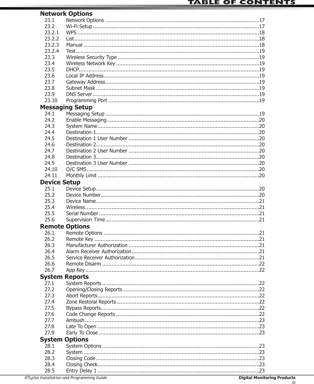 XTLplus Installation and Programming Guide  Digital Monitoring ProductsiiiTABLE OF CONTENTSNetwork Options23.1 NetworkOptions ...................................................................................................1723.2  Wi-Fi Setup ...........................................................................................................1723.2.1 WPS .....................................................................................................................1823.2.2 List .......................................................................................................................1823.2.3 Manual .................................................................................................................1823.2.4 Test ......................................................................................................................1923.3  Wireless Security Type ...........................................................................................1923.4  Wireless Network Key ............................................................................................1923.5 DHCP....................................................................................................................1923.6 LocalIPAddress ....................................................................................................1923.7  Gateway Address ...................................................................................................1923.8  Subnet Mask .........................................................................................................1923.9  DNS Server ...........................................................................................................1923.10 ProgrammingPort .................................................................................................19Messaging Setup24.1 MessagingSetup ...................................................................................................1924.2 EnableMessaging ..................................................................................................2024.3  System Name ........................................................................................................2024.4  Destination 1 .........................................................................................................2024.5 Destination1UserNumber ....................................................................................2024.6  Destination 2 .........................................................................................................2024.7 Destination2UserNumber ....................................................................................2024.8  Destination 3 .........................................................................................................2024.9 Destination3UserNumber ....................................................................................2024.10 O/CSMS ...............................................................................................................2024.11 MonthlyLimit ........................................................................................................20Device Setup25.1  Device Setup .........................................................................................................2025.2  Device Number......................................................................................................2025.3  Device Name .........................................................................................................2125.4 Wireless ................................................................................................................2125.5  Serial Number .......................................................................................................2125.6  Supervision Time ...................................................................................................21Remote Options26.1 RemoteOptions ....................................................................................................2126.2  Remote Key ..........................................................................................................2126.3 ManufacturerAuthorization ....................................................................................2126.4 AlarmReceiverAuthorization ..................................................................................2126.5 ServiceReceiverAuthorization ................................................................................2126.6  Remote Disarm .....................................................................................................2226.7  App Key ................................................................................................................22System Reports27.1  System Reports .....................................................................................................2227.2 Opening/ClosingReports ........................................................................................2227.3  Abort Reports ........................................................................................................2227.4  Zone Restoral Reports ............................................................................................2227.5  Bypass Reports......................................................................................................2227.6 CodeChangeReports ............................................................................................2227.7 Ambush ................................................................................................................2327.8 LateToOpen ........................................................................................................2327.9  Early To Close .......................................................................................................23System Options28.1 SystemOptions .....................................................................................................2328.2 System .................................................................................................................2328.3 ClosingCode .........................................................................................................2328.4 ClosingCheck ........................................................................................................2328.5  Entry Delay 1 ........................................................................................................23