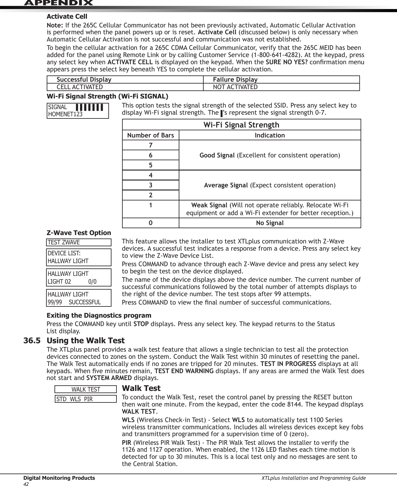 Digital Monitoring Products XTLplus Installation and Programming Guide42APPENDIXActivate CellNote: If the 265C Cellular Communicator has not been previously activated, Automatic Cellular Activation is performed when the panel powers up or is reset. Activate Cell (discussed below) is only necessary when Automatic Cellular Activation is not successful and communication was not established.To begin the cellular activation for a 265C CDMA Cellular Communicator, verify that the 265C MEID has been added for the panel using Remote Link or by calling Customer Service (1-800-641-4282). At the keypad, press any select key when ACTIVATE CELL is displayed on the keypad. When the SURE NO YES? conrmation menu appears press the select key beneath YES to complete the cellular activation.Successful Display Failure DisplayCELL ACTIVATED NOT ACTIVATEDWi-Fi Signal Strength (Wi-Fi SIGNAL)This option tests the signal strength of the selected SSID. Press any select key to display Wi-Fi signal strength. The▐’s represent the signal strength 0-7.Wi-Fi Signal StrengthNumber of Bars Indication7Good Signal (Excellent for consistent operation)654Average Signal (Expect consistent operation)321 Weak Signal (Will not operate reliably. Relocate Wi-Fi equipment or add a Wi-Fi extender for better reception.)0 No SignalZ-Wave Test OptionThis feature allows the installer to test XTLplus communication with Z-Wave devices. A successful test indicates a response from a device. Press any select key to view the Z-Wave Device List.Press COMMAND to advance through each Z-Wave device and press any select key to begin the test on the device displayed.The name of the device displays above the device number. The current number of successful communications followed by the total number of attempts displays to the right of the device number. The test stops after 99 attempts.Press COMMAND to view the nal number of successful communications.Exiting the Diagnostics programPress the COMMAND key until STOP displays. Press any select key. The keypad returns to the Status  List display.36.5  Using the Walk TestThe XTLplus panel provides a walk test feature that allows a single technician to test all the protection devices connected to zones on the system. Conduct the Walk Test within 30 minutes of resetting the panel. The Walk Test automatically ends if no zones are tripped for 20 minutes. TEST IN PROGRESS displays at all keypads. When ve minutes remain, TEST END WARNING displays. If any areas are armed the Walk Test does not start and SYSTEM ARMED displays.  Walk TestTo conduct the Walk Test, reset the control panel by pressing the RESET button then wait one minute. From the keypad, enter the code 8144. The keypad displays WALK TEST.WLS (Wireless Check-in Test) - Select WLS to automatically test 1100 Series wireless transmitter communications. Includes all wireless devices except key fobs and transmitters programmed for a supervision time of 0 (zero).PIR (Wireless PIR Walk Test) - The PIR Walk Test allows the installer to verify the 1126 and 1127 operation. When enabled, the 1126 LED ashes each time motion is detected for up to 30 minutes. This is a local test only and no messages are sent to the Central Station. SIGNAL▐▐▐▐▐▐▐ HOMENET123TEST ZWAVEDEVICELIST:HALLWAYLIGHTHALLWAYLIGHTLIGHT020/0HALLWAYLIGHT99/99SUCCESSFULWALKTESTSTDWLSPIR